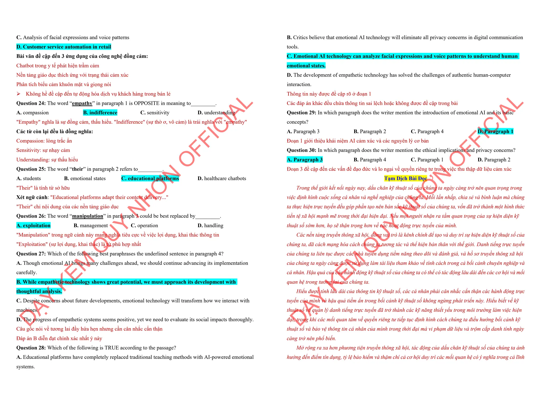 C. Analysis of facial expressions and voice patterns
D. Customer service automation in retail
Bài văn đề cập đến 3 ứng dụng của công nghệ đồng cảm:
Chatbot trong y tế phát hiện trầm cảm
Nền tảng giáo dục thích ứng với trạng thái cảm xúc
Phân tích biểu cảm khuôn mặt và giọng nói
ÿ Không hề đề cập đến tự động hóa dịch vụ khách hàng trong bán lẻ
Question 24: The word “empathy” in paragraph 1 is OPPOSITE in meaning to_________.
A. compassion B. indifference C. sensitivity D. understanding
"Empathy" nghĩa là sự đồng cảm, thấu hiểu. "Indifference" (sự thờ ơ, vô cảm) là trái nghĩa với "empathy"
Các từ còn lại đều là đồng nghĩa:
Compassion: lòng trắc ẩn
Sensitivity: sự nhạy cảm
Understanding: sự thấu hiểu
Question 25: The word “their” in paragraph 2 refers to_________.
A. students B. emotional states C. educational platforms D. healthcare chatbots
"Their" là tính từ sở hữu
Xét ngữ cảnh: "Educational platforms adapt their content delivery..."
"Their" chỉ nội dung của các nền tảng giáo dục
Question 26: The word “manipulation” in paragraph 3 could be best replaced by_________.
A. exploitation B. management C. operation D. handling
"Manipulation" trong ngữ cảnh này mang nghĩa tiêu cực về việc lợi dụng, khai thác thông tin
"Exploitation" (sự lợi dụng, khai thác) là từ phù hợp nhất
Question 27: Which of the following best paraphrases the underlined sentence in paragraph 4?
A. Though emotional AI brings many challenges ahead, we should continue advancing its implementation
carefully.
B. While empathetic technology shows great potential, we must approach its development with
thoughtful analysis.
C. Despite concerns about future developments, emotional technology will transform how we interact with
machines.
D. The progress of empathetic systems seems positive, yet we need to evaluate its social impacts thoroughly.
Câu gốc nói về tương lai đầy hứa hẹn nhưng cần cân nhắc cẩn thận
Đáp án B diễn đạt chính xác nhất ý này
Question 28: Which of the following is TRUE according to the passage?
A. Educational platforms have completely replaced traditional teaching methods with AI-powered emotional
systems.
D
Ạ
Y
K
È
M
Q
U
Y
N
H
Ơ
N
O
F
F
I
C
I
A
L
B. Critics believe that emotional AI technology will eliminate all privacy concerns in digital communication
tools.
C. Emotional AI technology can analyze facial expressions and voice patterns to understand human
emotional states.
D. The development of empathetic technology has solved the challenges of authentic human-computer
interaction.
Thông tin này được đề cập rõ ở đoạn 1
Các đáp án khác đều chứa thông tin sai lệch hoặc không được đề cập trong bài
Question 29: In which paragraph does the writer mention the introduction of emotional AI and its basic
concepts?
A. Paragraph 3 B. Paragraph 2 C. Paragraph 4 D. Paragraph 1
Đoạn 1 giới thiệu khái niệm AI cảm xúc và các nguyên lý cơ bản
Question 30: In which paragraph does the writer mention the ethical implications and privacy concerns?
A. Paragraph 3 B. Paragraph 4 C. Paragraph 1 D. Paragraph 2
Đoạn 3 đề cập đến các vấn đề đạo đức và lo ngại về quyền riêng tư trong việc thu thập dữ liệu cảm xúc
Tạm Dịch Bài Đọc
Trong thế giới kết nối ngày nay, dấu chân kỹ thuật số của chúng ta ngày càng trở nên quan trọng trong
việc định hình cuộc sống cá nhân và nghề nghiệp của chúng ta. Mỗi lần nhấp, chia sẻ và bình luận mà chúng
ta thực hiện trực tuyến đều góp phần tạo nên bản sắc kỹ thuật số của chúng ta, vốn đã trở thành một hình thức
tiền tệ xã hội mạnh mẽ trong thời đại hiện đại. Nếu mọi người nhận ra tầm quan trọng của sự hiện diện kỹ
thuật số sớm hơn, họ sẽ thận trọng hơn về các hoạt động trực tuyến của mình.
Các nền tảng truyền thông xã hội, đóng vai trò là kênh chính để tạo và duy trì sự hiện diện kỹ thuật số của
chúng ta, đã cách mạng hóa cách chúng ta tương tác và thể hiện bản thân với thế giới. Danh tiếng trực tuyến
của chúng ta liên tục được các nhà tuyển dụng tiềm năng theo dõi và đánh giá, và hồ sơ truyền thông xã hội
của chúng ta ngày càng được sử dụng làm tài liệu tham khảo về tính cách trong cả bối cảnh chuyên nghiệp và
cá nhân. Hậu quả của các hành động kỹ thuật số của chúng ta có thể có tác động lâu dài đến các cơ hội và mối
quan hệ trong tương lai của chúng ta.
Hiểu được tính lâu dài của thông tin kỹ thuật số, các cá nhân phải cân nhắc cẩn thận các hành động trực
tuyến của mình và hậu quả tiềm ẩn trong bối cảnh kỹ thuật số không ngừng phát triển này. Hiểu biết về kỹ
thuật số và quản lý danh tiếng trực tuyến đã trở thành các kỹ năng thiết yếu trong môi trường làm việc hiện
đại, trong khi các mối quan tâm về quyền riêng tư tiếp tục định hình cách chúng ta điều hướng bối cảnh kỹ
thuật số và bảo vệ thông tin cá nhân của mình trong thời đại mà vi phạm dữ liệu và trộm cắp danh tính ngày
càng trở nên phổ biến.
Mở rộng ra xa hơn phương tiện truyền thông xã hội, tác động của dấu chân kỹ thuật số của chúng ta ảnh
hưởng đến điểm tín dụng, tỷ lệ bảo hiểm và thậm chí cả cơ hội duy trì các mối quan hệ có ý nghĩa trong cả lĩnh
D
Ạ
Y
K
È
M
Q
U
Y
N
H
Ơ
N
O
F
F
I
C
I
A
L
 