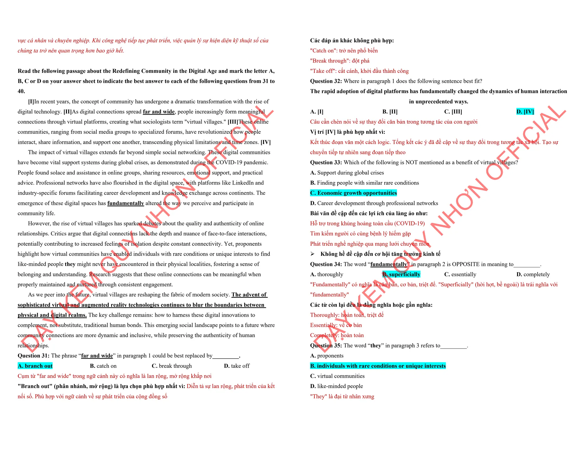 vực cá nhân và chuyên nghiệp. Khi công nghệ tiếp tục phát triển, việc quản lý sự hiện diện kỹ thuật số của
chúng ta trở nên quan trọng hơn bao giờ hết.
Read the following passage about the Redefining Community in the Digital Age and mark the letter A,
B, C or D on your answer sheet to indicate the best answer to each of the following questions from 31 to
40.
[I]In recent years, the concept of community has undergone a dramatic transformation with the rise of
digital technology. [II]As digital connections spread far and wide, people increasingly form meaningful
connections through virtual platforms, creating what sociologists term "virtual villages." [III]These online
communities, ranging from social media groups to specialized forums, have revolutionized how people
interact, share information, and support one another, transcending physical limitations and time zones. [IV]
The impact of virtual villages extends far beyond simple social networking. These digital communities
have become vital support systems during global crises, as demonstrated during the COVID-19 pandemic.
People found solace and assistance in online groups, sharing resources, emotional support, and practical
advice. Professional networks have also flourished in the digital space, with platforms like LinkedIn and
industry-specific forums facilitating career development and knowledge exchange across continents. The
emergence of these digital spaces has fundamentally altered the way we perceive and participate in
community life.
However, the rise of virtual villages has sparked debates about the quality and authenticity of online
relationships. Critics argue that digital connections lack the depth and nuance of face-to-face interactions,
potentially contributing to increased feelings of isolation despite constant connectivity. Yet, proponents
highlight how virtual communities have enabled individuals with rare conditions or unique interests to find
like-minded people they might never have encountered in their physical localities, fostering a sense of
belonging and understanding. Research suggests that these online connections can be meaningful when
properly maintained and nurtured through consistent engagement.
As we peer into the future, virtual villages are reshaping the fabric of modern society. The advent of
sophisticated virtual and augmented reality technologies continues to blur the boundaries between
physical and digital realms. The key challenge remains: how to harness these digital innovations to
complement, not substitute, traditional human bonds. This emerging social landscape points to a future where
community connections are more dynamic and inclusive, while preserving the authenticity of human
relationships.
Question 31: The phrase “far and wide” in paragraph 1 could be best replaced by_________.
A. branch out B. catch on C. break through D. take off
Cụm từ "far and wide" trong ngữ cảnh này có nghĩa là lan rộng, mở rộng khắp nơi
"Branch out" (phân nhánh, mở rộng) là lựa chọn phù hợp nhất vì: Diễn tả sự lan rộng, phát triển của kết
nối số. Phù hợp với ngữ cảnh về sự phát triển của cộng đồng số
D
Ạ
Y
K
È
M
Q
U
Y
N
H
Ơ
N
O
F
F
I
C
I
A
L
Các đáp án khác không phù hợp:
"Catch on": trở nên phổ biến
"Break through": đột phá
"Take off": cất cánh, khởi đầu thành công
Question 32: Where in paragraph 1 does the following sentence best fit?
The rapid adoption of digital platforms has fundamentally changed the dynamics of human interaction
in unprecedented ways.
A. [I] B. [II] C. [III] D. [IV]
Câu cần chèn nói về sự thay đổi căn bản trong tương tác của con người
Vị trí [IV] là phù hợp nhất vì:
Kết thúc đoạn văn một cách logic. Tổng kết các ý đã đề cập về sự thay đổi trong tương tác xã hội. Tạo sự
chuyển tiếp tự nhiên sang đoạn tiếp theo
Question 33: Which of the following is NOT mentioned as a benefit of virtual villages?
A. Support during global crises
B. Finding people with similar rare conditions
C. Economic growth opportunities
D. Career development through professional networks
Bài văn đề cập đến các lợi ích của làng ảo như:
Hỗ trợ trong khủng hoảng toàn cầu (COVID-19)
Tìm kiếm người có cùng bệnh lý hiếm gặp
Phát triển nghề nghiệp qua mạng lưới chuyên môn
ÿ Không hề đề cập đến cơ hội tăng trưởng kinh tế
Question 34: The word “fundamentally” in paragraph 2 is OPPOSITE in meaning to_________.
A. thoroughly B. superficially C. essentially D. completely
"Fundamentally" có nghĩa là căn bản, cơ bản, triệt để. "Superficially" (hời hợt, bề ngoài) là trái nghĩa với
"fundamentally"
Các từ còn lại đều là đồng nghĩa hoặc gần nghĩa:
Thoroughly: hoàn toàn, triệt để
Essentially: về cơ bản
Completely: hoàn toàn
Question 35: The word “they” in paragraph 3 refers to_________.
A. proponents
B. individuals with rare conditions or unique interests
C. virtual communities
D. like-minded people
"They" là đại từ nhân xưng
D
Ạ
Y
K
È
M
Q
U
Y
N
H
Ơ
N
O
F
F
I
C
I
A
L
 