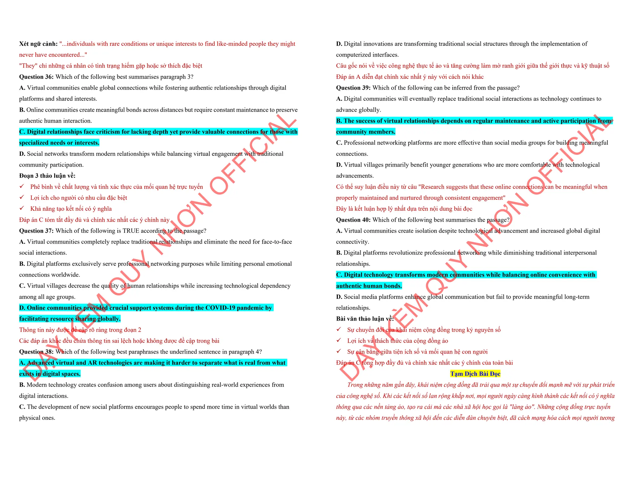Xét ngữ cảnh: "...individuals with rare conditions or unique interests to find like-minded people they might
never have encountered..."
"They" chỉ những cá nhân có tình trạng hiếm gặp hoặc sở thích đặc biệt
Question 36: Which of the following best summarises paragraph 3?
A. Virtual communities enable global connections while fostering authentic relationships through digital
platforms and shared interests.
B. Online communities create meaningful bonds across distances but require constant maintenance to preserve
authentic human interaction.
C. Digital relationships face criticism for lacking depth yet provide valuable connections for those with
specialized needs or interests.
D. Social networks transform modern relationships while balancing virtual engagement with traditional
community participation.
Đoạn 3 thảo luận về:
¸ Phê bình về chất lượng và tính xác thực của mối quan hệ trực tuyến
¸ Lợi ích cho người có nhu cầu đặc biệt
¸ Khả năng tạo kết nối có ý nghĩa
Đáp án C tóm tắt đầy đủ và chính xác nhất các ý chính này
Question 37: Which of the following is TRUE according to the passage?
A. Virtual communities completely replace traditional relationships and eliminate the need for face-to-face
social interactions.
B. Digital platforms exclusively serve professional networking purposes while limiting personal emotional
connections worldwide.
C. Virtual villages decrease the quality of human relationships while increasing technological dependency
among all age groups.
D. Online communities provided crucial support systems during the COVID-19 pandemic by
facilitating resource sharing globally.
Thông tin này được đề cập rõ ràng trong đoạn 2
Các đáp án khác đều chứa thông tin sai lệch hoặc không được đề cập trong bài
Question 38: Which of the following best paraphrases the underlined sentence in paragraph 4?
A. Advanced virtual and AR technologies are making it harder to separate what is real from what
exists in digital spaces.
B. Modern technology creates confusion among users about distinguishing real-world experiences from
digital interactions.
C. The development of new social platforms encourages people to spend more time in virtual worlds than
physical ones.
D
Ạ
Y
K
È
M
Q
U
Y
N
H
Ơ
N
O
F
F
I
C
I
A
L
D. Digital innovations are transforming traditional social structures through the implementation of
computerized interfaces.
Câu gốc nói về việc công nghệ thực tế ảo và tăng cường làm mờ ranh giới giữa thế giới thực và kỹ thuật số
Đáp án A diễn đạt chính xác nhất ý này với cách nói khác
Question 39: Which of the following can be inferred from the passage?
A. Digital communities will eventually replace traditional social interactions as technology continues to
advance globally.
B. The success of virtual relationships depends on regular maintenance and active participation from
community members.
C. Professional networking platforms are more effective than social media groups for building meaningful
connections.
D. Virtual villages primarily benefit younger generations who are more comfortable with technological
advancements.
Có thể suy luận điều này từ câu "Research suggests that these online connections can be meaningful when
properly maintained and nurtured through consistent engagement"
Đây là kết luận hợp lý nhất dựa trên nội dung bài đọc
Question 40: Which of the following best summarises the passage?
A. Virtual communities create isolation despite technological advancement and increased global digital
connectivity.
B. Digital platforms revolutionize professional networking while diminishing traditional interpersonal
relationships.
C. Digital technology transforms modern communities while balancing online convenience with
authentic human bonds.
D. Social media platforms enhance global communication but fail to provide meaningful long-term
relationships.
Bài văn thảo luận về:
¸ Sự chuyển đổi của khái niệm cộng đồng trong kỷ nguyên số
¸ Lợi ích và thách thức của cộng đồng ảo
¸ Sự cân bằng giữa tiện ích số và mối quan hệ con người
Đáp án C tổng hợp đầy đủ và chính xác nhất các ý chính của toàn bài
Tạm Dịch Bài Đọc
Trong những năm gần đây, khái niệm cộng đồng đã trải qua một sự chuyển đổi mạnh mẽ với sự phát triển
của công nghệ số. Khi các kết nối số lan rộng khắp nơi, mọi người ngày càng hình thành các kết nối có ý nghĩa
thông qua các nền tảng ảo, tạo ra cái mà các nhà xã hội học gọi là "làng ảo". Những cộng đồng trực tuyến
này, từ các nhóm truyền thông xã hội đến các diễn đàn chuyên biệt, đã cách mạng hóa cách mọi người tương
D
Ạ
Y
K
È
M
Q
U
Y
N
H
Ơ
N
O
F
F
I
C
I
A
L
 