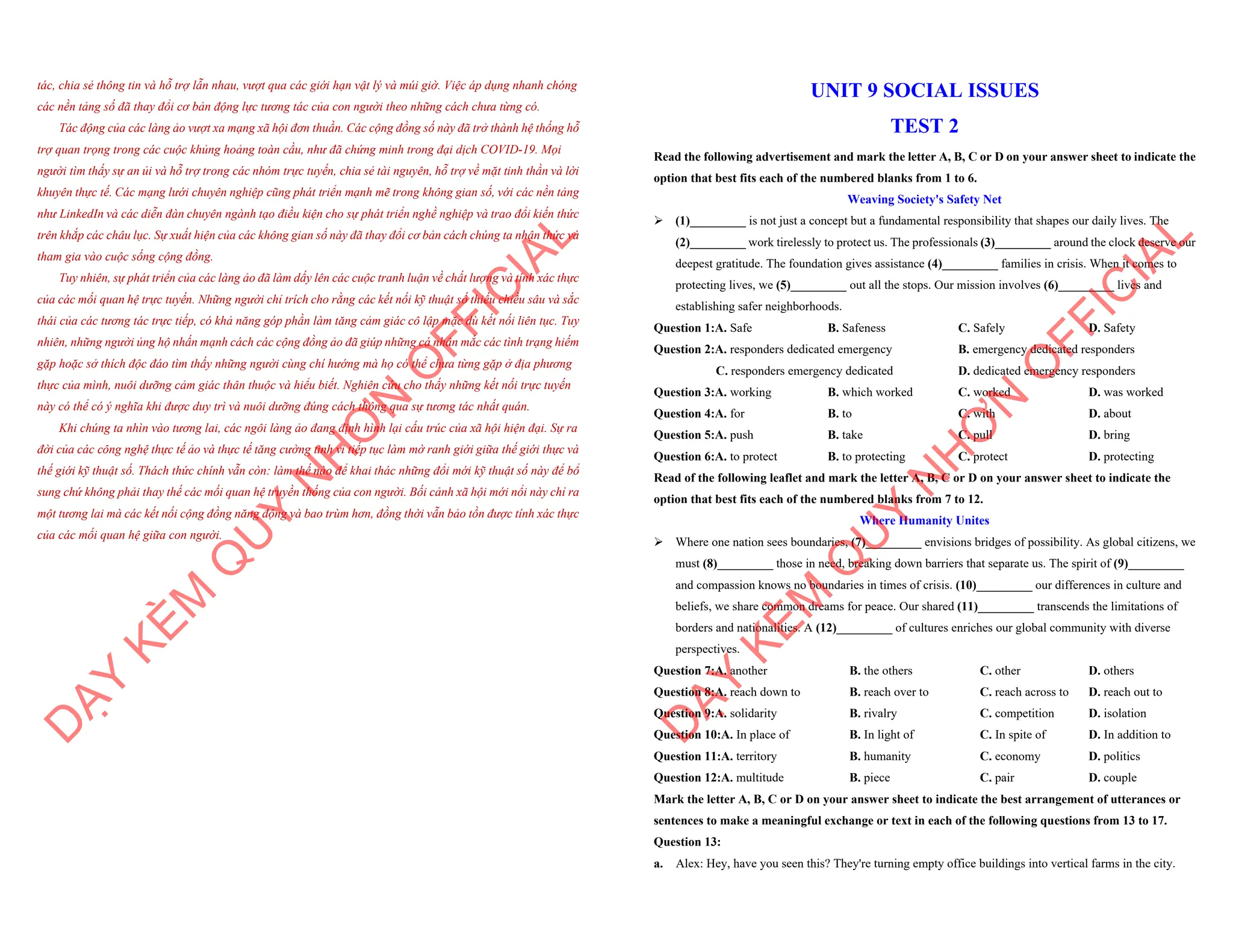 tác, chia sẻ thông tin và hỗ trợ lẫn nhau, vượt qua các giới hạn vật lý và múi giờ. Việc áp dụng nhanh chóng
các nền tảng số đã thay đổi cơ bản động lực tương tác của con người theo những cách chưa từng có.
Tác động của các làng ảo vượt xa mạng xã hội đơn thuần. Các cộng đồng số này đã trở thành hệ thống hỗ
trợ quan trọng trong các cuộc khủng hoảng toàn cầu, như đã chứng minh trong đại dịch COVID-19. Mọi
người tìm thấy sự an ủi và hỗ trợ trong các nhóm trực tuyến, chia sẻ tài nguyên, hỗ trợ về mặt tinh thần và lời
khuyên thực tế. Các mạng lưới chuyên nghiệp cũng phát triển mạnh mẽ trong không gian số, với các nền tảng
như LinkedIn và các diễn đàn chuyên ngành tạo điều kiện cho sự phát triển nghề nghiệp và trao đổi kiến thức
trên khắp các châu lục. Sự xuất hiện của các không gian số này đã thay đổi cơ bản cách chúng ta nhận thức và
tham gia vào cuộc sống cộng đồng.
Tuy nhiên, sự phát triển của các làng ảo đã làm dấy lên các cuộc tranh luận về chất lượng và tính xác thực
của các mối quan hệ trực tuyến. Những người chỉ trích cho rằng các kết nối kỹ thuật số thiếu chiều sâu và sắc
thái của các tương tác trực tiếp, có khả năng góp phần làm tăng cảm giác cô lập mặc dù kết nối liên tục. Tuy
nhiên, những người ủng hộ nhấn mạnh cách các cộng đồng ảo đã giúp những cá nhân mắc các tình trạng hiếm
gặp hoặc sở thích độc đáo tìm thấy những người cùng chí hướng mà họ có thể chưa từng gặp ở địa phương
thực của mình, nuôi dưỡng cảm giác thân thuộc và hiểu biết. Nghiên cứu cho thấy những kết nối trực tuyến
này có thể có ý nghĩa khi được duy trì và nuôi dưỡng đúng cách thông qua sự tương tác nhất quán.
Khi chúng ta nhìn vào tương lai, các ngôi làng ảo đang định hình lại cấu trúc của xã hội hiện đại. Sự ra
đời của các công nghệ thực tế ảo và thực tế tăng cường tinh vi tiếp tục làm mờ ranh giới giữa thế giới thực và
thế giới kỹ thuật số. Thách thức chính vẫn còn: làm thế nào để khai thác những đổi mới kỹ thuật số này để bổ
sung chứ không phải thay thế các mối quan hệ truyền thống của con người. Bối cảnh xã hội mới nổi này chỉ ra
một tương lai mà các kết nối cộng đồng năng động và bao trùm hơn, đồng thời vẫn bảo tồn được tính xác thực
của các mối quan hệ giữa con người.
D
Ạ
Y
K
È
M
Q
U
Y
N
H
Ơ
N
O
F
F
I
C
I
A
L
UNIT 9 SOCIAL ISSUES
TEST 2
Read the following advertisement and mark the letter A, B, C or D on your answer sheet to indicate the
option that best fits each of the numbered blanks from 1 to 6.
Weaving Society's Safety Net
ÿ (1)_________ is not just a concept but a fundamental responsibility that shapes our daily lives. The
(2)_________ work tirelessly to protect us. The professionals (3)_________ around the clock deserve our
deepest gratitude. The foundation gives assistance (4)_________ families in crisis. When it comes to
protecting lives, we (5)_________ out all the stops. Our mission involves (6)_________ lives and
establishing safer neighborhoods.
Question 1:A. Safe B. Safeness C. Safely D. Safety
Question 2:A. responders dedicated emergency B. emergency dedicated responders
C. responders emergency dedicated D. dedicated emergency responders
Question 3:A. working B. which worked C. worked D. was worked
Question 4:A. for B. to C. with D. about
Question 5:A. push B. take C. pull D. bring
Question 6:A. to protect B. to protecting C. protect D. protecting
Read of the following leaflet and mark the letter A, B, C or D on your answer sheet to indicate the
option that best fits each of the numbered blanks from 7 to 12.
Where Humanity Unites
ÿ Where one nation sees boundaries, (7)_________ envisions bridges of possibility. As global citizens, we
must (8)_________ those in need, breaking down barriers that separate us. The spirit of (9)_________
and compassion knows no boundaries in times of crisis. (10)_________ our differences in culture and
beliefs, we share common dreams for peace. Our shared (11)_________ transcends the limitations of
borders and nationalities. A (12)_________ of cultures enriches our global community with diverse
perspectives.
Question 7:A. another B. the others C. other D. others
Question 8:A. reach down to B. reach over to C. reach across to D. reach out to
Question 9:A. solidarity B. rivalry C. competition D. isolation
Question 10:A. In place of B. In light of C. In spite of D. In addition to
Question 11:A. territory B. humanity C. economy D. politics
Question 12:A. multitude B. piece C. pair D. couple
Mark the letter A, B, C or D on your answer sheet to indicate the best arrangement of utterances or
sentences to make a meaningful exchange or text in each of the following questions from 13 to 17.
Question 13:
a. Alex: Hey, have you seen this? They're turning empty office buildings into vertical farms in the city.
D
Ạ
Y
K
È
M
Q
U
Y
N
H
Ơ
N
O
F
F
I
C
I
A
L
 