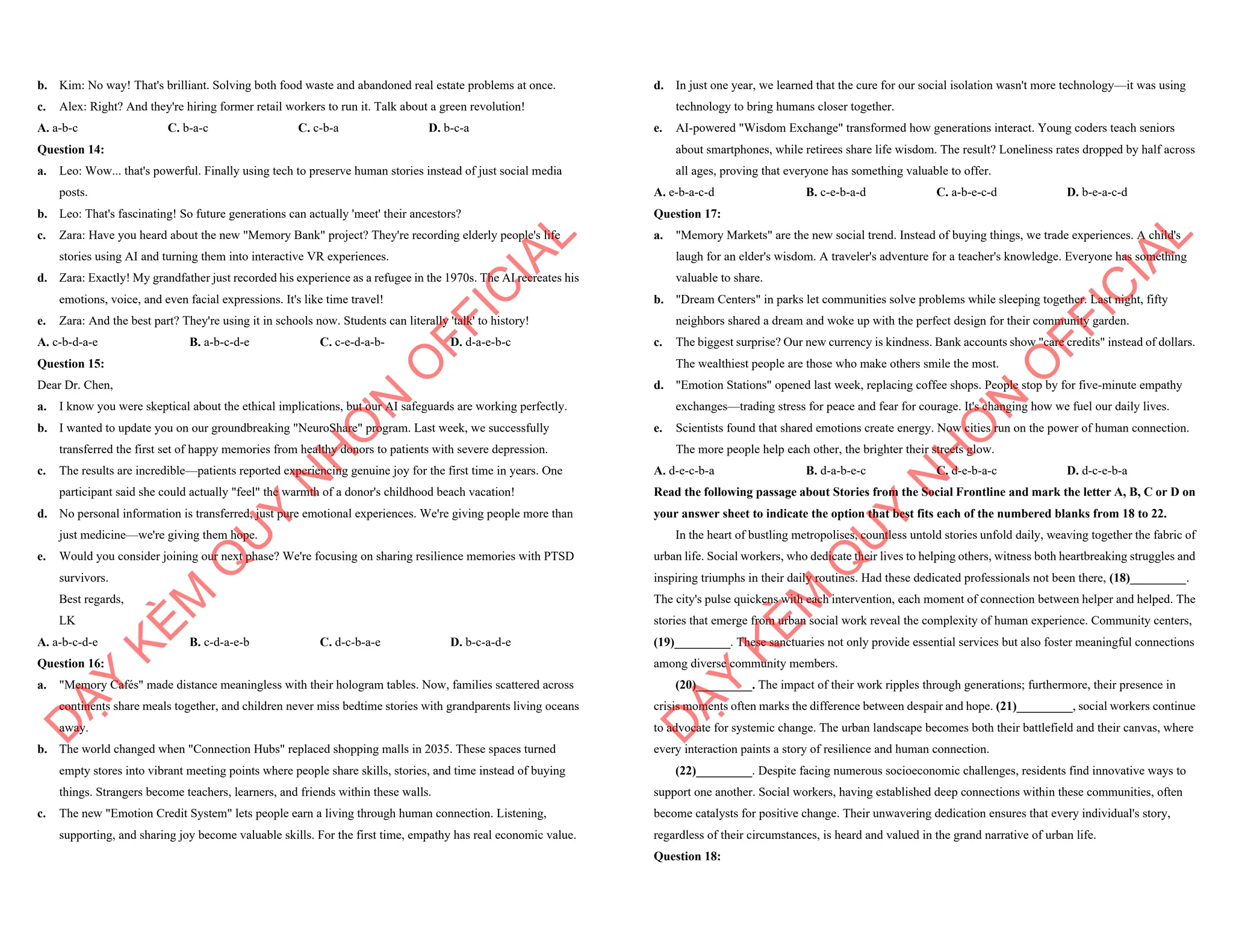b. Kim: No way! That's brilliant. Solving both food waste and abandoned real estate problems at once.
c. Alex: Right? And they're hiring former retail workers to run it. Talk about a green revolution!
A. a-b-c C. b-a-c C. c-b-a D. b-c-a
Question 14:
a. Leo: Wow... that's powerful. Finally using tech to preserve human stories instead of just social media
posts.
b. Leo: That's fascinating! So future generations can actually 'meet' their ancestors?
c. Zara: Have you heard about the new "Memory Bank" project? They're recording elderly people's life
stories using AI and turning them into interactive VR experiences.
d. Zara: Exactly! My grandfather just recorded his experience as a refugee in the 1970s. The AI recreates his
emotions, voice, and even facial expressions. It's like time travel!
e. Zara: And the best part? They're using it in schools now. Students can literally 'talk' to history!
A. c-b-d-a-e B. a-b-c-d-e C. c-e-d-a-b- D. d-a-e-b-c
Question 15:
Dear Dr. Chen,
a. I know you were skeptical about the ethical implications, but our AI safeguards are working perfectly.
b. I wanted to update you on our groundbreaking "NeuroShare" program. Last week, we successfully
transferred the first set of happy memories from healthy donors to patients with severe depression.
c. The results are incredible—patients reported experiencing genuine joy for the first time in years. One
participant said she could actually "feel" the warmth of a donor's childhood beach vacation!
d. No personal information is transferred, just pure emotional experiences. We're giving people more than
just medicine—we're giving them hope.
e. Would you consider joining our next phase? We're focusing on sharing resilience memories with PTSD
survivors.
Best regards,
LK
A. a-b-c-d-e B. c-d-a-e-b C. d-c-b-a-e D. b-c-a-d-e
Question 16:
a. "Memory Cafés" made distance meaningless with their hologram tables. Now, families scattered across
continents share meals together, and children never miss bedtime stories with grandparents living oceans
away.
b. The world changed when "Connection Hubs" replaced shopping malls in 2035. These spaces turned
empty stores into vibrant meeting points where people share skills, stories, and time instead of buying
things. Strangers become teachers, learners, and friends within these walls.
c. The new "Emotion Credit System" lets people earn a living through human connection. Listening,
supporting, and sharing joy become valuable skills. For the first time, empathy has real economic value.
D
Ạ
Y
K
È
M
Q
U
Y
N
H
Ơ
N
O
F
F
I
C
I
A
L
d. In just one year, we learned that the cure for our social isolation wasn't more technology—it was using
technology to bring humans closer together.
e. AI-powered "Wisdom Exchange" transformed how generations interact. Young coders teach seniors
about smartphones, while retirees share life wisdom. The result? Loneliness rates dropped by half across
all ages, proving that everyone has something valuable to offer.
A. e-b-a-c-d B. c-e-b-a-d C. a-b-e-c-d D. b-e-a-c-d
Question 17:
a. "Memory Markets" are the new social trend. Instead of buying things, we trade experiences. A child's
laugh for an elder's wisdom. A traveler's adventure for a teacher's knowledge. Everyone has something
valuable to share.
b. "Dream Centers" in parks let communities solve problems while sleeping together. Last night, fifty
neighbors shared a dream and woke up with the perfect design for their community garden.
c. The biggest surprise? Our new currency is kindness. Bank accounts show "care credits" instead of dollars.
The wealthiest people are those who make others smile the most.
d. "Emotion Stations" opened last week, replacing coffee shops. People stop by for five-minute empathy
exchanges—trading stress for peace and fear for courage. It's changing how we fuel our daily lives.
e. Scientists found that shared emotions create energy. Now cities run on the power of human connection.
The more people help each other, the brighter their streets glow.
A. d-e-c-b-a B. d-a-b-e-c C. d-e-b-a-c D. d-c-e-b-a
Read the following passage about Stories from the Social Frontline and mark the letter A, B, C or D on
your answer sheet to indicate the option that best fits each of the numbered blanks from 18 to 22.
In the heart of bustling metropolises, countless untold stories unfold daily, weaving together the fabric of
urban life. Social workers, who dedicate their lives to helping others, witness both heartbreaking struggles and
inspiring triumphs in their daily routines. Had these dedicated professionals not been there, (18)_________.
The city's pulse quickens with each intervention, each moment of connection between helper and helped. The
stories that emerge from urban social work reveal the complexity of human experience. Community centers,
(19)_________. These sanctuaries not only provide essential services but also foster meaningful connections
among diverse community members.
(20)_________. The impact of their work ripples through generations; furthermore, their presence in
crisis moments often marks the difference between despair and hope. (21)_________, social workers continue
to advocate for systemic change. The urban landscape becomes both their battlefield and their canvas, where
every interaction paints a story of resilience and human connection.
(22)_________. Despite facing numerous socioeconomic challenges, residents find innovative ways to
support one another. Social workers, having established deep connections within these communities, often
become catalysts for positive change. Their unwavering dedication ensures that every individual's story,
regardless of their circumstances, is heard and valued in the grand narrative of urban life.
Question 18:
D
Ạ
Y
K
È
M
Q
U
Y
N
H
Ơ
N
O
F
F
I
C
I
A
L
 