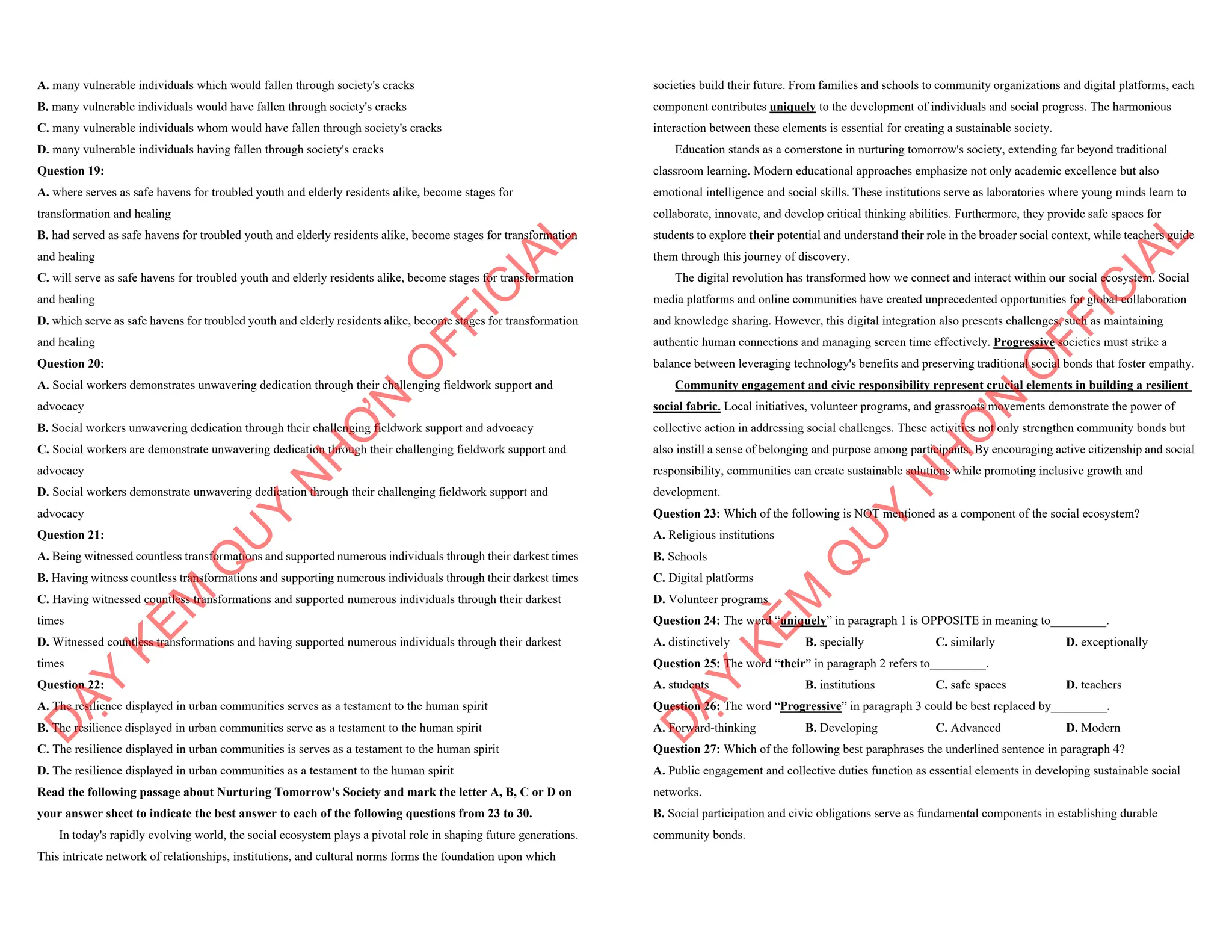 A. many vulnerable individuals which would fallen through society's cracks
B. many vulnerable individuals would have fallen through society's cracks
C. many vulnerable individuals whom would have fallen through society's cracks
D. many vulnerable individuals having fallen through society's cracks
Question 19:
A. where serves as safe havens for troubled youth and elderly residents alike, become stages for
transformation and healing
B. had served as safe havens for troubled youth and elderly residents alike, become stages for transformation
and healing
C. will serve as safe havens for troubled youth and elderly residents alike, become stages for transformation
and healing
D. which serve as safe havens for troubled youth and elderly residents alike, become stages for transformation
and healing
Question 20:
A. Social workers demonstrates unwavering dedication through their challenging fieldwork support and
advocacy
B. Social workers unwavering dedication through their challenging fieldwork support and advocacy
C. Social workers are demonstrate unwavering dedication through their challenging fieldwork support and
advocacy
D. Social workers demonstrate unwavering dedication through their challenging fieldwork support and
advocacy
Question 21:
A. Being witnessed countless transformations and supported numerous individuals through their darkest times
B. Having witness countless transformations and supporting numerous individuals through their darkest times
C. Having witnessed countless transformations and supported numerous individuals through their darkest
times
D. Witnessed countless transformations and having supported numerous individuals through their darkest
times
Question 22:
A. The resilience displayed in urban communities serves as a testament to the human spirit
B. The resilience displayed in urban communities serve as a testament to the human spirit
C. The resilience displayed in urban communities is serves as a testament to the human spirit
D. The resilience displayed in urban communities as a testament to the human spirit
Read the following passage about Nurturing Tomorrow's Society and mark the letter A, B, C or D on
your answer sheet to indicate the best answer to each of the following questions from 23 to 30.
In today's rapidly evolving world, the social ecosystem plays a pivotal role in shaping future generations.
This intricate network of relationships, institutions, and cultural norms forms the foundation upon which
D
Ạ
Y
K
È
M
Q
U
Y
N
H
Ơ
N
O
F
F
I
C
I
A
L
societies build their future. From families and schools to community organizations and digital platforms, each
component contributes uniquely to the development of individuals and social progress. The harmonious
interaction between these elements is essential for creating a sustainable society.
Education stands as a cornerstone in nurturing tomorrow's society, extending far beyond traditional
classroom learning. Modern educational approaches emphasize not only academic excellence but also
emotional intelligence and social skills. These institutions serve as laboratories where young minds learn to
collaborate, innovate, and develop critical thinking abilities. Furthermore, they provide safe spaces for
students to explore their potential and understand their role in the broader social context, while teachers guide
them through this journey of discovery.
The digital revolution has transformed how we connect and interact within our social ecosystem. Social
media platforms and online communities have created unprecedented opportunities for global collaboration
and knowledge sharing. However, this digital integration also presents challenges, such as maintaining
authentic human connections and managing screen time effectively. Progressive societies must strike a
balance between leveraging technology's benefits and preserving traditional social bonds that foster empathy.
Community engagement and civic responsibility represent crucial elements in building a resilient
social fabric. Local initiatives, volunteer programs, and grassroots movements demonstrate the power of
collective action in addressing social challenges. These activities not only strengthen community bonds but
also instill a sense of belonging and purpose among participants. By encouraging active citizenship and social
responsibility, communities can create sustainable solutions while promoting inclusive growth and
development.
Question 23: Which of the following is NOT mentioned as a component of the social ecosystem?
A. Religious institutions
B. Schools
C. Digital platforms
D. Volunteer programs
Question 24: The word “uniquely” in paragraph 1 is OPPOSITE in meaning to_________.
A. distinctively B. specially C. similarly D. exceptionally
Question 25: The word “their” in paragraph 2 refers to_________.
A. students B. institutions C. safe spaces D. teachers
Question 26: The word “Progressive” in paragraph 3 could be best replaced by_________.
A. Forward-thinking B. Developing C. Advanced D. Modern
Question 27: Which of the following best paraphrases the underlined sentence in paragraph 4?
A. Public engagement and collective duties function as essential elements in developing sustainable social
networks.
B. Social participation and civic obligations serve as fundamental components in establishing durable
community bonds.
D
Ạ
Y
K
È
M
Q
U
Y
N
H
Ơ
N
O
F
F
I
C
I
A
L
 