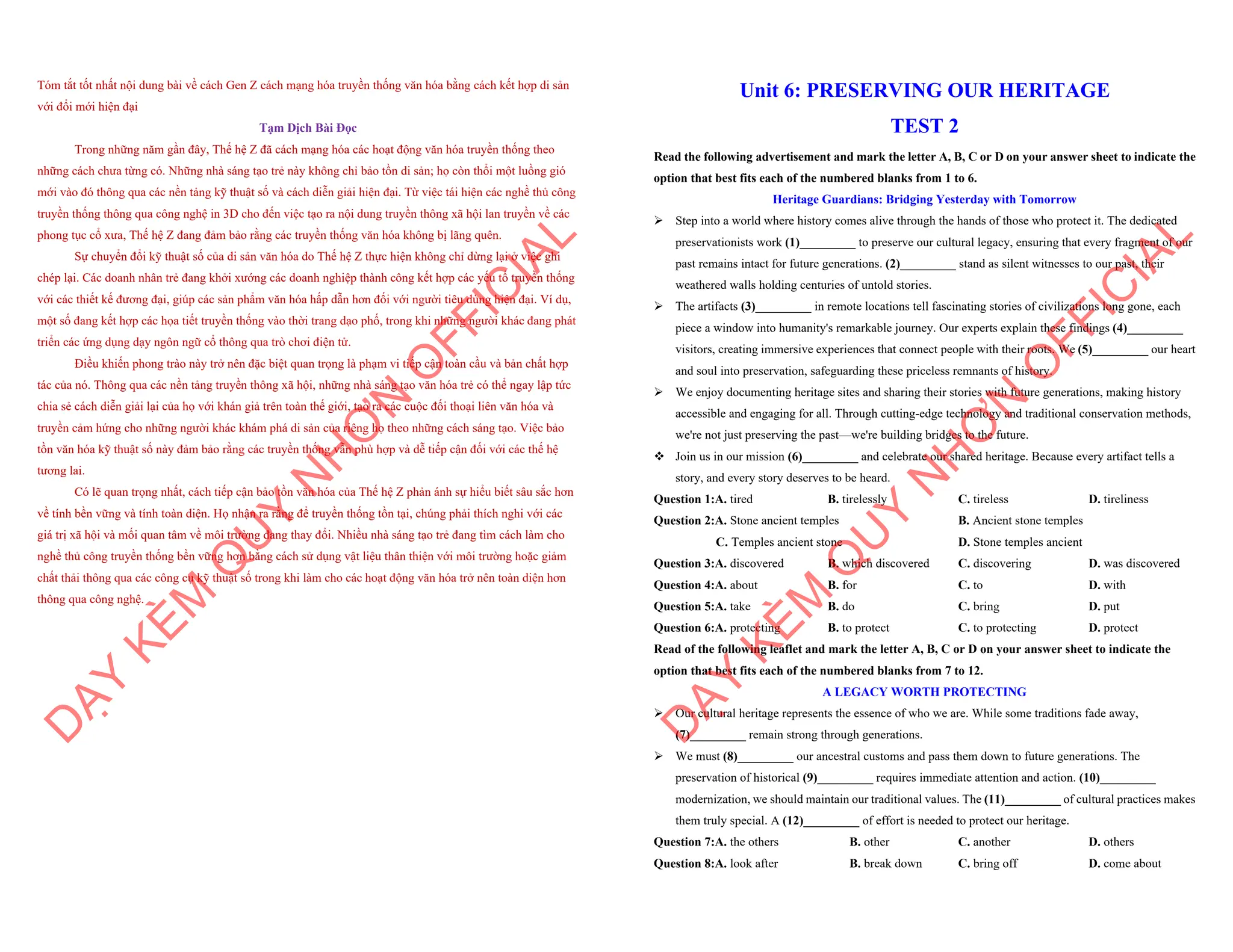 Tóm tắt tốt nhất nội dung bài về cách Gen Z cách mạng hóa truyền thống văn hóa bằng cách kết hợp di sản
với đổi mới hiện đại
Tạm Dịch Bài Đọc
Trong những năm gần đây, Thế hệ Z đã cách mạng hóa các hoạt động văn hóa truyền thống theo
những cách chưa từng có. Những nhà sáng tạo trẻ này không chỉ bảo tồn di sản; họ còn thổi một luồng gió
mới vào đó thông qua các nền tảng kỹ thuật số và cách diễn giải hiện đại. Từ việc tái hiện các nghề thủ công
truyền thống thông qua công nghệ in 3D cho đến việc tạo ra nội dung truyền thông xã hội lan truyền về các
phong tục cổ xưa, Thế hệ Z đang đảm bảo rằng các truyền thống văn hóa không bị lãng quên.
Sự chuyển đổi kỹ thuật số của di sản văn hóa do Thế hệ Z thực hiện không chỉ dừng lại ở việc ghi
chép lại. Các doanh nhân trẻ đang khởi xướng các doanh nghiệp thành công kết hợp các yếu tố truyền thống
với các thiết kế đương đại, giúp các sản phẩm văn hóa hấp dẫn hơn đối với người tiêu dùng hiện đại. Ví dụ,
một số đang kết hợp các họa tiết truyền thống vào thời trang dạo phố, trong khi những người khác đang phát
triển các ứng dụng dạy ngôn ngữ cổ thông qua trò chơi điện tử.
Điều khiến phong trào này trở nên đặc biệt quan trọng là phạm vi tiếp cận toàn cầu và bản chất hợp
tác của nó. Thông qua các nền tảng truyền thông xã hội, những nhà sáng tạo văn hóa trẻ có thể ngay lập tức
chia sẻ cách diễn giải lại của họ với khán giả trên toàn thế giới, tạo ra các cuộc đối thoại liên văn hóa và
truyền cảm hứng cho những người khác khám phá di sản của riêng họ theo những cách sáng tạo. Việc bảo
tồn văn hóa kỹ thuật số này đảm bảo rằng các truyền thống vẫn phù hợp và dễ tiếp cận đối với các thế hệ
tương lai.
Có lẽ quan trọng nhất, cách tiếp cận bảo tồn văn hóa của Thế hệ Z phản ánh sự hiểu biết sâu sắc hơn
về tính bền vững và tính toàn diện. Họ nhận ra rằng để truyền thống tồn tại, chúng phải thích nghi với các
giá trị xã hội và mối quan tâm về môi trường đang thay đổi. Nhiều nhà sáng tạo trẻ đang tìm cách làm cho
nghề thủ công truyền thống bền vững hơn bằng cách sử dụng vật liệu thân thiện với môi trường hoặc giảm
chất thải thông qua các công cụ kỹ thuật số trong khi làm cho các hoạt động văn hóa trở nên toàn diện hơn
thông qua công nghệ.
D
Ạ
Y
K
È
M
Q
U
Y
N
H
Ơ
N
O
F
F
I
C
I
A
L
Unit 6: PRESERVING OUR HERITAGE
TEST 2
Read the following advertisement and mark the letter A, B, C or D on your answer sheet to indicate the
option that best fits each of the numbered blanks from 1 to 6.
Heritage Guardians: Bridging Yesterday with Tomorrow
ÿ Step into a world where history comes alive through the hands of those who protect it. The dedicated
preservationists work (1)_________ to preserve our cultural legacy, ensuring that every fragment of our
past remains intact for future generations. (2)_________ stand as silent witnesses to our past, their
weathered walls holding centuries of untold stories.
ÿ The artifacts (3)_________ in remote locations tell fascinating stories of civilizations long gone, each
piece a window into humanity's remarkable journey. Our experts explain these findings (4)_________
visitors, creating immersive experiences that connect people with their roots. We (5)_________ our heart
and soul into preservation, safeguarding these priceless remnants of history.
ÿ We enjoy documenting heritage sites and sharing their stories with future generations, making history
accessible and engaging for all. Through cutting-edge technology and traditional conservation methods,
we're not just preserving the past—we're building bridges to the future.
v Join us in our mission (6)_________ and celebrate our shared heritage. Because every artifact tells a
story, and every story deserves to be heard.
Question 1:A. tired B. tirelessly C. tireless D. tireliness
Question 2:A. Stone ancient temples B. Ancient stone temples
C. Temples ancient stone D. Stone temples ancient
Question 3:A. discovered B. which discovered C. discovering D. was discovered
Question 4:A. about B. for C. to D. with
Question 5:A. take B. do C. bring D. put
Question 6:A. protecting B. to protect C. to protecting D. protect
Read of the following leaflet and mark the letter A, B, C or D on your answer sheet to indicate the
option that best fits each of the numbered blanks from 7 to 12.
A LEGACY WORTH PROTECTING
ÿ Our cultural heritage represents the essence of who we are. While some traditions fade away,
(7)_________ remain strong through generations.
ÿ We must (8)_________ our ancestral customs and pass them down to future generations. The
preservation of historical (9)_________ requires immediate attention and action. (10)_________
modernization, we should maintain our traditional values. The (11)_________ of cultural practices makes
them truly special. A (12)_________ of effort is needed to protect our heritage.
Question 7:A. the others B. other C. another D. others
Question 8:A. look after B. break down C. bring off D. come about
D
Ạ
Y
K
È
M
Q
U
Y
N
H
Ơ
N
O
F
F
I
C
I
A
L
 