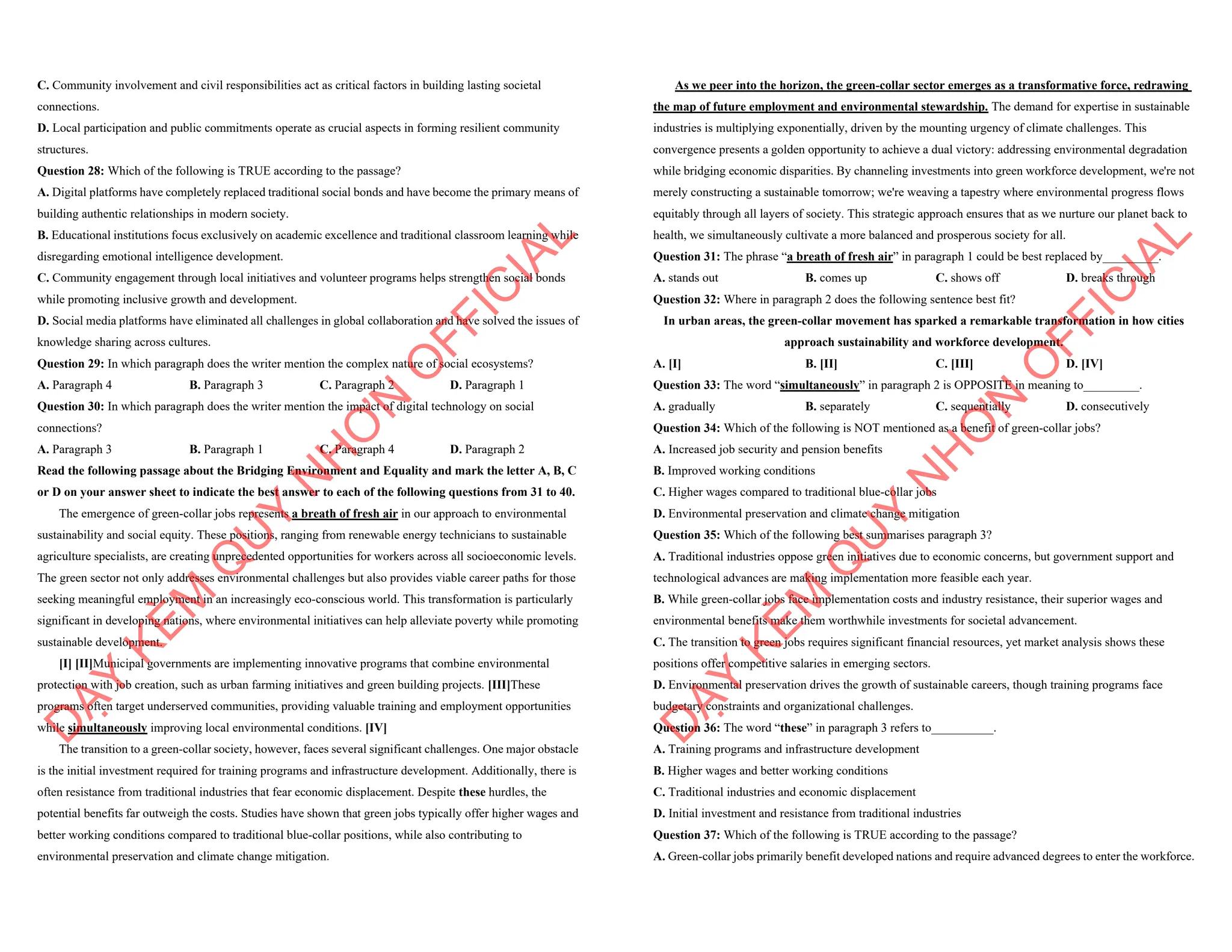 C. Community involvement and civil responsibilities act as critical factors in building lasting societal
connections.
D. Local participation and public commitments operate as crucial aspects in forming resilient community
structures.
Question 28: Which of the following is TRUE according to the passage?
A. Digital platforms have completely replaced traditional social bonds and have become the primary means of
building authentic relationships in modern society.
B. Educational institutions focus exclusively on academic excellence and traditional classroom learning while
disregarding emotional intelligence development.
C. Community engagement through local initiatives and volunteer programs helps strengthen social bonds
while promoting inclusive growth and development.
D. Social media platforms have eliminated all challenges in global collaboration and have solved the issues of
knowledge sharing across cultures.
Question 29: In which paragraph does the writer mention the complex nature of social ecosystems?
A. Paragraph 4 B. Paragraph 3 C. Paragraph 2 D. Paragraph 1
Question 30: In which paragraph does the writer mention the impact of digital technology on social
connections?
A. Paragraph 3 B. Paragraph 1 C. Paragraph 4 D. Paragraph 2
Read the following passage about the Bridging Environment and Equality and mark the letter A, B, C
or D on your answer sheet to indicate the best answer to each of the following questions from 31 to 40.
The emergence of green-collar jobs represents a breath of fresh air in our approach to environmental
sustainability and social equity. These positions, ranging from renewable energy technicians to sustainable
agriculture specialists, are creating unprecedented opportunities for workers across all socioeconomic levels.
The green sector not only addresses environmental challenges but also provides viable career paths for those
seeking meaningful employment in an increasingly eco-conscious world. This transformation is particularly
significant in developing nations, where environmental initiatives can help alleviate poverty while promoting
sustainable development.
[I] [II]Municipal governments are implementing innovative programs that combine environmental
protection with job creation, such as urban farming initiatives and green building projects. [III]These
programs often target underserved communities, providing valuable training and employment opportunities
while simultaneously improving local environmental conditions. [IV]
The transition to a green-collar society, however, faces several significant challenges. One major obstacle
is the initial investment required for training programs and infrastructure development. Additionally, there is
often resistance from traditional industries that fear economic displacement. Despite these hurdles, the
potential benefits far outweigh the costs. Studies have shown that green jobs typically offer higher wages and
better working conditions compared to traditional blue-collar positions, while also contributing to
environmental preservation and climate change mitigation.
D
Ạ
Y
K
È
M
Q
U
Y
N
H
Ơ
N
O
F
F
I
C
I
A
L
As we peer into the horizon, the green-collar sector emerges as a transformative force, redrawing
the map of future employment and environmental stewardship. The demand for expertise in sustainable
industries is multiplying exponentially, driven by the mounting urgency of climate challenges. This
convergence presents a golden opportunity to achieve a dual victory: addressing environmental degradation
while bridging economic disparities. By channeling investments into green workforce development, we're not
merely constructing a sustainable tomorrow; we're weaving a tapestry where environmental progress flows
equitably through all layers of society. This strategic approach ensures that as we nurture our planet back to
health, we simultaneously cultivate a more balanced and prosperous society for all.
Question 31: The phrase “a breath of fresh air” in paragraph 1 could be best replaced by_________.
A. stands out B. comes up C. shows off D. breaks through
Question 32: Where in paragraph 2 does the following sentence best fit?
In urban areas, the green-collar movement has sparked a remarkable transformation in how cities
approach sustainability and workforce development.
A. [I] B. [II] C. [III] D. [IV]
Question 33: The word “simultaneously” in paragraph 2 is OPPOSITE in meaning to_________.
A. gradually B. separately C. sequentially D. consecutively
Question 34: Which of the following is NOT mentioned as a benefit of green-collar jobs?
A. Increased job security and pension benefits
B. Improved working conditions
C. Higher wages compared to traditional blue-collar jobs
D. Environmental preservation and climate change mitigation
Question 35: Which of the following best summarises paragraph 3?
A. Traditional industries oppose green initiatives due to economic concerns, but government support and
technological advances are making implementation more feasible each year.
B. While green-collar jobs face implementation costs and industry resistance, their superior wages and
environmental benefits make them worthwhile investments for societal advancement.
C. The transition to green jobs requires significant financial resources, yet market analysis shows these
positions offer competitive salaries in emerging sectors.
D. Environmental preservation drives the growth of sustainable careers, though training programs face
budgetary constraints and organizational challenges.
Question 36: The word “these” in paragraph 3 refers to__________.
A. Training programs and infrastructure development
B. Higher wages and better working conditions
C. Traditional industries and economic displacement
D. Initial investment and resistance from traditional industries
Question 37: Which of the following is TRUE according to the passage?
A. Green-collar jobs primarily benefit developed nations and require advanced degrees to enter the workforce.
D
Ạ
Y
K
È
M
Q
U
Y
N
H
Ơ
N
O
F
F
I
C
I
A
L
 