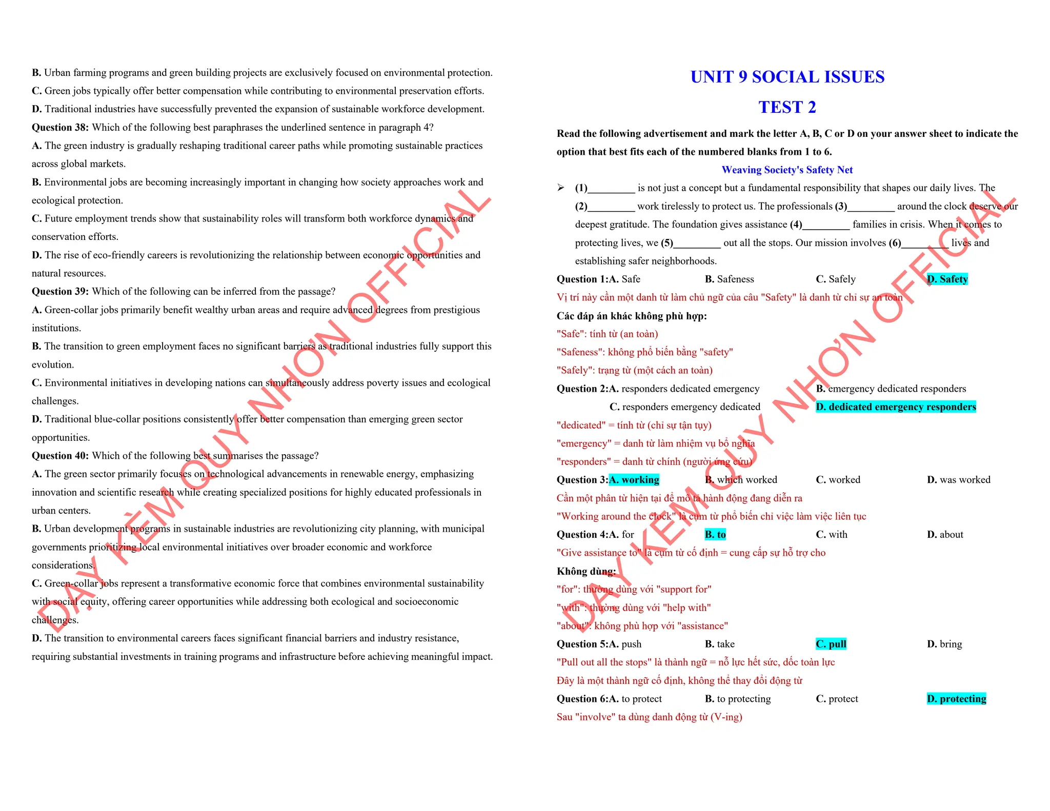 B. Urban farming programs and green building projects are exclusively focused on environmental protection.
C. Green jobs typically offer better compensation while contributing to environmental preservation efforts.
D. Traditional industries have successfully prevented the expansion of sustainable workforce development.
Question 38: Which of the following best paraphrases the underlined sentence in paragraph 4?
A. The green industry is gradually reshaping traditional career paths while promoting sustainable practices
across global markets.
B. Environmental jobs are becoming increasingly important in changing how society approaches work and
ecological protection.
C. Future employment trends show that sustainability roles will transform both workforce dynamics and
conservation efforts.
D. The rise of eco-friendly careers is revolutionizing the relationship between economic opportunities and
natural resources.
Question 39: Which of the following can be inferred from the passage?
A. Green-collar jobs primarily benefit wealthy urban areas and require advanced degrees from prestigious
institutions.
B. The transition to green employment faces no significant barriers as traditional industries fully support this
evolution.
C. Environmental initiatives in developing nations can simultaneously address poverty issues and ecological
challenges.
D. Traditional blue-collar positions consistently offer better compensation than emerging green sector
opportunities.
Question 40: Which of the following best summarises the passage?
A. The green sector primarily focuses on technological advancements in renewable energy, emphasizing
innovation and scientific research while creating specialized positions for highly educated professionals in
urban centers.
B. Urban development programs in sustainable industries are revolutionizing city planning, with municipal
governments prioritizing local environmental initiatives over broader economic and workforce
considerations.
C. Green-collar jobs represent a transformative economic force that combines environmental sustainability
with social equity, offering career opportunities while addressing both ecological and socioeconomic
challenges.
D. The transition to environmental careers faces significant financial barriers and industry resistance,
requiring substantial investments in training programs and infrastructure before achieving meaningful impact.
D
Ạ
Y
K
È
M
Q
U
Y
N
H
Ơ
N
O
F
F
I
C
I
A
L
UNIT 9 SOCIAL ISSUES
TEST 2
Read the following advertisement and mark the letter A, B, C or D on your answer sheet to indicate the
option that best fits each of the numbered blanks from 1 to 6.
Weaving Society's Safety Net
ÿ (1)_________ is not just a concept but a fundamental responsibility that shapes our daily lives. The
(2)_________ work tirelessly to protect us. The professionals (3)_________ around the clock deserve our
deepest gratitude. The foundation gives assistance (4)_________ families in crisis. When it comes to
protecting lives, we (5)_________ out all the stops. Our mission involves (6)_________ lives and
establishing safer neighborhoods.
Question 1:A. Safe B. Safeness C. Safely D. Safety
Vị trí này cần một danh từ làm chủ ngữ của câu "Safety" là danh từ chỉ sự an toàn
Các đáp án khác không phù hợp:
"Safe": tính từ (an toàn)
"Safeness": không phổ biến bằng "safety"
"Safely": trạng từ (một cách an toàn)
Question 2:A. responders dedicated emergency B. emergency dedicated responders
C. responders emergency dedicated D. dedicated emergency responders
"dedicated" = tính từ (chỉ sự tận tụy)
"emergency" = danh từ làm nhiệm vụ bổ nghĩa
"responders" = danh từ chính (người ứng cứu)
Question 3:A. working B. which worked C. worked D. was worked
Cần một phân từ hiện tại để mô tả hành động đang diễn ra
"Working around the clock" là cụm từ phổ biến chỉ việc làm việc liên tục
Question 4:A. for B. to C. with D. about
"Give assistance to" là cụm từ cố định = cung cấp sự hỗ trợ cho
Không dùng:
"for": thường dùng với "support for"
"with": thường dùng với "help with"
"about": không phù hợp với "assistance"
Question 5:A. push B. take C. pull D. bring
"Pull out all the stops" là thành ngữ = nỗ lực hết sức, dốc toàn lực
Đây là một thành ngữ cố định, không thể thay đổi động từ
Question 6:A. to protect B. to protecting C. protect D. protecting
Sau "involve" ta dùng danh động từ (V-ing)
D
Ạ
Y
K
È
M
Q
U
Y
N
H
Ơ
N
O
F
F
I
C
I
A
L
 
