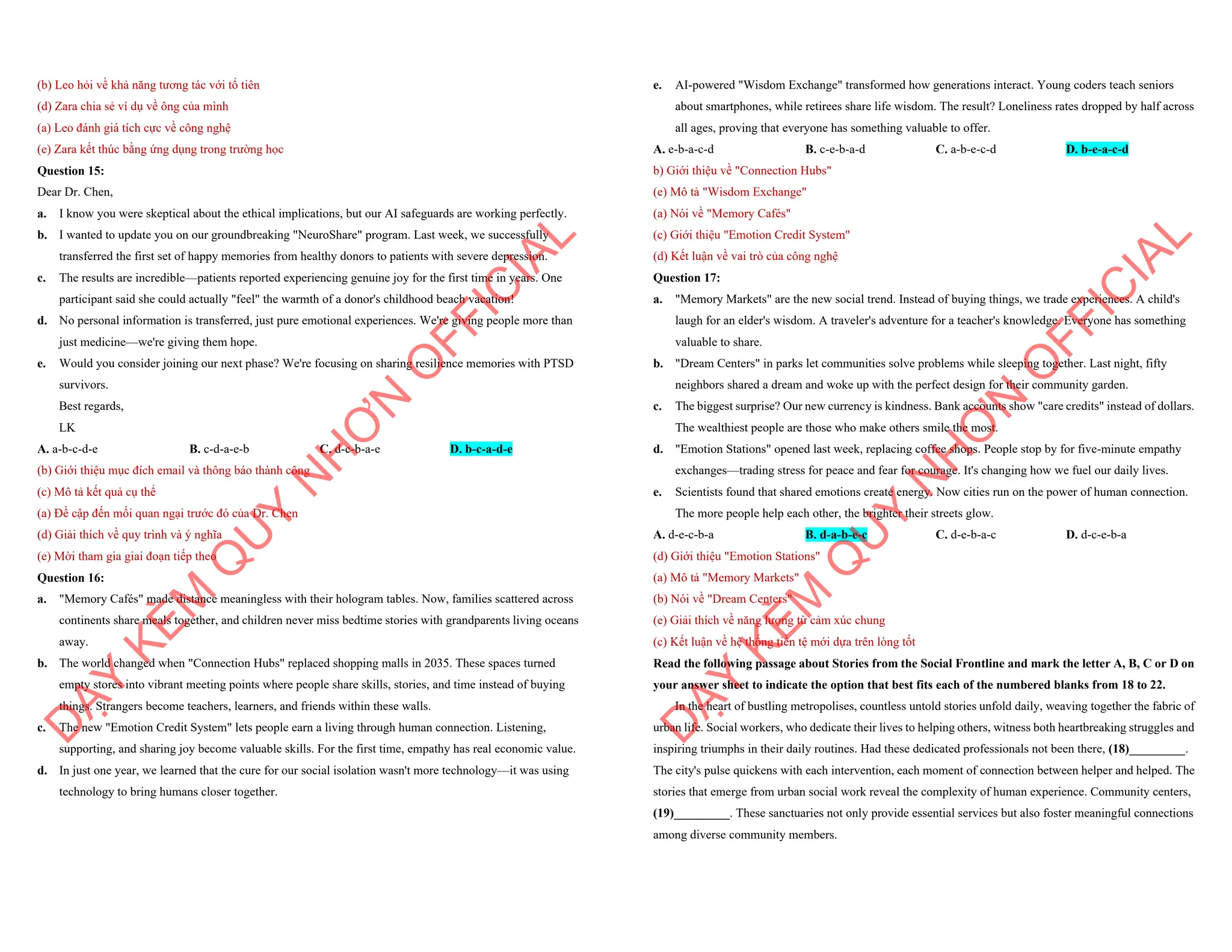 (b) Leo hỏi về khả năng tương tác với tổ tiên
(d) Zara chia sẻ ví dụ về ông của mình
(a) Leo đánh giá tích cực về công nghệ
(e) Zara kết thúc bằng ứng dụng trong trường học
Question 15:
Dear Dr. Chen,
a. I know you were skeptical about the ethical implications, but our AI safeguards are working perfectly.
b. I wanted to update you on our groundbreaking "NeuroShare" program. Last week, we successfully
transferred the first set of happy memories from healthy donors to patients with severe depression.
c. The results are incredible—patients reported experiencing genuine joy for the first time in years. One
participant said she could actually "feel" the warmth of a donor's childhood beach vacation!
d. No personal information is transferred, just pure emotional experiences. We're giving people more than
just medicine—we're giving them hope.
e. Would you consider joining our next phase? We're focusing on sharing resilience memories with PTSD
survivors.
Best regards,
LK
A. a-b-c-d-e B. c-d-a-e-b C. d-c-b-a-e D. b-c-a-d-e
(b) Giới thiệu mục đích email và thông báo thành công
(c) Mô tả kết quả cụ thể
(a) Đề cập đến mối quan ngại trước đó của Dr. Chen
(d) Giải thích về quy trình và ý nghĩa
(e) Mời tham gia giai đoạn tiếp theo
Question 16:
a. "Memory Cafés" made distance meaningless with their hologram tables. Now, families scattered across
continents share meals together, and children never miss bedtime stories with grandparents living oceans
away.
b. The world changed when "Connection Hubs" replaced shopping malls in 2035. These spaces turned
empty stores into vibrant meeting points where people share skills, stories, and time instead of buying
things. Strangers become teachers, learners, and friends within these walls.
c. The new "Emotion Credit System" lets people earn a living through human connection. Listening,
supporting, and sharing joy become valuable skills. For the first time, empathy has real economic value.
d. In just one year, we learned that the cure for our social isolation wasn't more technology—it was using
technology to bring humans closer together.
D
Ạ
Y
K
È
M
Q
U
Y
N
H
Ơ
N
O
F
F
I
C
I
A
L
e. AI-powered "Wisdom Exchange" transformed how generations interact. Young coders teach seniors
about smartphones, while retirees share life wisdom. The result? Loneliness rates dropped by half across
all ages, proving that everyone has something valuable to offer.
A. e-b-a-c-d B. c-e-b-a-d C. a-b-e-c-d D. b-e-a-c-d
b) Giới thiệu về "Connection Hubs"
(e) Mô tả "Wisdom Exchange"
(a) Nói về "Memory Cafés"
(c) Giới thiệu "Emotion Credit System"
(d) Kết luận về vai trò của công nghệ
Question 17:
a. "Memory Markets" are the new social trend. Instead of buying things, we trade experiences. A child's
laugh for an elder's wisdom. A traveler's adventure for a teacher's knowledge. Everyone has something
valuable to share.
b. "Dream Centers" in parks let communities solve problems while sleeping together. Last night, fifty
neighbors shared a dream and woke up with the perfect design for their community garden.
c. The biggest surprise? Our new currency is kindness. Bank accounts show "care credits" instead of dollars.
The wealthiest people are those who make others smile the most.
d. "Emotion Stations" opened last week, replacing coffee shops. People stop by for five-minute empathy
exchanges—trading stress for peace and fear for courage. It's changing how we fuel our daily lives.
e. Scientists found that shared emotions create energy. Now cities run on the power of human connection.
The more people help each other, the brighter their streets glow.
A. d-e-c-b-a B. d-a-b-e-c C. d-e-b-a-c D. d-c-e-b-a
(d) Giới thiệu "Emotion Stations"
(a) Mô tả "Memory Markets"
(b) Nói về "Dream Centers"
(e) Giải thích về năng lượng từ cảm xúc chung
(c) Kết luận về hệ thống tiền tệ mới dựa trên lòng tốt
Read the following passage about Stories from the Social Frontline and mark the letter A, B, C or D on
your answer sheet to indicate the option that best fits each of the numbered blanks from 18 to 22.
In the heart of bustling metropolises, countless untold stories unfold daily, weaving together the fabric of
urban life. Social workers, who dedicate their lives to helping others, witness both heartbreaking struggles and
inspiring triumphs in their daily routines. Had these dedicated professionals not been there, (18)_________.
The city's pulse quickens with each intervention, each moment of connection between helper and helped. The
stories that emerge from urban social work reveal the complexity of human experience. Community centers,
(19)_________. These sanctuaries not only provide essential services but also foster meaningful connections
among diverse community members.
D
Ạ
Y
K
È
M
Q
U
Y
N
H
Ơ
N
O
F
F
I
C
I
A
L
 