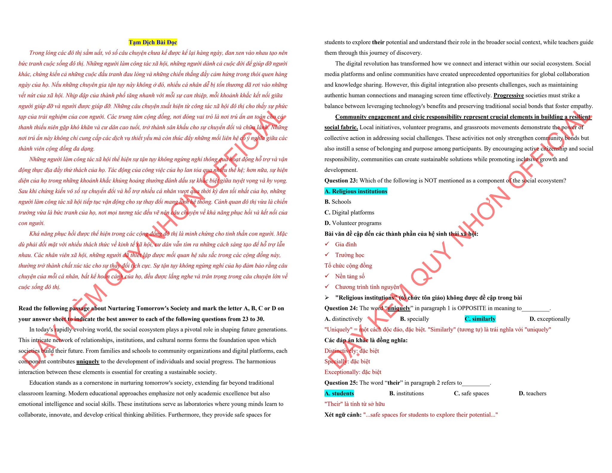 Tạm Dịch Bài Đọc
Trong lòng các đô thị sầm uất, vô số câu chuyện chưa kể được kể lại hàng ngày, đan xen vào nhau tạo nên
bức tranh cuộc sống đô thị. Những người làm công tác xã hội, những người dành cả cuộc đời để giúp đỡ người
khác, chứng kiến cả những cuộc đấu tranh đau lòng và những chiến thắng đầy cảm hứng trong thói quen hàng
ngày của họ. Nếu những chuyên gia tận tụy này không ở đó, nhiều cá nhân dễ bị tổn thương đã rơi vào những
vết nứt của xã hội. Nhịp đập của thành phố tăng nhanh với mỗi sự can thiệp, mỗi khoảnh khắc kết nối giữa
người giúp đỡ và người được giúp đỡ. Những câu chuyện xuất hiện từ công tác xã hội đô thị cho thấy sự phức
tạp của trải nghiệm của con người. Các trung tâm cộng đồng, nơi đóng vai trò là nơi trú ẩn an toàn cho cả
thanh thiếu niên gặp khó khăn và cư dân cao tuổi, trở thành sân khấu cho sự chuyển đổi và chữa lành. Những
nơi trú ẩn này không chỉ cung cấp các dịch vụ thiết yếu mà còn thúc đẩy những mối liên hệ có ý nghĩa giữa các
thành viên cộng đồng đa dạng.
Những người làm công tác xã hội thể hiện sự tận tụy không ngừng nghỉ thông qua hoạt động hỗ trợ và vận
động thực địa đầy thử thách của họ. Tác động của công việc của họ lan tỏa qua nhiều thế hệ; hơn nữa, sự hiện
diện của họ trong những khoảnh khắc khủng hoảng thường đánh dấu sự khác biệt giữa tuyệt vọng và hy vọng.
Sau khi chứng kiến vô số sự chuyển đổi và hỗ trợ nhiều cá nhân vượt qua thời kỳ đen tối nhất của họ, những
người làm công tác xã hội tiếp tục vận động cho sự thay đổi mang tính hệ thống. Cảnh quan đô thị vừa là chiến
trường vừa là bức tranh của họ, nơi mọi tương tác đều vẽ nên câu chuyện về khả năng phục hồi và kết nối của
con người.
Khả năng phục hồi được thể hiện trong các cộng đồng đô thị là minh chứng cho tinh thần con người. Mặc
dù phải đối mặt với nhiều thách thức về kinh tế xã hội, cư dân vẫn tìm ra những cách sáng tạo để hỗ trợ lẫn
nhau. Các nhân viên xã hội, những người đã thiết lập được mối quan hệ sâu sắc trong các cộng đồng này,
thường trở thành chất xúc tác cho sự thay đổi tích cực. Sự tận tụy không ngừng nghỉ của họ đảm bảo rằng câu
chuyện của mỗi cá nhân, bất kể hoàn cảnh của họ, đều được lắng nghe và trân trọng trong câu chuyện lớn về
cuộc sống đô thị.
Read the following passage about Nurturing Tomorrow's Society and mark the letter A, B, C or D on
your answer sheet to indicate the best answer to each of the following questions from 23 to 30.
In today's rapidly evolving world, the social ecosystem plays a pivotal role in shaping future generations.
This intricate network of relationships, institutions, and cultural norms forms the foundation upon which
societies build their future. From families and schools to community organizations and digital platforms, each
component contributes uniquely to the development of individuals and social progress. The harmonious
interaction between these elements is essential for creating a sustainable society.
Education stands as a cornerstone in nurturing tomorrow's society, extending far beyond traditional
classroom learning. Modern educational approaches emphasize not only academic excellence but also
emotional intelligence and social skills. These institutions serve as laboratories where young minds learn to
collaborate, innovate, and develop critical thinking abilities. Furthermore, they provide safe spaces for
D
Ạ
Y
K
È
M
Q
U
Y
N
H
Ơ
N
O
F
F
I
C
I
A
L
students to explore their potential and understand their role in the broader social context, while teachers guide
them through this journey of discovery.
The digital revolution has transformed how we connect and interact within our social ecosystem. Social
media platforms and online communities have created unprecedented opportunities for global collaboration
and knowledge sharing. However, this digital integration also presents challenges, such as maintaining
authentic human connections and managing screen time effectively. Progressive societies must strike a
balance between leveraging technology's benefits and preserving traditional social bonds that foster empathy.
Community engagement and civic responsibility represent crucial elements in building a resilient
social fabric. Local initiatives, volunteer programs, and grassroots movements demonstrate the power of
collective action in addressing social challenges. These activities not only strengthen community bonds but
also instill a sense of belonging and purpose among participants. By encouraging active citizenship and social
responsibility, communities can create sustainable solutions while promoting inclusive growth and
development.
Question 23: Which of the following is NOT mentioned as a component of the social ecosystem?
A. Religious institutions
B. Schools
C. Digital platforms
D. Volunteer programs
Bài văn đề cập đến các thành phần của hệ sinh thái xã hội:
¸ Gia đình
¸ Trường học
Tổ chức cộng đồng
¸ Nền tảng số
¸ Chương trình tình nguyện
ÿ "Religious institutions" (tổ chức tôn giáo) không được đề cập trong bài
Question 24: The word “uniquely” in paragraph 1 is OPPOSITE in meaning to_________.
A. distinctively B. specially C. similarly D. exceptionally
"Uniquely" = một cách độc đáo, đặc biệt. "Similarly" (tương tự) là trái nghĩa với "uniquely"
Các đáp án khác là đồng nghĩa:
Distinctively: đặc biệt
Specially: đặc biệt
Exceptionally: đặc biệt
Question 25: The word “their” in paragraph 2 refers to_________.
A. students B. institutions C. safe spaces D. teachers
"Their" là tính từ sở hữu
Xét ngữ cảnh: "...safe spaces for students to explore their potential..."
D
Ạ
Y
K
È
M
Q
U
Y
N
H
Ơ
N
O
F
F
I
C
I
A
L
 