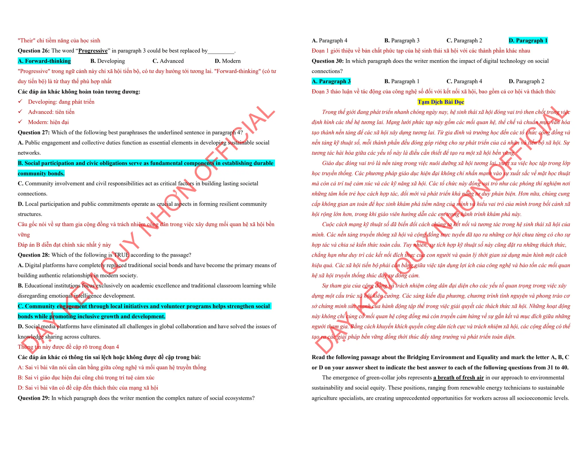 "Their" chỉ tiềm năng của học sinh
Question 26: The word “Progressive” in paragraph 3 could be best replaced by_________.
A. Forward-thinking B. Developing C. Advanced D. Modern
"Progressive" trong ngữ cảnh này chỉ xã hội tiến bộ, có tư duy hướng tới tương lai. "Forward-thinking" (có tư
duy tiến bộ) là từ thay thế phù hợp nhất
Các đáp án khác không hoàn toàn tương đương:
¸ Developing: đang phát triển
¸ Advanced: tiên tiến
¸ Modern: hiện đại
Question 27: Which of the following best paraphrases the underlined sentence in paragraph 4?
A. Public engagement and collective duties function as essential elements in developing sustainable social
networks.
B. Social participation and civic obligations serve as fundamental components in establishing durable
community bonds.
C. Community involvement and civil responsibilities act as critical factors in building lasting societal
connections.
D. Local participation and public commitments operate as crucial aspects in forming resilient community
structures.
Câu gốc nói về sự tham gia cộng đồng và trách nhiệm công dân trong việc xây dựng mối quan hệ xã hội bền
vững
Đáp án B diễn đạt chính xác nhất ý này
Question 28: Which of the following is TRUE according to the passage?
A. Digital platforms have completely replaced traditional social bonds and have become the primary means of
building authentic relationships in modern society.
B. Educational institutions focus exclusively on academic excellence and traditional classroom learning while
disregarding emotional intelligence development.
C. Community engagement through local initiatives and volunteer programs helps strengthen social
bonds while promoting inclusive growth and development.
D. Social media platforms have eliminated all challenges in global collaboration and have solved the issues of
knowledge sharing across cultures.
Thông tin này được đề cập rõ trong đoạn 4
Các đáp án khác có thông tin sai lệch hoặc không được đề cập trong bài:
A: Sai vì bài văn nói cần cân bằng giữa công nghệ và mối quan hệ truyền thống
B: Sai vì giáo dục hiện đại cũng chú trọng trí tuệ cảm xúc
D: Sai vì bài văn có đề cập đến thách thức của mạng xã hội
Question 29: In which paragraph does the writer mention the complex nature of social ecosystems?
D
Ạ
Y
K
È
M
Q
U
Y
N
H
Ơ
N
O
F
F
I
C
I
A
L
A. Paragraph 4 B. Paragraph 3 C. Paragraph 2 D. Paragraph 1
Đoạn 1 giới thiệu về bản chất phức tạp của hệ sinh thái xã hội với các thành phần khác nhau
Question 30: In which paragraph does the writer mention the impact of digital technology on social
connections?
A. Paragraph 3 B. Paragraph 1 C. Paragraph 4 D. Paragraph 2
Đoạn 3 thảo luận về tác động của công nghệ số đối với kết nối xã hội, bao gồm cả cơ hội và thách thức
Tạm Dịch Bài Đọc
Trong thế giới đang phát triển nhanh chóng ngày nay, hệ sinh thái xã hội đóng vai trò then chốt trong việc
định hình các thế hệ tương lai. Mạng lưới phức tạp này gồm các mối quan hệ, thể chế và chuẩn mực văn hóa
tạo thành nền tảng để các xã hội xây dựng tương lai. Từ gia đình và trường học đến các tổ chức cộng đồng và
nền tảng kỹ thuật số, mỗi thành phần đều đóng góp riêng cho sự phát triển của cá nhân và tiến bộ xã hội. Sự
tương tác hài hòa giữa các yếu tố này là điều cần thiết để tạo ra một xã hội bền vững.
Giáo dục đóng vai trò là nền tảng trong việc nuôi dưỡng xã hội tương lai, vượt xa việc học tập trong lớp
học truyền thống. Các phương pháp giáo dục hiện đại không chỉ nhấn mạnh vào sự xuất sắc về mặt học thuật
mà còn cả trí tuệ cảm xúc và các kỹ năng xã hội. Các tổ chức này đóng vai trò như các phòng thí nghiệm nơi
những tâm hồn trẻ học cách hợp tác, đổi mới và phát triển khả năng tư duy phản biện. Hơn nữa, chúng cung
cấp không gian an toàn để học sinh khám phá tiềm năng của mình và hiểu vai trò của mình trong bối cảnh xã
hội rộng lớn hơn, trong khi giáo viên hướng dẫn các em trong hành trình khám phá này.
Cuộc cách mạng kỹ thuật số đã biến đổi cách chúng ta kết nối và tương tác trong hệ sinh thái xã hội của
mình. Các nền tảng truyền thông xã hội và cộng đồng trực tuyến đã tạo ra những cơ hội chưa từng có cho sự
hợp tác và chia sẻ kiến thức toàn cầu. Tuy nhiên, sự tích hợp kỹ thuật số này cũng đặt ra những thách thức,
chẳng hạn như duy trì các kết nối đích thực của con người và quản lý thời gian sử dụng màn hình một cách
hiệu quả. Các xã hội tiến bộ phải cân bằng giữa việc tận dụng lợi ích của công nghệ và bảo tồn các mối quan
hệ xã hội truyền thống thúc đẩy sự đồng cảm.
Sự tham gia của cộng đồng và trách nhiệm công dân đại diện cho các yếu tố quan trọng trong việc xây
dựng một cấu trúc xã hội kiên cường. Các sáng kiến địa phương, chương trình tình nguyện và phong trào cơ
sở chứng minh sức mạnh của hành động tập thể trong việc giải quyết các thách thức xã hội. Những hoạt động
này không chỉ củng cố mối quan hệ cộng đồng mà còn truyền cảm hứng về sự gắn kết và mục đích giữa những
người tham gia. Bằng cách khuyến khích quyền công dân tích cực và trách nhiệm xã hội, các cộng đồng có thể
tạo ra các giải pháp bền vững đồng thời thúc đẩy tăng trưởng và phát triển toàn diện.
Read the following passage about the Bridging Environment and Equality and mark the letter A, B, C
or D on your answer sheet to indicate the best answer to each of the following questions from 31 to 40.
The emergence of green-collar jobs represents a breath of fresh air in our approach to environmental
sustainability and social equity. These positions, ranging from renewable energy technicians to sustainable
agriculture specialists, are creating unprecedented opportunities for workers across all socioeconomic levels.
D
Ạ
Y
K
È
M
Q
U
Y
N
H
Ơ
N
O
F
F
I
C
I
A
L
 