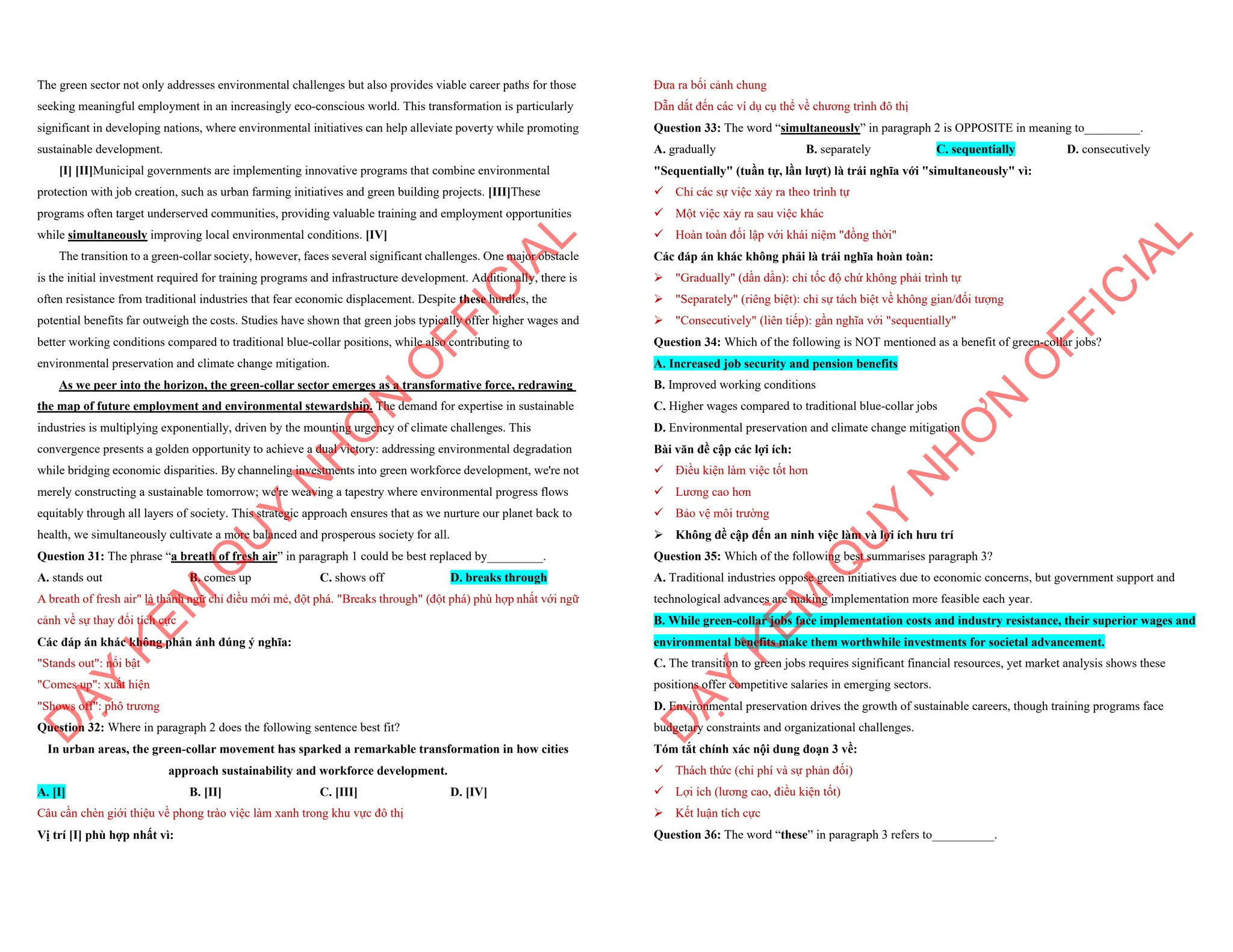 The green sector not only addresses environmental challenges but also provides viable career paths for those
seeking meaningful employment in an increasingly eco-conscious world. This transformation is particularly
significant in developing nations, where environmental initiatives can help alleviate poverty while promoting
sustainable development.
[I] [II]Municipal governments are implementing innovative programs that combine environmental
protection with job creation, such as urban farming initiatives and green building projects. [III]These
programs often target underserved communities, providing valuable training and employment opportunities
while simultaneously improving local environmental conditions. [IV]
The transition to a green-collar society, however, faces several significant challenges. One major obstacle
is the initial investment required for training programs and infrastructure development. Additionally, there is
often resistance from traditional industries that fear economic displacement. Despite these hurdles, the
potential benefits far outweigh the costs. Studies have shown that green jobs typically offer higher wages and
better working conditions compared to traditional blue-collar positions, while also contributing to
environmental preservation and climate change mitigation.
As we peer into the horizon, the green-collar sector emerges as a transformative force, redrawing
the map of future employment and environmental stewardship. The demand for expertise in sustainable
industries is multiplying exponentially, driven by the mounting urgency of climate challenges. This
convergence presents a golden opportunity to achieve a dual victory: addressing environmental degradation
while bridging economic disparities. By channeling investments into green workforce development, we're not
merely constructing a sustainable tomorrow; we're weaving a tapestry where environmental progress flows
equitably through all layers of society. This strategic approach ensures that as we nurture our planet back to
health, we simultaneously cultivate a more balanced and prosperous society for all.
Question 31: The phrase “a breath of fresh air” in paragraph 1 could be best replaced by_________.
A. stands out B. comes up C. shows off D. breaks through
A breath of fresh air" là thành ngữ chỉ điều mới mẻ, đột phá. "Breaks through" (đột phá) phù hợp nhất với ngữ
cảnh về sự thay đổi tích cực
Các đáp án khác không phản ánh đúng ý nghĩa:
"Stands out": nổi bật
"Comes up": xuất hiện
"Shows off": phô trương
Question 32: Where in paragraph 2 does the following sentence best fit?
In urban areas, the green-collar movement has sparked a remarkable transformation in how cities
approach sustainability and workforce development.
A. [I] B. [II] C. [III] D. [IV]
Câu cần chèn giới thiệu về phong trào việc làm xanh trong khu vực đô thị
Vị trí [I] phù hợp nhất vì:
D
Ạ
Y
K
È
M
Q
U
Y
N
H
Ơ
N
O
F
F
I
C
I
A
L
Đưa ra bối cảnh chung
Dẫn dắt đến các ví dụ cụ thể về chương trình đô thị
Question 33: The word “simultaneously” in paragraph 2 is OPPOSITE in meaning to_________.
A. gradually B. separately C. sequentially D. consecutively
"Sequentially" (tuần tự, lần lượt) là trái nghĩa với "simultaneously" vì:
¸ Chỉ các sự việc xảy ra theo trình tự
¸ Một việc xảy ra sau việc khác
¸ Hoàn toàn đối lập với khái niệm "đồng thời"
Các đáp án khác không phải là trái nghĩa hoàn toàn:
ÿ "Gradually" (dần dần): chỉ tốc độ chứ không phải trình tự
ÿ "Separately" (riêng biệt): chỉ sự tách biệt về không gian/đối tượng
ÿ "Consecutively" (liên tiếp): gần nghĩa với "sequentially"
Question 34: Which of the following is NOT mentioned as a benefit of green-collar jobs?
A. Increased job security and pension benefits
B. Improved working conditions
C. Higher wages compared to traditional blue-collar jobs
D. Environmental preservation and climate change mitigation
Bài văn đề cập các lợi ích:
¸ Điều kiện làm việc tốt hơn
¸ Lương cao hơn
¸ Bảo vệ môi trường
ÿ Không đề cập đến an ninh việc làm và lợi ích hưu trí
Question 35: Which of the following best summarises paragraph 3?
A. Traditional industries oppose green initiatives due to economic concerns, but government support and
technological advances are making implementation more feasible each year.
B. While green-collar jobs face implementation costs and industry resistance, their superior wages and
environmental benefits make them worthwhile investments for societal advancement.
C. The transition to green jobs requires significant financial resources, yet market analysis shows these
positions offer competitive salaries in emerging sectors.
D. Environmental preservation drives the growth of sustainable careers, though training programs face
budgetary constraints and organizational challenges.
Tóm tắt chính xác nội dung đoạn 3 về:
¸ Thách thức (chi phí và sự phản đối)
¸ Lợi ích (lương cao, điều kiện tốt)
ÿ Kết luận tích cực
Question 36: The word “these” in paragraph 3 refers to__________.
D
Ạ
Y
K
È
M
Q
U
Y
N
H
Ơ
N
O
F
F
I
C
I
A
L
 