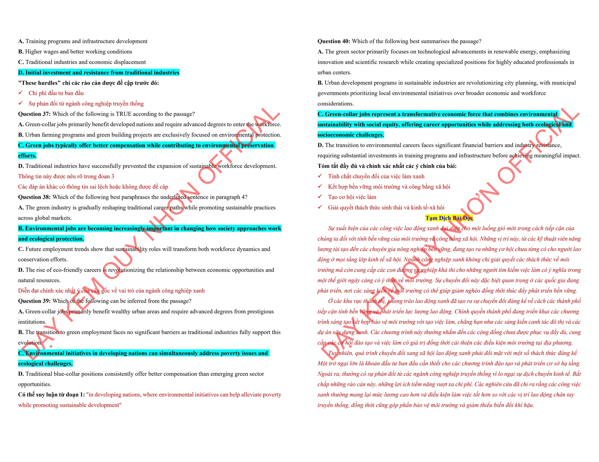 A. Training programs and infrastructure development
B. Higher wages and better working conditions
C. Traditional industries and economic displacement
D. Initial investment and resistance from traditional industries
"These hurdles" chỉ các rào cản được đề cập trước đó:
¸ Chi phí đầu tư ban đầu
¸ Sự phản đối từ ngành công nghiệp truyền thống
Question 37: Which of the following is TRUE according to the passage?
A. Green-collar jobs primarily benefit developed nations and require advanced degrees to enter the workforce.
B. Urban farming programs and green building projects are exclusively focused on environmental protection.
C. Green jobs typically offer better compensation while contributing to environmental preservation
efforts.
D. Traditional industries have successfully prevented the expansion of sustainable workforce development.
Thông tin này được nêu rõ trong đoạn 3
Các đáp án khác có thông tin sai lệch hoặc không được đề cập
Question 38: Which of the following best paraphrases the underlined sentence in paragraph 4?
A. The green industry is gradually reshaping traditional career paths while promoting sustainable practices
across global markets.
B. Environmental jobs are becoming increasingly important in changing how society approaches work
and ecological protection.
C. Future employment trends show that sustainability roles will transform both workforce dynamics and
conservation efforts.
D. The rise of eco-friendly careers is revolutionizing the relationship between economic opportunities and
natural resources.
Diễn đạt chính xác nhất ý của câu gốc về vai trò của ngành công nghiệp xanh
Question 39: Which of the following can be inferred from the passage?
A. Green-collar jobs primarily benefit wealthy urban areas and require advanced degrees from prestigious
institutions.
B. The transition to green employment faces no significant barriers as traditional industries fully support this
evolution.
C. Environmental initiatives in developing nations can simultaneously address poverty issues and
ecological challenges.
D. Traditional blue-collar positions consistently offer better compensation than emerging green sector
opportunities.
Có thể suy luận từ đoạn 1: "in developing nations, where environmental initiatives can help alleviate poverty
while promoting sustainable development"
D
Ạ
Y
K
È
M
Q
U
Y
N
H
Ơ
N
O
F
F
I
C
I
A
L
Question 40: Which of the following best summarises the passage?
A. The green sector primarily focuses on technological advancements in renewable energy, emphasizing
innovation and scientific research while creating specialized positions for highly educated professionals in
urban centers.
B. Urban development programs in sustainable industries are revolutionizing city planning, with municipal
governments prioritizing local environmental initiatives over broader economic and workforce
considerations.
C. Green-collar jobs represent a transformative economic force that combines environmental
sustainability with social equity, offering career opportunities while addressing both ecological and
socioeconomic challenges.
D. The transition to environmental careers faces significant financial barriers and industry resistance,
requiring substantial investments in training programs and infrastructure before achieving meaningful impact.
Tóm tắt đầy đủ và chính xác nhất các ý chính của bài:
¸ Tính chất chuyển đổi của việc làm xanh
¸ Kết hợp bền vững môi trường và công bằng xã hội
¸ Tạo cơ hội việc làm
¸ Giải quyết thách thức sinh thái và kinh tế-xã hội
Tạm Dịch Bài Đọc
Sự xuất hiện của các công việc lao động xanh đại diện cho một luồng gió mới trong cách tiếp cận của
chúng ta đối với tính bền vững của môi trường và công bằng xã hội. Những vị trí này, từ các kỹ thuật viên năng
lượng tái tạo đến các chuyên gia nông nghiệp bền vững, đang tạo ra những cơ hội chưa từng có cho người lao
động ở mọi tầng lớp kinh tế xã hội. Ngành công nghiệp xanh không chỉ giải quyết các thách thức về môi
trường mà còn cung cấp các con đường sự nghiệp khả thi cho những người tìm kiếm việc làm có ý nghĩa trong
một thế giới ngày càng có ý thức về môi trường. Sự chuyển đổi này đặc biệt quan trọng ở các quốc gia đang
phát triển, nơi các sáng kiến về môi trường có thể giúp giảm nghèo đồng thời thúc đẩy phát triển bền vững.
Ở các khu vực thành thị, phong trào lao động xanh đã tạo ra sự chuyển đổi đáng kể về cách các thành phố
tiếp cận tính bền vững và phát triển lực lượng lao động. Chính quyền thành phố đang triển khai các chương
trình sáng tạo kết hợp bảo vệ môi trường với tạo việc làm, chẳng hạn như các sáng kiến canh tác đô thị và các
dự án xây dựng xanh. Các chương trình này thường nhắm đến các cộng đồng chưa được phục vụ đầy đủ, cung
cấp các cơ hội đào tạo và việc làm có giá trị đồng thời cải thiện các điều kiện môi trường tại địa phương.
Tuy nhiên, quá trình chuyển đổi sang xã hội lao động xanh phải đối mặt với một số thách thức đáng kể.
Một trở ngại lớn là khoản đầu tư ban đầu cần thiết cho các chương trình đào tạo và phát triển cơ sở hạ tầng.
Ngoài ra, thường có sự phản đối từ các ngành công nghiệp truyền thống vì lo ngại sự dịch chuyển kinh tế. Bất
chấp những rào cản này, những lợi ích tiềm năng vượt xa chi phí. Các nghiên cứu đã chỉ ra rằng các công việc
xanh thường mang lại mức lương cao hơn và điều kiện làm việc tốt hơn so với các vị trí lao động chân tay
truyền thống, đồng thời cũng góp phần bảo vệ môi trường và giảm thiểu biến đổi khí hậu.
D
Ạ
Y
K
È
M
Q
U
Y
N
H
Ơ
N
O
F
F
I
C
I
A
L
 