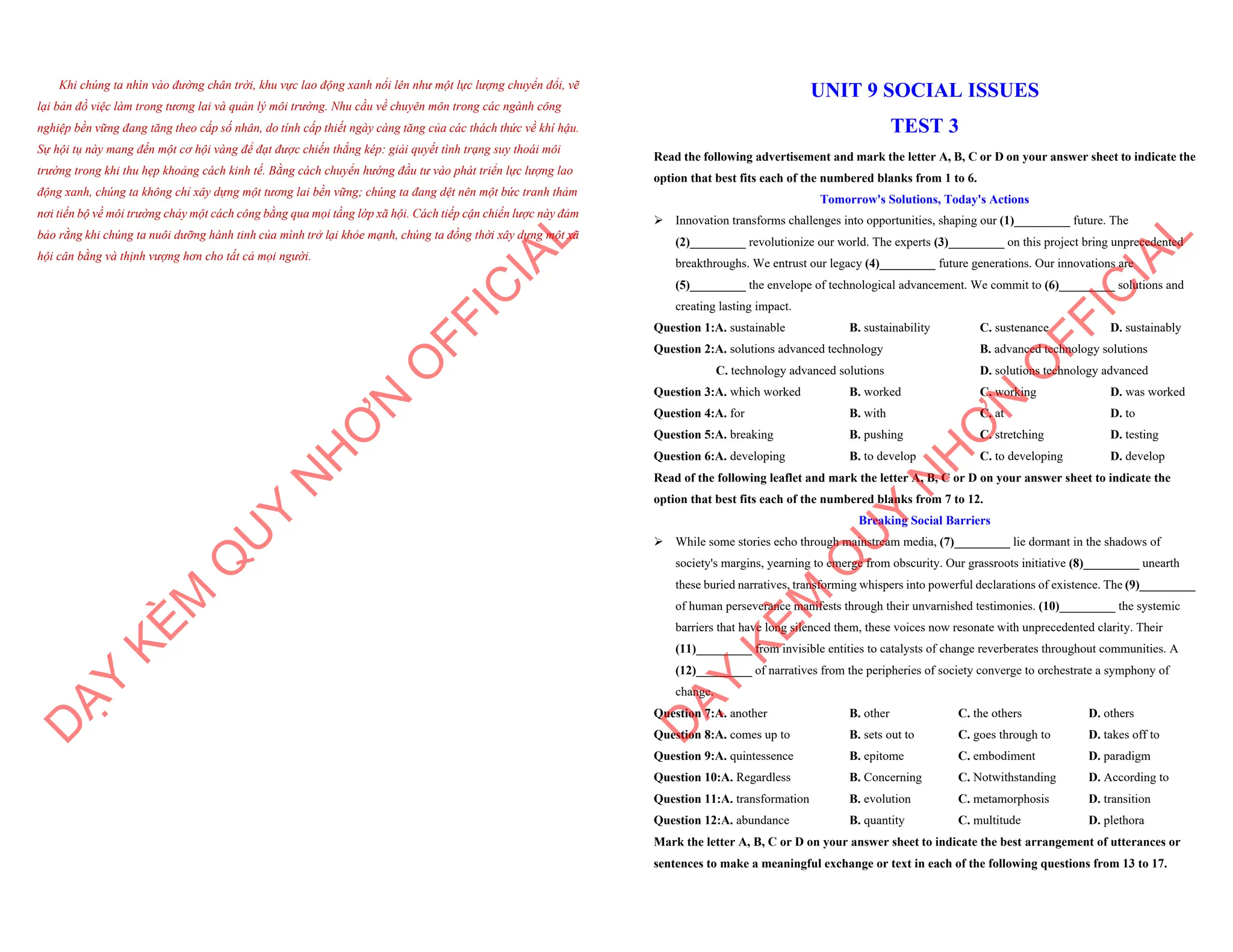 Khi chúng ta nhìn vào đường chân trời, khu vực lao động xanh nổi lên như một lực lượng chuyển đổi, vẽ
lại bản đồ việc làm trong tương lai và quản lý môi trường. Nhu cầu về chuyên môn trong các ngành công
nghiệp bền vững đang tăng theo cấp số nhân, do tính cấp thiết ngày càng tăng của các thách thức về khí hậu.
Sự hội tụ này mang đến một cơ hội vàng để đạt được chiến thắng kép: giải quyết tình trạng suy thoái môi
trường trong khi thu hẹp khoảng cách kinh tế. Bằng cách chuyển hướng đầu tư vào phát triển lực lượng lao
động xanh, chúng ta không chỉ xây dựng một tương lai bền vững; chúng ta đang dệt nên một bức tranh thảm
nơi tiến bộ về môi trường chảy một cách công bằng qua mọi tầng lớp xã hội. Cách tiếp cận chiến lược này đảm
bảo rằng khi chúng ta nuôi dưỡng hành tinh của mình trở lại khỏe mạnh, chúng ta đồng thời xây dựng một xã
hội cân bằng và thịnh vượng hơn cho tất cả mọi người.
D
Ạ
Y
K
È
M
Q
U
Y
N
H
Ơ
N
O
F
F
I
C
I
A
L
UNIT 9 SOCIAL ISSUES
TEST 3
Read the following advertisement and mark the letter A, B, C or D on your answer sheet to indicate the
option that best fits each of the numbered blanks from 1 to 6.
Tomorrow's Solutions, Today's Actions
ÿ Innovation transforms challenges into opportunities, shaping our (1)_________ future. The
(2)_________ revolutionize our world. The experts (3)_________ on this project bring unprecedented
breakthroughs. We entrust our legacy (4)_________ future generations. Our innovations are
(5)_________ the envelope of technological advancement. We commit to (6)_________ solutions and
creating lasting impact.
Question 1:A. sustainable B. sustainability C. sustenance D. sustainably
Question 2:A. solutions advanced technology B. advanced technology solutions
C. technology advanced solutions D. solutions technology advanced
Question 3:A. which worked B. worked C. working D. was worked
Question 4:A. for B. with C. at D. to
Question 5:A. breaking B. pushing C. stretching D. testing
Question 6:A. developing B. to develop C. to developing D. develop
Read of the following leaflet and mark the letter A, B, C or D on your answer sheet to indicate the
option that best fits each of the numbered blanks from 7 to 12.
Breaking Social Barriers
ÿ While some stories echo through mainstream media, (7)_________ lie dormant in the shadows of
society's margins, yearning to emerge from obscurity. Our grassroots initiative (8)_________ unearth
these buried narratives, transforming whispers into powerful declarations of existence. The (9)_________
of human perseverance manifests through their unvarnished testimonies. (10)_________ the systemic
barriers that have long silenced them, these voices now resonate with unprecedented clarity. Their
(11)_________ from invisible entities to catalysts of change reverberates throughout communities. A
(12)_________ of narratives from the peripheries of society converge to orchestrate a symphony of
change.
Question 7:A. another B. other C. the others D. others
Question 8:A. comes up to B. sets out to C. goes through to D. takes off to
Question 9:A. quintessence B. epitome C. embodiment D. paradigm
Question 10:A. Regardless B. Concerning C. Notwithstanding D. According to
Question 11:A. transformation B. evolution C. metamorphosis D. transition
Question 12:A. abundance B. quantity C. multitude D. plethora
Mark the letter A, B, C or D on your answer sheet to indicate the best arrangement of utterances or
sentences to make a meaningful exchange or text in each of the following questions from 13 to 17.
D
Ạ
Y
K
È
M
Q
U
Y
N
H
Ơ
N
O
F
F
I
C
I
A
L
 