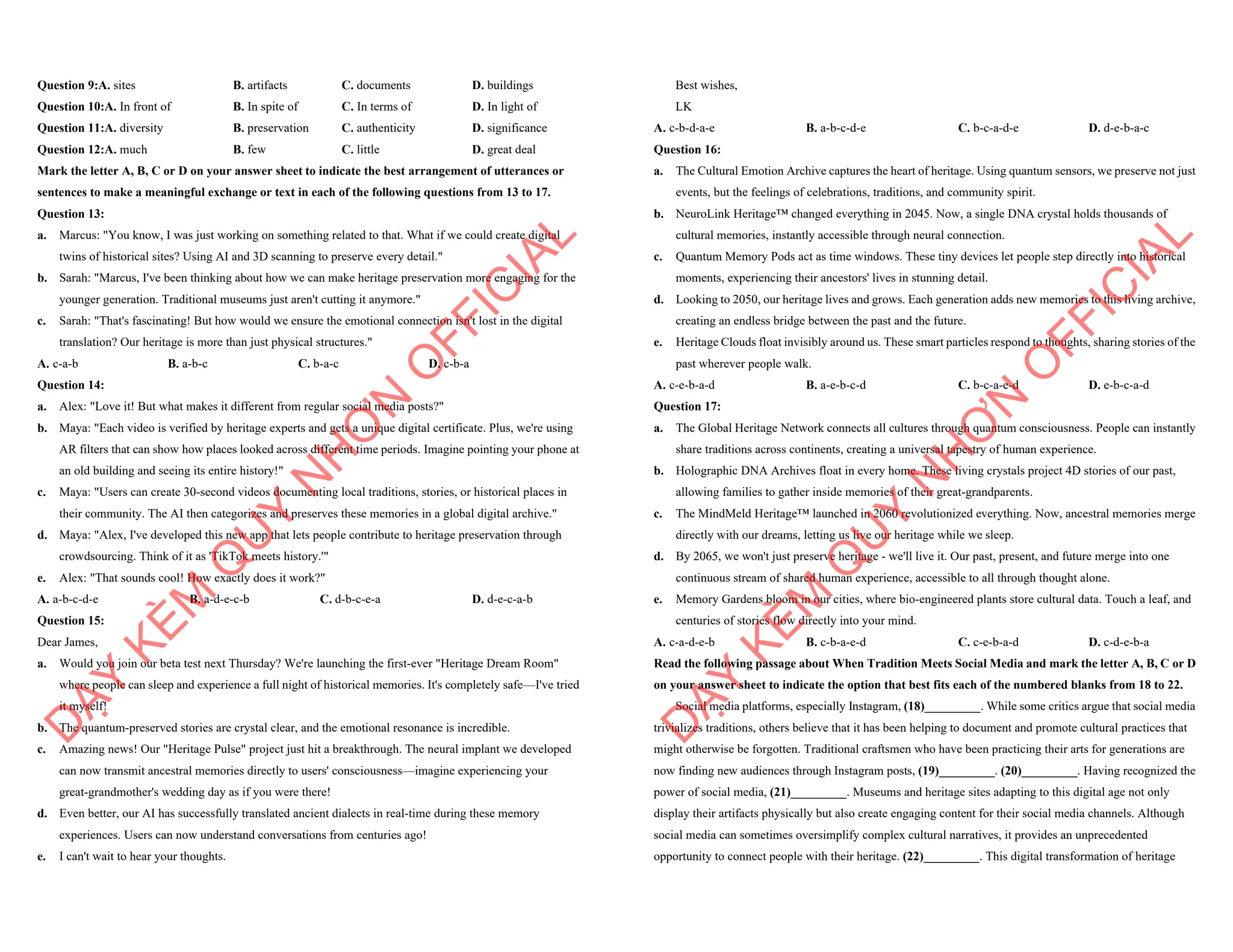 Question 9:A. sites B. artifacts C. documents D. buildings
Question 10:A. In front of B. In spite of C. In terms of D. In light of
Question 11:A. diversity B. preservation C. authenticity D. significance
Question 12:A. much B. few C. little D. great deal
Mark the letter A, B, C or D on your answer sheet to indicate the best arrangement of utterances or
sentences to make a meaningful exchange or text in each of the following questions from 13 to 17.
Question 13:
a. Marcus: "You know, I was just working on something related to that. What if we could create digital
twins of historical sites? Using AI and 3D scanning to preserve every detail."
b. Sarah: "Marcus, I've been thinking about how we can make heritage preservation more engaging for the
younger generation. Traditional museums just aren't cutting it anymore."
c. Sarah: "That's fascinating! But how would we ensure the emotional connection isn't lost in the digital
translation? Our heritage is more than just physical structures."
A. c-a-b B. a-b-c C. b-a-c D. c-b-a
Question 14:
a. Alex: "Love it! But what makes it different from regular social media posts?"
b. Maya: "Each video is verified by heritage experts and gets a unique digital certificate. Plus, we're using
AR filters that can show how places looked across different time periods. Imagine pointing your phone at
an old building and seeing its entire history!"
c. Maya: "Users can create 30-second videos documenting local traditions, stories, or historical places in
their community. The AI then categorizes and preserves these memories in a global digital archive."
d. Maya: "Alex, I've developed this new app that lets people contribute to heritage preservation through
crowdsourcing. Think of it as 'TikTok meets history.'"
e. Alex: "That sounds cool! How exactly does it work?"
A. a-b-c-d-e B. a-d-e-c-b C. d-b-c-e-a D. d-e-c-a-b
Question 15:
Dear James,
a. Would you join our beta test next Thursday? We're launching the first-ever "Heritage Dream Room"
where people can sleep and experience a full night of historical memories. It's completely safe—I've tried
it myself!
b. The quantum-preserved stories are crystal clear, and the emotional resonance is incredible.
c. Amazing news! Our "Heritage Pulse" project just hit a breakthrough. The neural implant we developed
can now transmit ancestral memories directly to users' consciousness—imagine experiencing your
great-grandmother's wedding day as if you were there!
d. Even better, our AI has successfully translated ancient dialects in real-time during these memory
experiences. Users can now understand conversations from centuries ago!
e. I can't wait to hear your thoughts.
D
Ạ
Y
K
È
M
Q
U
Y
N
H
Ơ
N
O
F
F
I
C
I
A
L
Best wishes,
LK
A. c-b-d-a-e B. a-b-c-d-e C. b-c-a-d-e D. d-e-b-a-c
Question 16:
a. The Cultural Emotion Archive captures the heart of heritage. Using quantum sensors, we preserve not just
events, but the feelings of celebrations, traditions, and community spirit.
b. NeuroLink Heritage™ changed everything in 2045. Now, a single DNA crystal holds thousands of
cultural memories, instantly accessible through neural connection.
c. Quantum Memory Pods act as time windows. These tiny devices let people step directly into historical
moments, experiencing their ancestors' lives in stunning detail.
d. Looking to 2050, our heritage lives and grows. Each generation adds new memories to this living archive,
creating an endless bridge between the past and the future.
e. Heritage Clouds float invisibly around us. These smart particles respond to thoughts, sharing stories of the
past wherever people walk.
A. c-e-b-a-d B. a-e-b-c-d C. b-c-a-e-d D. e-b-c-a-d
Question 17:
a. The Global Heritage Network connects all cultures through quantum consciousness. People can instantly
share traditions across continents, creating a universal tapestry of human experience.
b. Holographic DNA Archives float in every home. These living crystals project 4D stories of our past,
allowing families to gather inside memories of their great-grandparents.
c. The MindMeld Heritage™ launched in 2060 revolutionized everything. Now, ancestral memories merge
directly with our dreams, letting us live our heritage while we sleep.
d. By 2065, we won't just preserve heritage - we'll live it. Our past, present, and future merge into one
continuous stream of shared human experience, accessible to all through thought alone.
e. Memory Gardens bloom in our cities, where bio-engineered plants store cultural data. Touch a leaf, and
centuries of stories flow directly into your mind.
A. c-a-d-e-b B. c-b-a-e-d C. c-e-b-a-d D. c-d-e-b-a
Read the following passage about When Tradition Meets Social Media and mark the letter A, B, C or D
on your answer sheet to indicate the option that best fits each of the numbered blanks from 18 to 22.
Social media platforms, especially Instagram, (18)_________. While some critics argue that social media
trivializes traditions, others believe that it has been helping to document and promote cultural practices that
might otherwise be forgotten. Traditional craftsmen who have been practicing their arts for generations are
now finding new audiences through Instagram posts, (19)_________. (20)_________. Having recognized the
power of social media, (21)_________. Museums and heritage sites adapting to this digital age not only
display their artifacts physically but also create engaging content for their social media channels. Although
social media can sometimes oversimplify complex cultural narratives, it provides an unprecedented
opportunity to connect people with their heritage. (22)_________. This digital transformation of heritage
D
Ạ
Y
K
È
M
Q
U
Y
N
H
Ơ
N
O
F
F
I
C
I
A
L
 