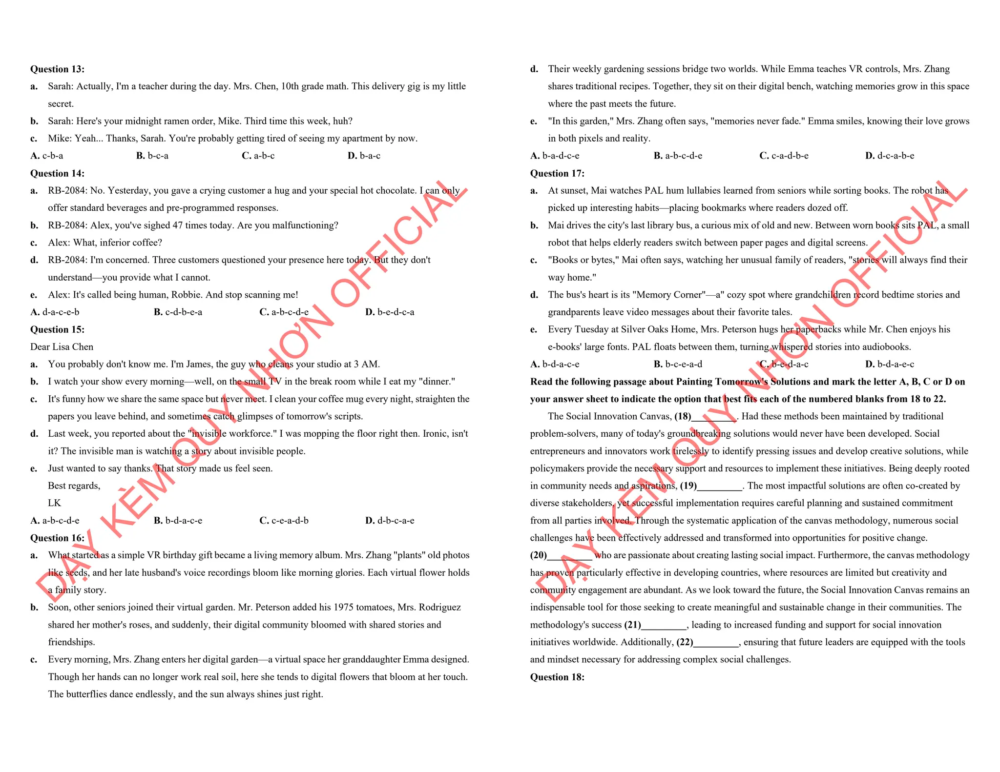 Question 13:
a. Sarah: Actually, I'm a teacher during the day. Mrs. Chen, 10th grade math. This delivery gig is my little
secret.
b. Sarah: Here's your midnight ramen order, Mike. Third time this week, huh?
c. Mike: Yeah... Thanks, Sarah. You're probably getting tired of seeing my apartment by now.
A. c-b-a B. b-c-a C. a-b-c D. b-a-c
Question 14:
a. RB-2084: No. Yesterday, you gave a crying customer a hug and your special hot chocolate. I can only
offer standard beverages and pre-programmed responses.
b. RB-2084: Alex, you've sighed 47 times today. Are you malfunctioning?
c. Alex: What, inferior coffee?
d. RB-2084: I'm concerned. Three customers questioned your presence here today. But they don't
understand—you provide what I cannot.
e. Alex: It's called being human, Robbie. And stop scanning me!
A. d-a-c-e-b B. c-d-b-e-a C. a-b-c-d-e D. b-e-d-c-a
Question 15:
Dear Lisa Chen
a. You probably don't know me. I'm James, the guy who cleans your studio at 3 AM.
b. I watch your show every morning—well, on the small TV in the break room while I eat my "dinner."
c. It's funny how we share the same space but never meet. I clean your coffee mug every night, straighten the
papers you leave behind, and sometimes catch glimpses of tomorrow's scripts.
d. Last week, you reported about the "invisible workforce." I was mopping the floor right then. Ironic, isn't
it? The invisible man is watching a story about invisible people.
e. Just wanted to say thanks. That story made us feel seen.
Best regards,
LK
A. a-b-c-d-e B. b-d-a-c-e C. c-e-a-d-b D. d-b-c-a-e
Question 16:
a. What started as a simple VR birthday gift became a living memory album. Mrs. Zhang "plants" old photos
like seeds, and her late husband's voice recordings bloom like morning glories. Each virtual flower holds
a family story.
b. Soon, other seniors joined their virtual garden. Mr. Peterson added his 1975 tomatoes, Mrs. Rodriguez
shared her mother's roses, and suddenly, their digital community bloomed with shared stories and
friendships.
c. Every morning, Mrs. Zhang enters her digital garden—a virtual space her granddaughter Emma designed.
Though her hands can no longer work real soil, here she tends to digital flowers that bloom at her touch.
The butterflies dance endlessly, and the sun always shines just right.
D
Ạ
Y
K
È
M
Q
U
Y
N
H
Ơ
N
O
F
F
I
C
I
A
L
d. Their weekly gardening sessions bridge two worlds. While Emma teaches VR controls, Mrs. Zhang
shares traditional recipes. Together, they sit on their digital bench, watching memories grow in this space
where the past meets the future.
e. "In this garden," Mrs. Zhang often says, "memories never fade." Emma smiles, knowing their love grows
in both pixels and reality.
A. b-a-d-c-e B. a-b-c-d-e C. c-a-d-b-e D. d-c-a-b-e
Question 17:
a. At sunset, Mai watches PAL hum lullabies learned from seniors while sorting books. The robot has
picked up interesting habits—placing bookmarks where readers dozed off.
b. Mai drives the city's last library bus, a curious mix of old and new. Between worn books sits PAL, a small
robot that helps elderly readers switch between paper pages and digital screens.
c. "Books or bytes," Mai often says, watching her unusual family of readers, "stories will always find their
way home."
d. The bus's heart is its "Memory Corner"—a" cozy spot where grandchildren record bedtime stories and
grandparents leave video messages about their favorite tales.
e. Every Tuesday at Silver Oaks Home, Mrs. Peterson hugs her paperbacks while Mr. Chen enjoys his
e-books' large fonts. PAL floats between them, turning whispered stories into audiobooks.
A. b-d-a-c-e B. b-c-e-a-d C. b-e-d-a-c D. b-d-a-e-c
Read the following passage about Painting Tomorrow's Solutions and mark the letter A, B, C or D on
your answer sheet to indicate the option that best fits each of the numbered blanks from 18 to 22.
The Social Innovation Canvas, (18)_________. Had these methods been maintained by traditional
problem-solvers, many of today's groundbreaking solutions would never have been developed. Social
entrepreneurs and innovators work tirelessly to identify pressing issues and develop creative solutions, while
policymakers provide the necessary support and resources to implement these initiatives. Being deeply rooted
in community needs and aspirations, (19)_________. The most impactful solutions are often co-created by
diverse stakeholders, yet successful implementation requires careful planning and sustained commitment
from all parties involved. Through the systematic application of the canvas methodology, numerous social
challenges have been effectively addressed and transformed into opportunities for positive change.
(20)_________ who are passionate about creating lasting social impact. Furthermore, the canvas methodology
has proven particularly effective in developing countries, where resources are limited but creativity and
community engagement are abundant. As we look toward the future, the Social Innovation Canvas remains an
indispensable tool for those seeking to create meaningful and sustainable change in their communities. The
methodology's success (21)_________, leading to increased funding and support for social innovation
initiatives worldwide. Additionally, (22)_________, ensuring that future leaders are equipped with the tools
and mindset necessary for addressing complex social challenges.
Question 18:
D
Ạ
Y
K
È
M
Q
U
Y
N
H
Ơ
N
O
F
F
I
C
I
A
L
 