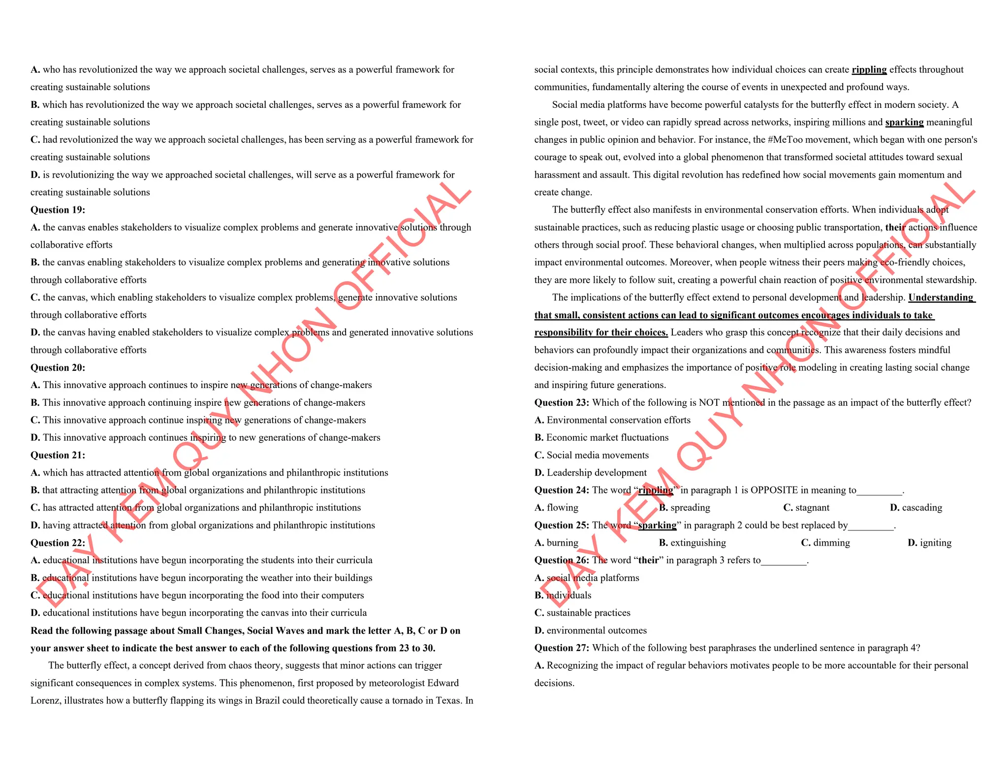 A. who has revolutionized the way we approach societal challenges, serves as a powerful framework for
creating sustainable solutions
B. which has revolutionized the way we approach societal challenges, serves as a powerful framework for
creating sustainable solutions
C. had revolutionized the way we approach societal challenges, has been serving as a powerful framework for
creating sustainable solutions
D. is revolutionizing the way we approached societal challenges, will serve as a powerful framework for
creating sustainable solutions
Question 19:
A. the canvas enables stakeholders to visualize complex problems and generate innovative solutions through
collaborative efforts
B. the canvas enabling stakeholders to visualize complex problems and generating innovative solutions
through collaborative efforts
C. the canvas, which enabling stakeholders to visualize complex problems, generate innovative solutions
through collaborative efforts
D. the canvas having enabled stakeholders to visualize complex problems and generated innovative solutions
through collaborative efforts
Question 20:
A. This innovative approach continues to inspire new generations of change-makers
B. This innovative approach continuing inspire new generations of change-makers
C. This innovative approach continue inspiring new generations of change-makers
D. This innovative approach continues inspiring to new generations of change-makers
Question 21:
A. which has attracted attention from global organizations and philanthropic institutions
B. that attracting attention from global organizations and philanthropic institutions
C. has attracted attention from global organizations and philanthropic institutions
D. having attracted attention from global organizations and philanthropic institutions
Question 22:
A. educational institutions have begun incorporating the students into their curricula
B. educational institutions have begun incorporating the weather into their buildings
C. educational institutions have begun incorporating the food into their computers
D. educational institutions have begun incorporating the canvas into their curricula
Read the following passage about Small Changes, Social Waves and mark the letter A, B, C or D on
your answer sheet to indicate the best answer to each of the following questions from 23 to 30.
The butterfly effect, a concept derived from chaos theory, suggests that minor actions can trigger
significant consequences in complex systems. This phenomenon, first proposed by meteorologist Edward
Lorenz, illustrates how a butterfly flapping its wings in Brazil could theoretically cause a tornado in Texas. In
D
Ạ
Y
K
È
M
Q
U
Y
N
H
Ơ
N
O
F
F
I
C
I
A
L
social contexts, this principle demonstrates how individual choices can create rippling effects throughout
communities, fundamentally altering the course of events in unexpected and profound ways.
Social media platforms have become powerful catalysts for the butterfly effect in modern society. A
single post, tweet, or video can rapidly spread across networks, inspiring millions and sparking meaningful
changes in public opinion and behavior. For instance, the #MeToo movement, which began with one person's
courage to speak out, evolved into a global phenomenon that transformed societal attitudes toward sexual
harassment and assault. This digital revolution has redefined how social movements gain momentum and
create change.
The butterfly effect also manifests in environmental conservation efforts. When individuals adopt
sustainable practices, such as reducing plastic usage or choosing public transportation, their actions influence
others through social proof. These behavioral changes, when multiplied across populations, can substantially
impact environmental outcomes. Moreover, when people witness their peers making eco-friendly choices,
they are more likely to follow suit, creating a powerful chain reaction of positive environmental stewardship.
The implications of the butterfly effect extend to personal development and leadership. Understanding
that small, consistent actions can lead to significant outcomes encourages individuals to take
responsibility for their choices. Leaders who grasp this concept recognize that their daily decisions and
behaviors can profoundly impact their organizations and communities. This awareness fosters mindful
decision-making and emphasizes the importance of positive role modeling in creating lasting social change
and inspiring future generations.
Question 23: Which of the following is NOT mentioned in the passage as an impact of the butterfly effect?
A. Environmental conservation efforts
B. Economic market fluctuations
C. Social media movements
D. Leadership development
Question 24: The word “rippling” in paragraph 1 is OPPOSITE in meaning to_________.
A. flowing B. spreading C. stagnant D. cascading
Question 25: The word “sparking” in paragraph 2 could be best replaced by_________.
A. burning B. extinguishing C. dimming D. igniting
Question 26: The word “their” in paragraph 3 refers to_________.
A. social media platforms
B. individuals
C. sustainable practices
D. environmental outcomes
Question 27: Which of the following best paraphrases the underlined sentence in paragraph 4?
A. Recognizing the impact of regular behaviors motivates people to be more accountable for their personal
decisions.
D
Ạ
Y
K
È
M
Q
U
Y
N
H
Ơ
N
O
F
F
I
C
I
A
L
 