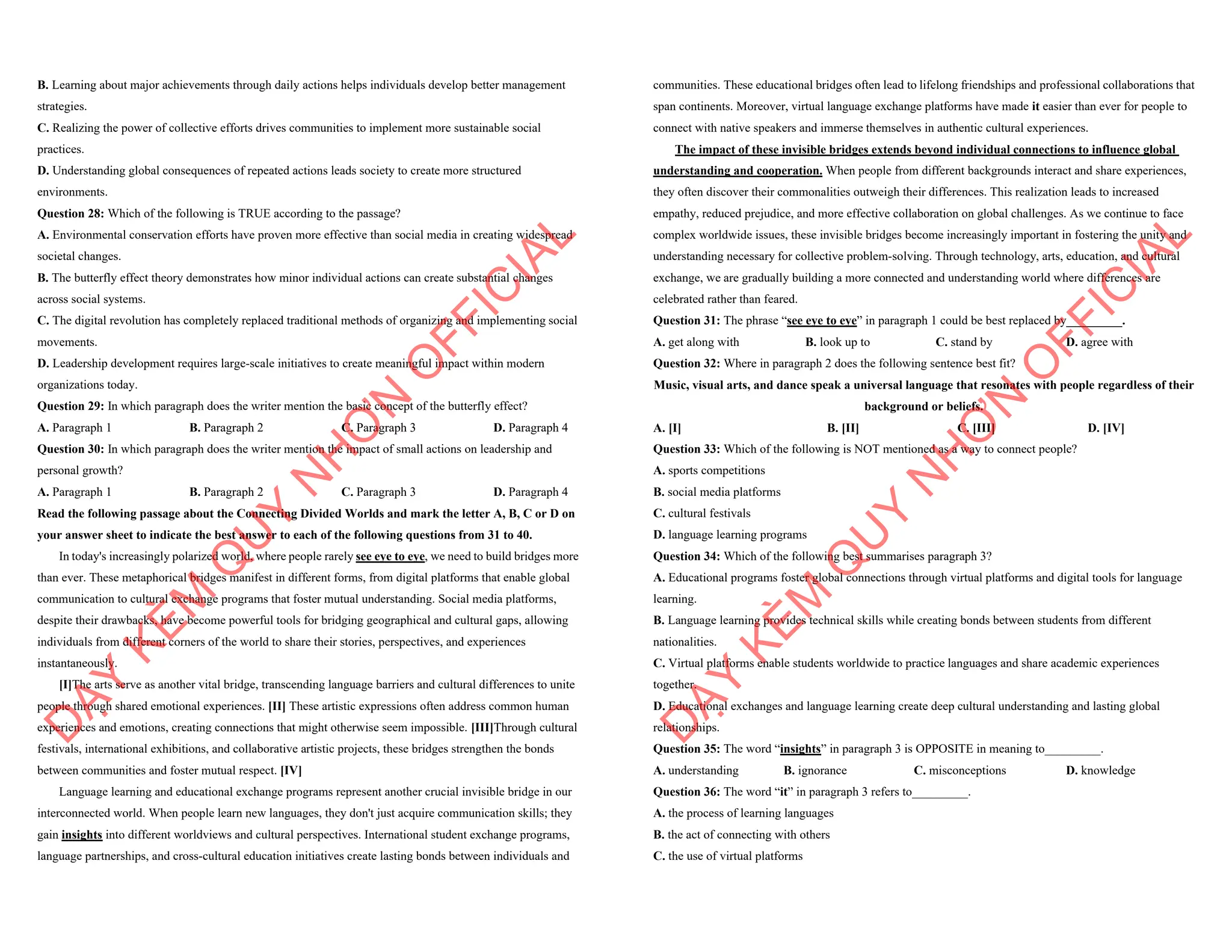 B. Learning about major achievements through daily actions helps individuals develop better management
strategies.
C. Realizing the power of collective efforts drives communities to implement more sustainable social
practices.
D. Understanding global consequences of repeated actions leads society to create more structured
environments.
Question 28: Which of the following is TRUE according to the passage?
A. Environmental conservation efforts have proven more effective than social media in creating widespread
societal changes.
B. The butterfly effect theory demonstrates how minor individual actions can create substantial changes
across social systems.
C. The digital revolution has completely replaced traditional methods of organizing and implementing social
movements.
D. Leadership development requires large-scale initiatives to create meaningful impact within modern
organizations today.
Question 29: In which paragraph does the writer mention the basic concept of the butterfly effect?
A. Paragraph 1 B. Paragraph 2 C. Paragraph 3 D. Paragraph 4
Question 30: In which paragraph does the writer mention the impact of small actions on leadership and
personal growth?
A. Paragraph 1 B. Paragraph 2 C. Paragraph 3 D. Paragraph 4
Read the following passage about the Connecting Divided Worlds and mark the letter A, B, C or D on
your answer sheet to indicate the best answer to each of the following questions from 31 to 40.
In today's increasingly polarized world, where people rarely see eye to eye, we need to build bridges more
than ever. These metaphorical bridges manifest in different forms, from digital platforms that enable global
communication to cultural exchange programs that foster mutual understanding. Social media platforms,
despite their drawbacks, have become powerful tools for bridging geographical and cultural gaps, allowing
individuals from different corners of the world to share their stories, perspectives, and experiences
instantaneously.
[I]The arts serve as another vital bridge, transcending language barriers and cultural differences to unite
people through shared emotional experiences. [II] These artistic expressions often address common human
experiences and emotions, creating connections that might otherwise seem impossible. [III]Through cultural
festivals, international exhibitions, and collaborative artistic projects, these bridges strengthen the bonds
between communities and foster mutual respect. [IV]
Language learning and educational exchange programs represent another crucial invisible bridge in our
interconnected world. When people learn new languages, they don't just acquire communication skills; they
gain insights into different worldviews and cultural perspectives. International student exchange programs,
language partnerships, and cross-cultural education initiatives create lasting bonds between individuals and
D
Ạ
Y
K
È
M
Q
U
Y
N
H
Ơ
N
O
F
F
I
C
I
A
L
communities. These educational bridges often lead to lifelong friendships and professional collaborations that
span continents. Moreover, virtual language exchange platforms have made it easier than ever for people to
connect with native speakers and immerse themselves in authentic cultural experiences.
The impact of these invisible bridges extends beyond individual connections to influence global
understanding and cooperation. When people from different backgrounds interact and share experiences,
they often discover their commonalities outweigh their differences. This realization leads to increased
empathy, reduced prejudice, and more effective collaboration on global challenges. As we continue to face
complex worldwide issues, these invisible bridges become increasingly important in fostering the unity and
understanding necessary for collective problem-solving. Through technology, arts, education, and cultural
exchange, we are gradually building a more connected and understanding world where differences are
celebrated rather than feared.
Question 31: The phrase “see eye to eye” in paragraph 1 could be best replaced by_________.
A. get along with B. look up to C. stand by D. agree with
Question 32: Where in paragraph 2 does the following sentence best fit?
Music, visual arts, and dance speak a universal language that resonates with people regardless of their
background or beliefs.
A. [I] B. [II] C. [III] D. [IV]
Question 33: Which of the following is NOT mentioned as a way to connect people?
A. sports competitions
B. social media platforms
C. cultural festivals
D. language learning programs
Question 34: Which of the following best summarises paragraph 3?
A. Educational programs foster global connections through virtual platforms and digital tools for language
learning.
B. Language learning provides technical skills while creating bonds between students from different
nationalities.
C. Virtual platforms enable students worldwide to practice languages and share academic experiences
together.
D. Educational exchanges and language learning create deep cultural understanding and lasting global
relationships.
Question 35: The word “insights” in paragraph 3 is OPPOSITE in meaning to_________.
A. understanding B. ignorance C. misconceptions D. knowledge
Question 36: The word “it” in paragraph 3 refers to_________.
A. the process of learning languages
B. the act of connecting with others
C. the use of virtual platforms
D
Ạ
Y
K
È
M
Q
U
Y
N
H
Ơ
N
O
F
F
I
C
I
A
L
 