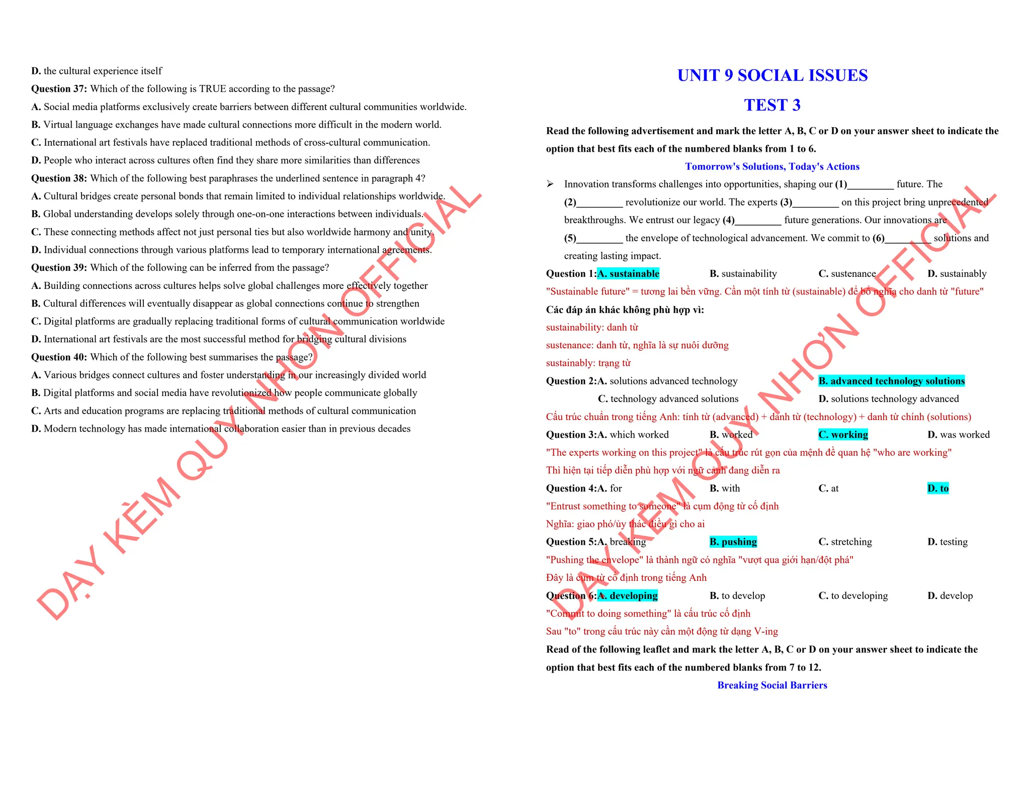 D. the cultural experience itself
Question 37: Which of the following is TRUE according to the passage?
A. Social media platforms exclusively create barriers between different cultural communities worldwide.
B. Virtual language exchanges have made cultural connections more difficult in the modern world.
C. International art festivals have replaced traditional methods of cross-cultural communication.
D. People who interact across cultures often find they share more similarities than differences
Question 38: Which of the following best paraphrases the underlined sentence in paragraph 4?
A. Cultural bridges create personal bonds that remain limited to individual relationships worldwide.
B. Global understanding develops solely through one-on-one interactions between individuals.
C. These connecting methods affect not just personal ties but also worldwide harmony and unity.
D. Individual connections through various platforms lead to temporary international agreements.
Question 39: Which of the following can be inferred from the passage?
A. Building connections across cultures helps solve global challenges more effectively together
B. Cultural differences will eventually disappear as global connections continue to strengthen
C. Digital platforms are gradually replacing traditional forms of cultural communication worldwide
D. International art festivals are the most successful method for bridging cultural divisions
Question 40: Which of the following best summarises the passage?
A. Various bridges connect cultures and foster understanding in our increasingly divided world
B. Digital platforms and social media have revolutionized how people communicate globally
C. Arts and education programs are replacing traditional methods of cultural communication
D. Modern technology has made international collaboration easier than in previous decades
D
Ạ
Y
K
È
M
Q
U
Y
N
H
Ơ
N
O
F
F
I
C
I
A
L
UNIT 9 SOCIAL ISSUES
TEST 3
Read the following advertisement and mark the letter A, B, C or D on your answer sheet to indicate the
option that best fits each of the numbered blanks from 1 to 6.
Tomorrow's Solutions, Today's Actions
ÿ Innovation transforms challenges into opportunities, shaping our (1)_________ future. The
(2)_________ revolutionize our world. The experts (3)_________ on this project bring unprecedented
breakthroughs. We entrust our legacy (4)_________ future generations. Our innovations are
(5)_________ the envelope of technological advancement. We commit to (6)_________ solutions and
creating lasting impact.
Question 1:A. sustainable B. sustainability C. sustenance D. sustainably
"Sustainable future" = tương lai bền vững. Cần một tính từ (sustainable) để bổ nghĩa cho danh từ "future"
Các đáp án khác không phù hợp vì:
sustainability: danh từ
sustenance: danh từ, nghĩa là sự nuôi dưỡng
sustainably: trạng từ
Question 2:A. solutions advanced technology B. advanced technology solutions
C. technology advanced solutions D. solutions technology advanced
Cấu trúc chuẩn trong tiếng Anh: tính từ (advanced) + danh từ (technology) + danh từ chính (solutions)
Question 3:A. which worked B. worked C. working D. was worked
"The experts working on this project" là cấu trúc rút gọn của mệnh đề quan hệ "who are working"
Thì hiện tại tiếp diễn phù hợp với ngữ cảnh đang diễn ra
Question 4:A. for B. with C. at D. to
"Entrust something to someone" là cụm động từ cố định
Nghĩa: giao phó/ủy thác điều gì cho ai
Question 5:A. breaking B. pushing C. stretching D. testing
"Pushing the envelope" là thành ngữ có nghĩa "vượt qua giới hạn/đột phá"
Đây là cụm từ cố định trong tiếng Anh
Question 6:A. developing B. to develop C. to developing D. develop
"Commit to doing something" là cấu trúc cố định
Sau "to" trong cấu trúc này cần một động từ dạng V-ing
Read of the following leaflet and mark the letter A, B, C or D on your answer sheet to indicate the
option that best fits each of the numbered blanks from 7 to 12.
Breaking Social Barriers
D
Ạ
Y
K
È
M
Q
U
Y
N
H
Ơ
N
O
F
F
I
C
I
A
L
 