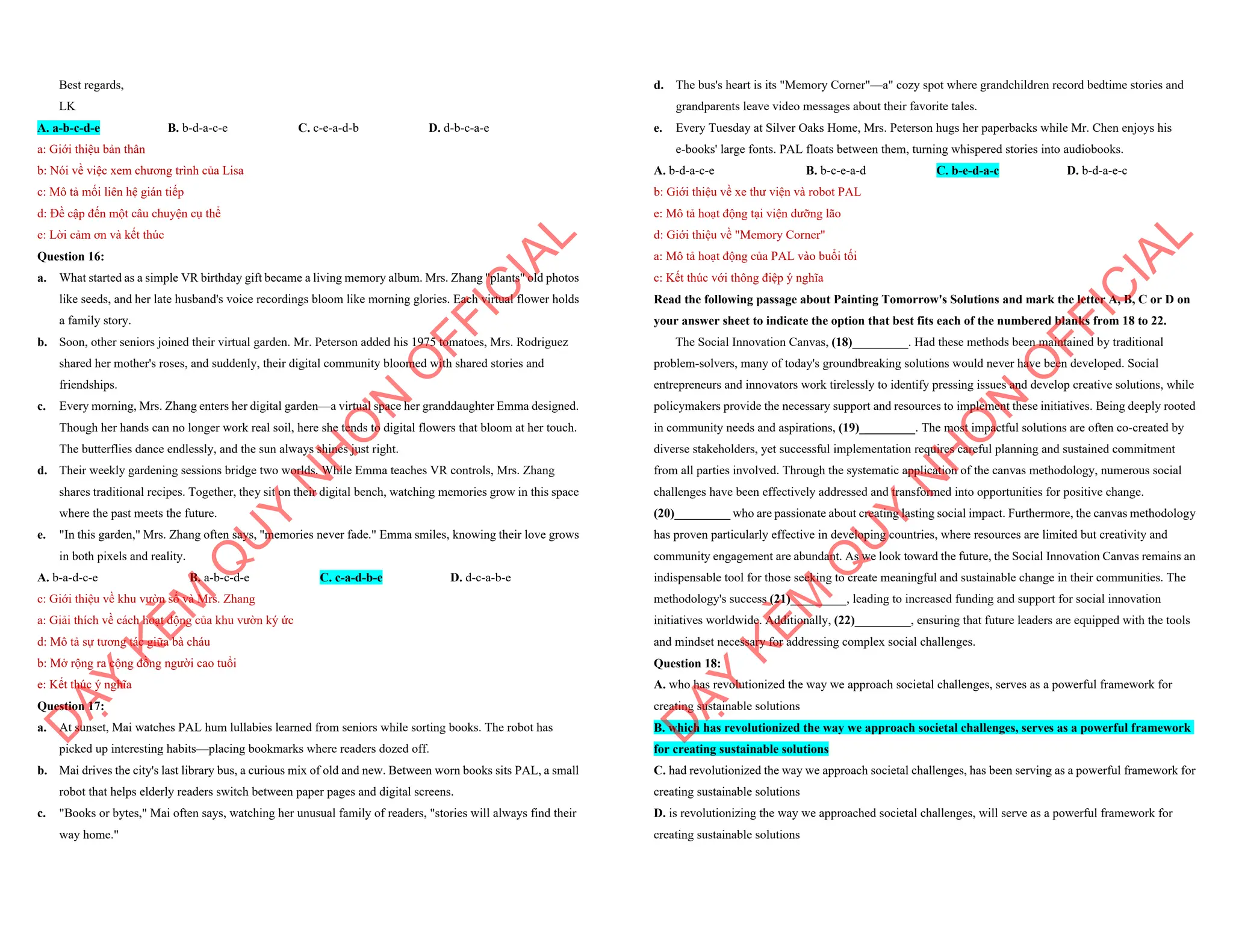 Best regards,
LK
A. a-b-c-d-e B. b-d-a-c-e C. c-e-a-d-b D. d-b-c-a-e
a: Giới thiệu bản thân
b: Nói về việc xem chương trình của Lisa
c: Mô tả mối liên hệ gián tiếp
d: Đề cập đến một câu chuyện cụ thể
e: Lời cảm ơn và kết thúc
Question 16:
a. What started as a simple VR birthday gift became a living memory album. Mrs. Zhang "plants" old photos
like seeds, and her late husband's voice recordings bloom like morning glories. Each virtual flower holds
a family story.
b. Soon, other seniors joined their virtual garden. Mr. Peterson added his 1975 tomatoes, Mrs. Rodriguez
shared her mother's roses, and suddenly, their digital community bloomed with shared stories and
friendships.
c. Every morning, Mrs. Zhang enters her digital garden—a virtual space her granddaughter Emma designed.
Though her hands can no longer work real soil, here she tends to digital flowers that bloom at her touch.
The butterflies dance endlessly, and the sun always shines just right.
d. Their weekly gardening sessions bridge two worlds. While Emma teaches VR controls, Mrs. Zhang
shares traditional recipes. Together, they sit on their digital bench, watching memories grow in this space
where the past meets the future.
e. "In this garden," Mrs. Zhang often says, "memories never fade." Emma smiles, knowing their love grows
in both pixels and reality.
A. b-a-d-c-e B. a-b-c-d-e C. c-a-d-b-e D. d-c-a-b-e
c: Giới thiệu về khu vườn số và Mrs. Zhang
a: Giải thích về cách hoạt động của khu vườn ký ức
d: Mô tả sự tương tác giữa bà cháu
b: Mở rộng ra cộng đồng người cao tuổi
e: Kết thúc ý nghĩa
Question 17:
a. At sunset, Mai watches PAL hum lullabies learned from seniors while sorting books. The robot has
picked up interesting habits—placing bookmarks where readers dozed off.
b. Mai drives the city's last library bus, a curious mix of old and new. Between worn books sits PAL, a small
robot that helps elderly readers switch between paper pages and digital screens.
c. "Books or bytes," Mai often says, watching her unusual family of readers, "stories will always find their
way home."
D
Ạ
Y
K
È
M
Q
U
Y
N
H
Ơ
N
O
F
F
I
C
I
A
L
d. The bus's heart is its "Memory Corner"—a" cozy spot where grandchildren record bedtime stories and
grandparents leave video messages about their favorite tales.
e. Every Tuesday at Silver Oaks Home, Mrs. Peterson hugs her paperbacks while Mr. Chen enjoys his
e-books' large fonts. PAL floats between them, turning whispered stories into audiobooks.
A. b-d-a-c-e B. b-c-e-a-d C. b-e-d-a-c D. b-d-a-e-c
b: Giới thiệu về xe thư viện và robot PAL
e: Mô tả hoạt động tại viện dưỡng lão
d: Giới thiệu về "Memory Corner"
a: Mô tả hoạt động của PAL vào buổi tối
c: Kết thúc với thông điệp ý nghĩa
Read the following passage about Painting Tomorrow's Solutions and mark the letter A, B, C or D on
your answer sheet to indicate the option that best fits each of the numbered blanks from 18 to 22.
The Social Innovation Canvas, (18)_________. Had these methods been maintained by traditional
problem-solvers, many of today's groundbreaking solutions would never have been developed. Social
entrepreneurs and innovators work tirelessly to identify pressing issues and develop creative solutions, while
policymakers provide the necessary support and resources to implement these initiatives. Being deeply rooted
in community needs and aspirations, (19)_________. The most impactful solutions are often co-created by
diverse stakeholders, yet successful implementation requires careful planning and sustained commitment
from all parties involved. Through the systematic application of the canvas methodology, numerous social
challenges have been effectively addressed and transformed into opportunities for positive change.
(20)_________ who are passionate about creating lasting social impact. Furthermore, the canvas methodology
has proven particularly effective in developing countries, where resources are limited but creativity and
community engagement are abundant. As we look toward the future, the Social Innovation Canvas remains an
indispensable tool for those seeking to create meaningful and sustainable change in their communities. The
methodology's success (21)_________, leading to increased funding and support for social innovation
initiatives worldwide. Additionally, (22)_________, ensuring that future leaders are equipped with the tools
and mindset necessary for addressing complex social challenges.
Question 18:
A. who has revolutionized the way we approach societal challenges, serves as a powerful framework for
creating sustainable solutions
B. which has revolutionized the way we approach societal challenges, serves as a powerful framework
for creating sustainable solutions
C. had revolutionized the way we approach societal challenges, has been serving as a powerful framework for
creating sustainable solutions
D. is revolutionizing the way we approached societal challenges, will serve as a powerful framework for
creating sustainable solutions
D
Ạ
Y
K
È
M
Q
U
Y
N
H
Ơ
N
O
F
F
I
C
I
A
L
 