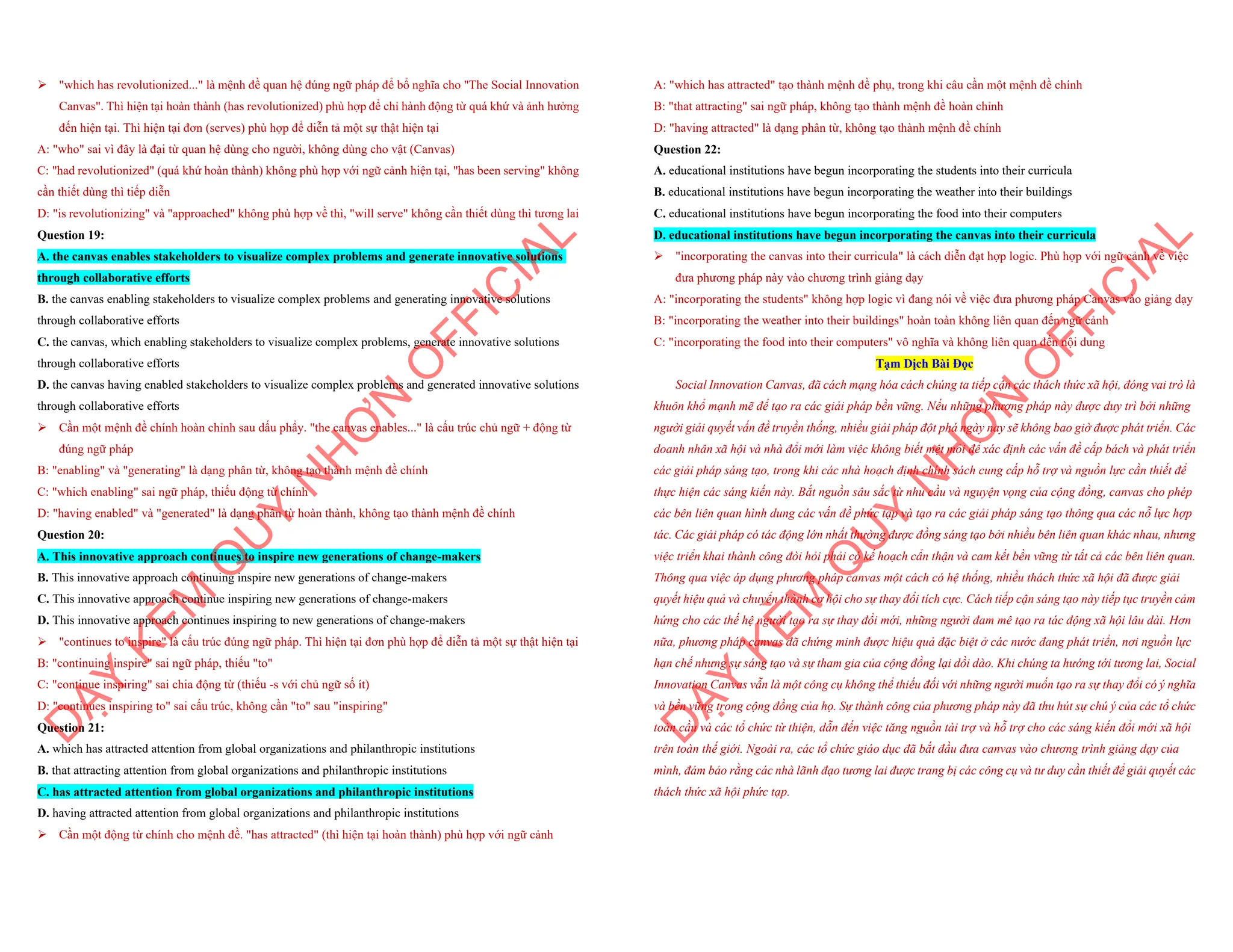 ÿ "which has revolutionized..." là mệnh đề quan hệ đúng ngữ pháp để bổ nghĩa cho "The Social Innovation
Canvas". Thì hiện tại hoàn thành (has revolutionized) phù hợp để chỉ hành động từ quá khứ và ảnh hưởng
đến hiện tại. Thì hiện tại đơn (serves) phù hợp để diễn tả một sự thật hiện tại
A: "who" sai vì đây là đại từ quan hệ dùng cho người, không dùng cho vật (Canvas)
C: "had revolutionized" (quá khứ hoàn thành) không phù hợp với ngữ cảnh hiện tại, "has been serving" không
cần thiết dùng thì tiếp diễn
D: "is revolutionizing" và "approached" không phù hợp về thì, "will serve" không cần thiết dùng thì tương lai
Question 19:
A. the canvas enables stakeholders to visualize complex problems and generate innovative solutions
through collaborative efforts
B. the canvas enabling stakeholders to visualize complex problems and generating innovative solutions
through collaborative efforts
C. the canvas, which enabling stakeholders to visualize complex problems, generate innovative solutions
through collaborative efforts
D. the canvas having enabled stakeholders to visualize complex problems and generated innovative solutions
through collaborative efforts
ÿ Cần một mệnh đề chính hoàn chỉnh sau dấu phẩy. "the canvas enables..." là cấu trúc chủ ngữ + động từ
đúng ngữ pháp
B: "enabling" và "generating" là dạng phân từ, không tạo thành mệnh đề chính
C: "which enabling" sai ngữ pháp, thiếu động từ chính
D: "having enabled" và "generated" là dạng phân từ hoàn thành, không tạo thành mệnh đề chính
Question 20:
A. This innovative approach continues to inspire new generations of change-makers
B. This innovative approach continuing inspire new generations of change-makers
C. This innovative approach continue inspiring new generations of change-makers
D. This innovative approach continues inspiring to new generations of change-makers
ÿ "continues to inspire" là cấu trúc đúng ngữ pháp. Thì hiện tại đơn phù hợp để diễn tả một sự thật hiện tại
B: "continuing inspire" sai ngữ pháp, thiếu "to"
C: "continue inspiring" sai chia động từ (thiếu -s với chủ ngữ số ít)
D: "continues inspiring to" sai cấu trúc, không cần "to" sau "inspiring"
Question 21:
A. which has attracted attention from global organizations and philanthropic institutions
B. that attracting attention from global organizations and philanthropic institutions
C. has attracted attention from global organizations and philanthropic institutions
D. having attracted attention from global organizations and philanthropic institutions
ÿ Cần một động từ chính cho mệnh đề. "has attracted" (thì hiện tại hoàn thành) phù hợp với ngữ cảnh
D
Ạ
Y
K
È
M
Q
U
Y
N
H
Ơ
N
O
F
F
I
C
I
A
L
A: "which has attracted" tạo thành mệnh đề phụ, trong khi câu cần một mệnh đề chính
B: "that attracting" sai ngữ pháp, không tạo thành mệnh đề hoàn chỉnh
D: "having attracted" là dạng phân từ, không tạo thành mệnh đề chính
Question 22:
A. educational institutions have begun incorporating the students into their curricula
B. educational institutions have begun incorporating the weather into their buildings
C. educational institutions have begun incorporating the food into their computers
D. educational institutions have begun incorporating the canvas into their curricula
ÿ "incorporating the canvas into their curricula" là cách diễn đạt hợp logic. Phù hợp với ngữ cảnh về việc
đưa phương pháp này vào chương trình giảng dạy
A: "incorporating the students" không hợp logic vì đang nói về việc đưa phương pháp Canvas vào giảng dạy
B: "incorporating the weather into their buildings" hoàn toàn không liên quan đến ngữ cảnh
C: "incorporating the food into their computers" vô nghĩa và không liên quan đến nội dung
Tạm Dịch Bài Đọc
Social Innovation Canvas, đã cách mạng hóa cách chúng ta tiếp cận các thách thức xã hội, đóng vai trò là
khuôn khổ mạnh mẽ để tạo ra các giải pháp bền vững. Nếu những phương pháp này được duy trì bởi những
người giải quyết vấn đề truyền thống, nhiều giải pháp đột phá ngày nay sẽ không bao giờ được phát triển. Các
doanh nhân xã hội và nhà đổi mới làm việc không biết mệt mỏi để xác định các vấn đề cấp bách và phát triển
các giải pháp sáng tạo, trong khi các nhà hoạch định chính sách cung cấp hỗ trợ và nguồn lực cần thiết để
thực hiện các sáng kiến này. Bắt nguồn sâu sắc từ nhu cầu và nguyện vọng của cộng đồng, canvas cho phép
các bên liên quan hình dung các vấn đề phức tạp và tạo ra các giải pháp sáng tạo thông qua các nỗ lực hợp
tác. Các giải pháp có tác động lớn nhất thường được đồng sáng tạo bởi nhiều bên liên quan khác nhau, nhưng
việc triển khai thành công đòi hỏi phải có kế hoạch cẩn thận và cam kết bền vững từ tất cả các bên liên quan.
Thông qua việc áp dụng phương pháp canvas một cách có hệ thống, nhiều thách thức xã hội đã được giải
quyết hiệu quả và chuyển thành cơ hội cho sự thay đổi tích cực. Cách tiếp cận sáng tạo này tiếp tục truyền cảm
hứng cho các thế hệ người tạo ra sự thay đổi mới, những người đam mê tạo ra tác động xã hội lâu dài. Hơn
nữa, phương pháp canvas đã chứng minh được hiệu quả đặc biệt ở các nước đang phát triển, nơi nguồn lực
hạn chế nhưng sự sáng tạo và sự tham gia của cộng đồng lại dồi dào. Khi chúng ta hướng tới tương lai, Social
Innovation Canvas vẫn là một công cụ không thể thiếu đối với những người muốn tạo ra sự thay đổi có ý nghĩa
và bền vững trong cộng đồng của họ. Sự thành công của phương pháp này đã thu hút sự chú ý của các tổ chức
toàn cầu và các tổ chức từ thiện, dẫn đến việc tăng nguồn tài trợ và hỗ trợ cho các sáng kiến đổi mới xã hội
trên toàn thế giới. Ngoài ra, các tổ chức giáo dục đã bắt đầu đưa canvas vào chương trình giảng dạy của
mình, đảm bảo rằng các nhà lãnh đạo tương lai được trang bị các công cụ và tư duy cần thiết để giải quyết các
thách thức xã hội phức tạp.
D
Ạ
Y
K
È
M
Q
U
Y
N
H
Ơ
N
O
F
F
I
C
I
A
L
 