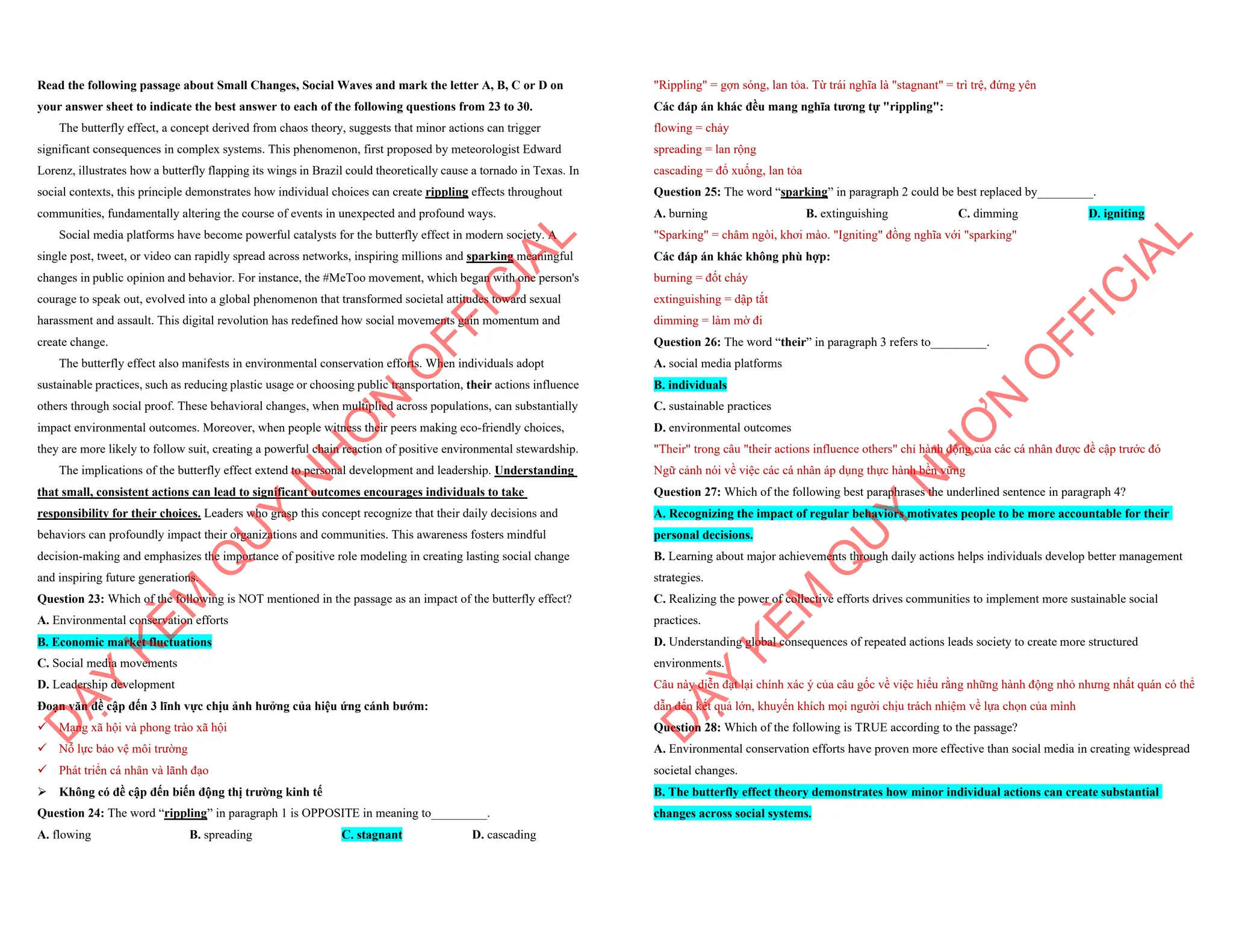 Read the following passage about Small Changes, Social Waves and mark the letter A, B, C or D on
your answer sheet to indicate the best answer to each of the following questions from 23 to 30.
The butterfly effect, a concept derived from chaos theory, suggests that minor actions can trigger
significant consequences in complex systems. This phenomenon, first proposed by meteorologist Edward
Lorenz, illustrates how a butterfly flapping its wings in Brazil could theoretically cause a tornado in Texas. In
social contexts, this principle demonstrates how individual choices can create rippling effects throughout
communities, fundamentally altering the course of events in unexpected and profound ways.
Social media platforms have become powerful catalysts for the butterfly effect in modern society. A
single post, tweet, or video can rapidly spread across networks, inspiring millions and sparking meaningful
changes in public opinion and behavior. For instance, the #MeToo movement, which began with one person's
courage to speak out, evolved into a global phenomenon that transformed societal attitudes toward sexual
harassment and assault. This digital revolution has redefined how social movements gain momentum and
create change.
The butterfly effect also manifests in environmental conservation efforts. When individuals adopt
sustainable practices, such as reducing plastic usage or choosing public transportation, their actions influence
others through social proof. These behavioral changes, when multiplied across populations, can substantially
impact environmental outcomes. Moreover, when people witness their peers making eco-friendly choices,
they are more likely to follow suit, creating a powerful chain reaction of positive environmental stewardship.
The implications of the butterfly effect extend to personal development and leadership. Understanding
that small, consistent actions can lead to significant outcomes encourages individuals to take
responsibility for their choices. Leaders who grasp this concept recognize that their daily decisions and
behaviors can profoundly impact their organizations and communities. This awareness fosters mindful
decision-making and emphasizes the importance of positive role modeling in creating lasting social change
and inspiring future generations.
Question 23: Which of the following is NOT mentioned in the passage as an impact of the butterfly effect?
A. Environmental conservation efforts
B. Economic market fluctuations
C. Social media movements
D. Leadership development
Đoạn văn đề cập đến 3 lĩnh vực chịu ảnh hưởng của hiệu ứng cánh bướm:
¸ Mạng xã hội và phong trào xã hội
¸ Nỗ lực bảo vệ môi trường
¸ Phát triển cá nhân và lãnh đạo
ÿ Không có đề cập đến biến động thị trường kinh tế
Question 24: The word “rippling” in paragraph 1 is OPPOSITE in meaning to_________.
A. flowing B. spreading C. stagnant D. cascading
D
Ạ
Y
K
È
M
Q
U
Y
N
H
Ơ
N
O
F
F
I
C
I
A
L
"Rippling" = gợn sóng, lan tỏa. Từ trái nghĩa là "stagnant" = trì trệ, đứng yên
Các đáp án khác đều mang nghĩa tương tự "rippling":
flowing = chảy
spreading = lan rộng
cascading = đổ xuống, lan tỏa
Question 25: The word “sparking” in paragraph 2 could be best replaced by_________.
A. burning B. extinguishing C. dimming D. igniting
"Sparking" = châm ngòi, khơi mào. "Igniting" đồng nghĩa với "sparking"
Các đáp án khác không phù hợp:
burning = đốt cháy
extinguishing = dập tắt
dimming = làm mờ đi
Question 26: The word “their” in paragraph 3 refers to_________.
A. social media platforms
B. individuals
C. sustainable practices
D. environmental outcomes
"Their" trong câu "their actions influence others" chỉ hành động của các cá nhân được đề cập trước đó
Ngữ cảnh nói về việc các cá nhân áp dụng thực hành bền vững
Question 27: Which of the following best paraphrases the underlined sentence in paragraph 4?
A. Recognizing the impact of regular behaviors motivates people to be more accountable for their
personal decisions.
B. Learning about major achievements through daily actions helps individuals develop better management
strategies.
C. Realizing the power of collective efforts drives communities to implement more sustainable social
practices.
D. Understanding global consequences of repeated actions leads society to create more structured
environments.
Câu này diễn đạt lại chính xác ý của câu gốc về việc hiểu rằng những hành động nhỏ nhưng nhất quán có thể
dẫn đến kết quả lớn, khuyến khích mọi người chịu trách nhiệm về lựa chọn của mình
Question 28: Which of the following is TRUE according to the passage?
A. Environmental conservation efforts have proven more effective than social media in creating widespread
societal changes.
B. The butterfly effect theory demonstrates how minor individual actions can create substantial
changes across social systems.
D
Ạ
Y
K
È
M
Q
U
Y
N
H
Ơ
N
O
F
F
I
C
I
A
L
 