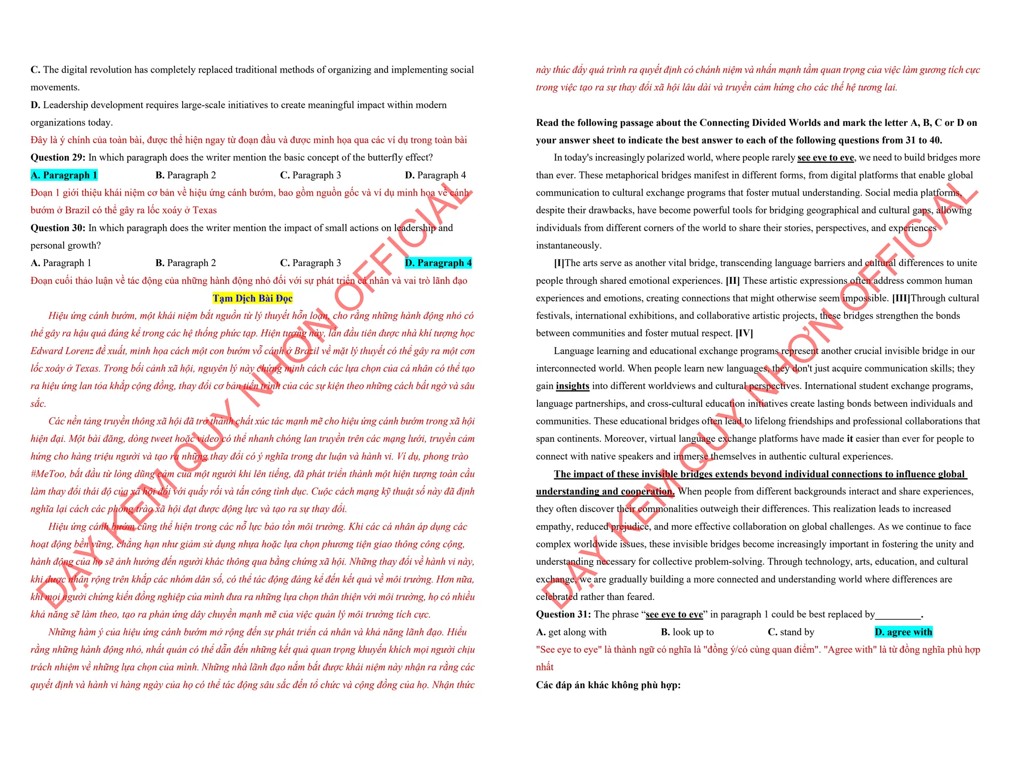 C. The digital revolution has completely replaced traditional methods of organizing and implementing social
movements.
D. Leadership development requires large-scale initiatives to create meaningful impact within modern
organizations today.
Đây là ý chính của toàn bài, được thể hiện ngay từ đoạn đầu và được minh họa qua các ví dụ trong toàn bài
Question 29: In which paragraph does the writer mention the basic concept of the butterfly effect?
A. Paragraph 1 B. Paragraph 2 C. Paragraph 3 D. Paragraph 4
Đoạn 1 giới thiệu khái niệm cơ bản về hiệu ứng cánh bướm, bao gồm nguồn gốc và ví dụ minh họa về cánh
bướm ở Brazil có thể gây ra lốc xoáy ở Texas
Question 30: In which paragraph does the writer mention the impact of small actions on leadership and
personal growth?
A. Paragraph 1 B. Paragraph 2 C. Paragraph 3 D. Paragraph 4
Đoạn cuối thảo luận về tác động của những hành động nhỏ đối với sự phát triển cá nhân và vai trò lãnh đạo
Tạm Dịch Bài Đọc
Hiệu ứng cánh bướm, một khái niệm bắt nguồn từ lý thuyết hỗn loạn, cho rằng những hành động nhỏ có
thể gây ra hậu quả đáng kể trong các hệ thống phức tạp. Hiện tượng này, lần đầu tiên được nhà khí tượng học
Edward Lorenz đề xuất, minh họa cách một con bướm vỗ cánh ở Brazil về mặt lý thuyết có thể gây ra một cơn
lốc xoáy ở Texas. Trong bối cảnh xã hội, nguyên lý này chứng minh cách các lựa chọn của cá nhân có thể tạo
ra hiệu ứng lan tỏa khắp cộng đồng, thay đổi cơ bản tiến trình của các sự kiện theo những cách bất ngờ và sâu
sắc.
Các nền tảng truyền thông xã hội đã trở thành chất xúc tác mạnh mẽ cho hiệu ứng cánh bướm trong xã hội
hiện đại. Một bài đăng, dòng tweet hoặc video có thể nhanh chóng lan truyền trên các mạng lưới, truyền cảm
hứng cho hàng triệu người và tạo ra những thay đổi có ý nghĩa trong dư luận và hành vi. Ví dụ, phong trào
#MeToo, bắt đầu từ lòng dũng cảm của một người khi lên tiếng, đã phát triển thành một hiện tượng toàn cầu
làm thay đổi thái độ của xã hội đối với quấy rối và tấn công tình dục. Cuộc cách mạng kỹ thuật số này đã định
nghĩa lại cách các phong trào xã hội đạt được động lực và tạo ra sự thay đổi.
Hiệu ứng cánh bướm cũng thể hiện trong các nỗ lực bảo tồn môi trường. Khi các cá nhân áp dụng các
hoạt động bền vững, chẳng hạn như giảm sử dụng nhựa hoặc lựa chọn phương tiện giao thông công cộng,
hành động của họ sẽ ảnh hưởng đến người khác thông qua bằng chứng xã hội. Những thay đổi về hành vi này,
khi được nhân rộng trên khắp các nhóm dân số, có thể tác động đáng kể đến kết quả về môi trường. Hơn nữa,
khi mọi người chứng kiến đồng nghiệp của mình đưa ra những lựa chọn thân thiện với môi trường, họ có nhiều
khả năng sẽ làm theo, tạo ra phản ứng dây chuyền mạnh mẽ của việc quản lý môi trường tích cực.
Những hàm ý của hiệu ứng cánh bướm mở rộng đến sự phát triển cá nhân và khả năng lãnh đạo. Hiểu
rằng những hành động nhỏ, nhất quán có thể dẫn đến những kết quả quan trọng khuyến khích mọi người chịu
trách nhiệm về những lựa chọn của mình. Những nhà lãnh đạo nắm bắt được khái niệm này nhận ra rằng các
quyết định và hành vi hàng ngày của họ có thể tác động sâu sắc đến tổ chức và cộng đồng của họ. Nhận thức
D
Ạ
Y
K
È
M
Q
U
Y
N
H
Ơ
N
O
F
F
I
C
I
A
L
này thúc đẩy quá trình ra quyết định có chánh niệm và nhấn mạnh tầm quan trọng của việc làm gương tích cực
trong việc tạo ra sự thay đổi xã hội lâu dài và truyền cảm hứng cho các thế hệ tương lai.
Read the following passage about the Connecting Divided Worlds and mark the letter A, B, C or D on
your answer sheet to indicate the best answer to each of the following questions from 31 to 40.
In today's increasingly polarized world, where people rarely see eye to eye, we need to build bridges more
than ever. These metaphorical bridges manifest in different forms, from digital platforms that enable global
communication to cultural exchange programs that foster mutual understanding. Social media platforms,
despite their drawbacks, have become powerful tools for bridging geographical and cultural gaps, allowing
individuals from different corners of the world to share their stories, perspectives, and experiences
instantaneously.
[I]The arts serve as another vital bridge, transcending language barriers and cultural differences to unite
people through shared emotional experiences. [II] These artistic expressions often address common human
experiences and emotions, creating connections that might otherwise seem impossible. [III]Through cultural
festivals, international exhibitions, and collaborative artistic projects, these bridges strengthen the bonds
between communities and foster mutual respect. [IV]
Language learning and educational exchange programs represent another crucial invisible bridge in our
interconnected world. When people learn new languages, they don't just acquire communication skills; they
gain insights into different worldviews and cultural perspectives. International student exchange programs,
language partnerships, and cross-cultural education initiatives create lasting bonds between individuals and
communities. These educational bridges often lead to lifelong friendships and professional collaborations that
span continents. Moreover, virtual language exchange platforms have made it easier than ever for people to
connect with native speakers and immerse themselves in authentic cultural experiences.
The impact of these invisible bridges extends beyond individual connections to influence global
understanding and cooperation. When people from different backgrounds interact and share experiences,
they often discover their commonalities outweigh their differences. This realization leads to increased
empathy, reduced prejudice, and more effective collaboration on global challenges. As we continue to face
complex worldwide issues, these invisible bridges become increasingly important in fostering the unity and
understanding necessary for collective problem-solving. Through technology, arts, education, and cultural
exchange, we are gradually building a more connected and understanding world where differences are
celebrated rather than feared.
Question 31: The phrase “see eye to eye” in paragraph 1 could be best replaced by_________.
A. get along with B. look up to C. stand by D. agree with
"See eye to eye" là thành ngữ có nghĩa là "đồng ý/có cùng quan điểm". "Agree with" là từ đồng nghĩa phù hợp
nhất
Các đáp án khác không phù hợp:
D
Ạ
Y
K
È
M
Q
U
Y
N
H
Ơ
N
O
F
F
I
C
I
A
L
 