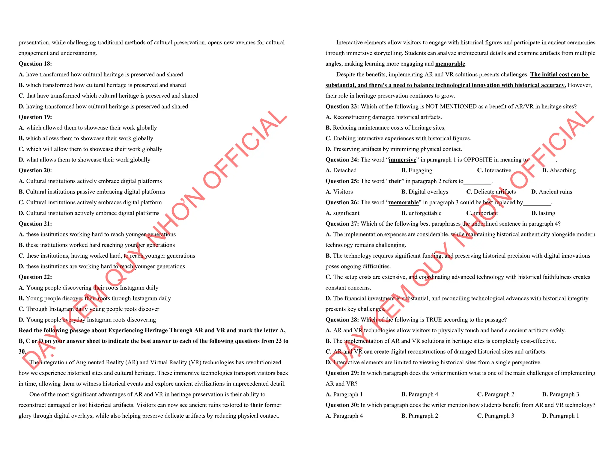 presentation, while challenging traditional methods of cultural preservation, opens new avenues for cultural
engagement and understanding.
Question 18:
A. have transformed how cultural heritage is preserved and shared
B. which transformed how cultural heritage is preserved and shared
C. that have transformed which cultural heritage is preserved and shared
D. having transformed how cultural heritage is preserved and shared
Question 19:
A. which allowed them to showcase their work globally
B. which allows them to showcase their work globally
C. which will allow them to showcase their work globally
D. what allows them to showcase their work globally
Question 20:
A. Cultural institutions actively embrace digital platforms
B. Cultural institutions passive embracing digital platforms
C. Cultural institutions actively embraces digital platform
D. Cultural institution actively embrace digital platforms
Question 21:
A. these institutions working hard to reach younger generations
B. these institutions worked hard reaching younger generations
C. these institutions, having worked hard, to reach younger generations
D. these institutions are working hard to reach younger generations
Question 22:
A. Young people discovering their roots Instagram daily
B. Young people discover their roots through Instagram daily
C. Through Instagram daily young people roots discover
D. Young people everyday Instagram roots discovering
Read the following passage about Experiencing Heritage Through AR and VR and mark the letter A,
B, C or D on your answer sheet to indicate the best answer to each of the following questions from 23 to
30.
The integration of Augmented Reality (AR) and Virtual Reality (VR) technologies has revolutionized
how we experience historical sites and cultural heritage. These immersive technologies transport visitors back
in time, allowing them to witness historical events and explore ancient civilizations in unprecedented detail.
One of the most significant advantages of AR and VR in heritage preservation is their ability to
reconstruct damaged or lost historical artifacts. Visitors can now see ancient ruins restored to their former
glory through digital overlays, while also helping preserve delicate artifacts by reducing physical contact.
D
Ạ
Y
K
È
M
Q
U
Y
N
H
Ơ
N
O
F
F
I
C
I
A
L
Interactive elements allow visitors to engage with historical figures and participate in ancient ceremonies
through immersive storytelling. Students can analyze architectural details and examine artifacts from multiple
angles, making learning more engaging and memorable.
Despite the benefits, implementing AR and VR solutions presents challenges. The initial cost can be
substantial, and there's a need to balance technological innovation with historical accuracy. However,
their role in heritage preservation continues to grow.
Question 23: Which of the following is NOT MENTIONED as a benefit of AR/VR in heritage sites?
A. Reconstructing damaged historical artifacts.
B. Reducing maintenance costs of heritage sites.
C. Enabling interactive experiences with historical figures.
D. Preserving artifacts by minimizing physical contact.
Question 24: The word “immersive” in paragraph 1 is OPPOSITE in meaning to_________.
A. Detached B. Engaging C. Interactive D. Absorbing
Question 25: The word “their” in paragraph 2 refers to_________.
A. Visitors B. Digital overlays C. Delicate artifacts D. Ancient ruins
Question 26: The word “memorable” in paragraph 3 could be best replaced by_________.
A. significant B. unforgettable C. important D. lasting
Question 27: Which of the following best paraphrases the underlined sentence in paragraph 4?
A. The implementation expenses are considerable, while maintaining historical authenticity alongside modern
technology remains challenging.
B. The technology requires significant funding, and preserving historical precision with digital innovations
poses ongoing difficulties.
C. The setup costs are extensive, and coordinating advanced technology with historical faithfulness creates
constant concerns.
D. The financial investment is substantial, and reconciling technological advances with historical integrity
presents key challenges.
Question 28: Which of the following is TRUE according to the passage?
A. AR and VR technologies allow visitors to physically touch and handle ancient artifacts safely.
B. The implementation of AR and VR solutions in heritage sites is completely cost-effective.
C. AR and VR can create digital reconstructions of damaged historical sites and artifacts.
D. Interactive elements are limited to viewing historical sites from a single perspective.
Question 29: In which paragraph does the writer mention what is one of the main challenges of implementing
AR and VR?
A. Paragraph 1 B. Paragraph 4 C. Paragraph 2 D. Paragraph 3
Question 30: In which paragraph does the writer mention how students benefit from AR and VR technology?
A. Paragraph 4 B. Paragraph 2 C. Paragraph 3 D. Paragraph 1
D
Ạ
Y
K
È
M
Q
U
Y
N
H
Ơ
N
O
F
F
I
C
I
A
L
 