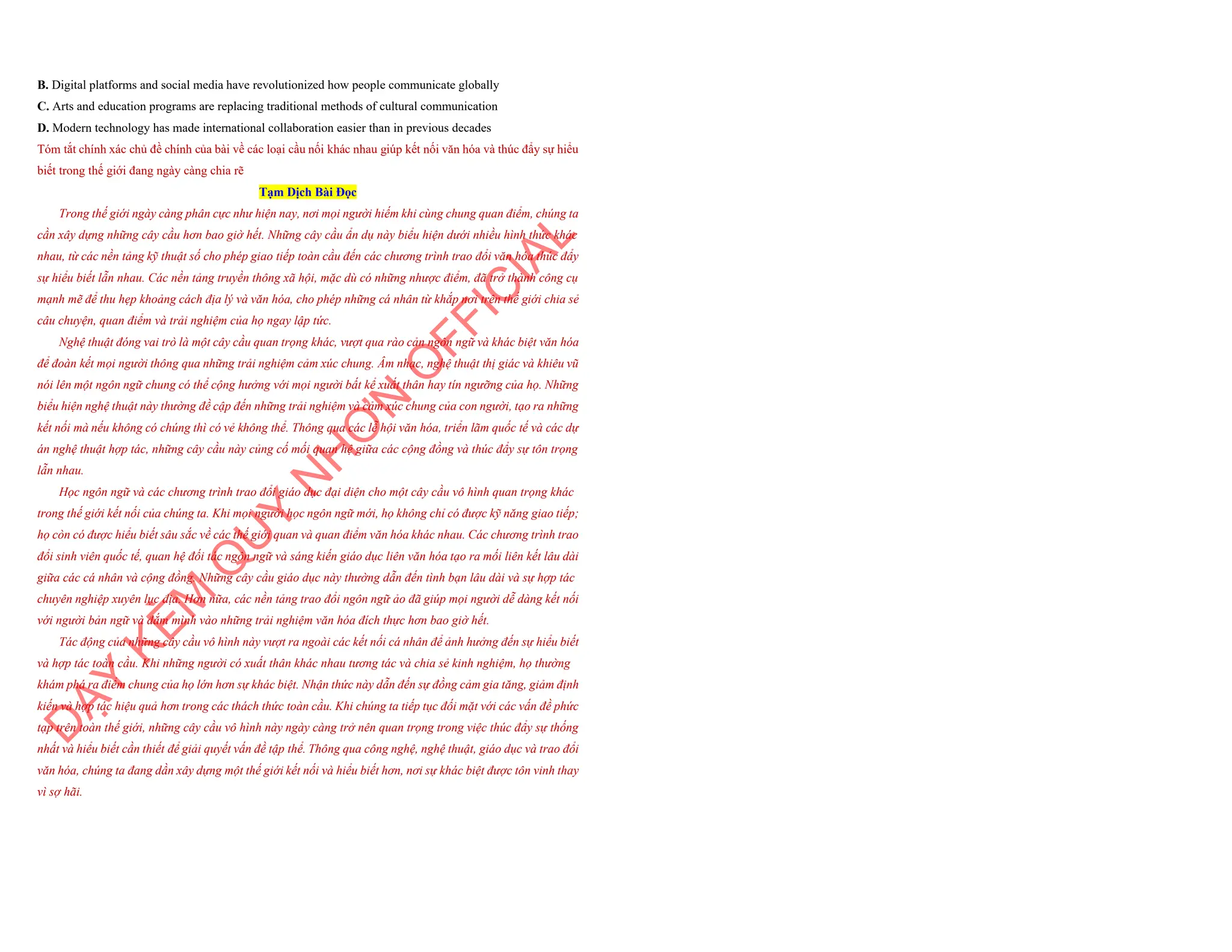 B. Digital platforms and social media have revolutionized how people communicate globally
C. Arts and education programs are replacing traditional methods of cultural communication
D. Modern technology has made international collaboration easier than in previous decades
Tóm tắt chính xác chủ đề chính của bài về các loại cầu nối khác nhau giúp kết nối văn hóa và thúc đẩy sự hiểu
biết trong thế giới đang ngày càng chia rẽ
Tạm Dịch Bài Đọc
Trong thế giới ngày càng phân cực như hiện nay, nơi mọi người hiếm khi cùng chung quan điểm, chúng ta
cần xây dựng những cây cầu hơn bao giờ hết. Những cây cầu ẩn dụ này biểu hiện dưới nhiều hình thức khác
nhau, từ các nền tảng kỹ thuật số cho phép giao tiếp toàn cầu đến các chương trình trao đổi văn hóa thúc đẩy
sự hiểu biết lẫn nhau. Các nền tảng truyền thông xã hội, mặc dù có những nhược điểm, đã trở thành công cụ
mạnh mẽ để thu hẹp khoảng cách địa lý và văn hóa, cho phép những cá nhân từ khắp nơi trên thế giới chia sẻ
câu chuyện, quan điểm và trải nghiệm của họ ngay lập tức.
Nghệ thuật đóng vai trò là một cây cầu quan trọng khác, vượt qua rào cản ngôn ngữ và khác biệt văn hóa
để đoàn kết mọi người thông qua những trải nghiệm cảm xúc chung. Âm nhạc, nghệ thuật thị giác và khiêu vũ
nói lên một ngôn ngữ chung có thể cộng hưởng với mọi người bất kể xuất thân hay tín ngưỡng của họ. Những
biểu hiện nghệ thuật này thường đề cập đến những trải nghiệm và cảm xúc chung của con người, tạo ra những
kết nối mà nếu không có chúng thì có vẻ không thể. Thông qua các lễ hội văn hóa, triển lãm quốc tế và các dự
án nghệ thuật hợp tác, những cây cầu này củng cố mối quan hệ giữa các cộng đồng và thúc đẩy sự tôn trọng
lẫn nhau.
Học ngôn ngữ và các chương trình trao đổi giáo dục đại diện cho một cây cầu vô hình quan trọng khác
trong thế giới kết nối của chúng ta. Khi mọi người học ngôn ngữ mới, họ không chỉ có được kỹ năng giao tiếp;
họ còn có được hiểu biết sâu sắc về các thế giới quan và quan điểm văn hóa khác nhau. Các chương trình trao
đổi sinh viên quốc tế, quan hệ đối tác ngôn ngữ và sáng kiến giáo dục liên văn hóa tạo ra mối liên kết lâu dài
giữa các cá nhân và cộng đồng. Những cây cầu giáo dục này thường dẫn đến tình bạn lâu dài và sự hợp tác
chuyên nghiệp xuyên lục địa. Hơn nữa, các nền tảng trao đổi ngôn ngữ ảo đã giúp mọi người dễ dàng kết nối
với người bản ngữ và đắm mình vào những trải nghiệm văn hóa đích thực hơn bao giờ hết.
Tác động của những cây cầu vô hình này vượt ra ngoài các kết nối cá nhân để ảnh hưởng đến sự hiểu biết
và hợp tác toàn cầu. Khi những người có xuất thân khác nhau tương tác và chia sẻ kinh nghiệm, họ thường
khám phá ra điểm chung của họ lớn hơn sự khác biệt. Nhận thức này dẫn đến sự đồng cảm gia tăng, giảm định
kiến và hợp tác hiệu quả hơn trong các thách thức toàn cầu. Khi chúng ta tiếp tục đối mặt với các vấn đề phức
tạp trên toàn thế giới, những cây cầu vô hình này ngày càng trở nên quan trọng trong việc thúc đẩy sự thống
nhất và hiểu biết cần thiết để giải quyết vấn đề tập thể. Thông qua công nghệ, nghệ thuật, giáo dục và trao đổi
văn hóa, chúng ta đang dần xây dựng một thế giới kết nối và hiểu biết hơn, nơi sự khác biệt được tôn vinh thay
vì sợ hãi.
D
Ạ
Y
K
È
M
Q
U
Y
N
H
Ơ
N
O
F
F
I
C
I
A
L
 