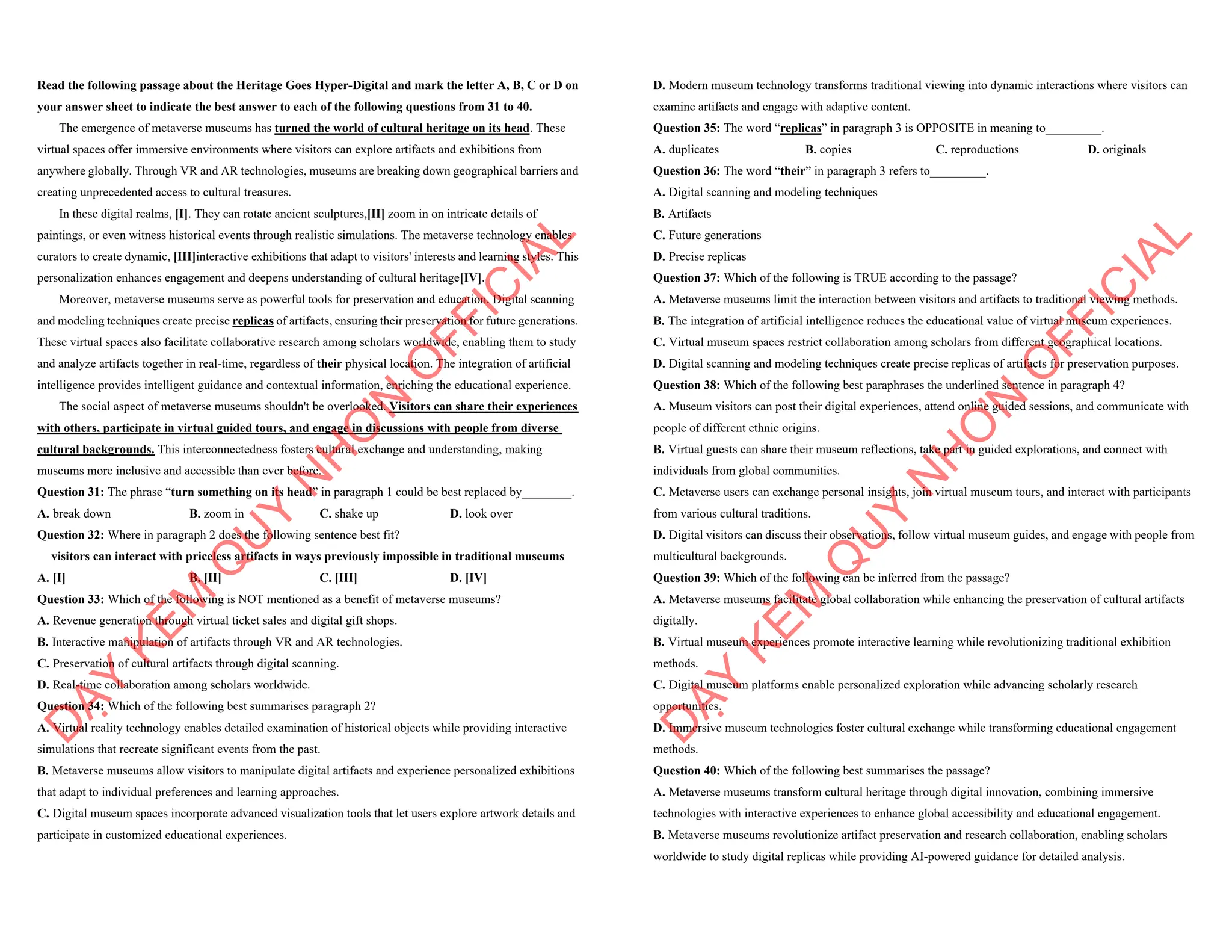 Read the following passage about the Heritage Goes Hyper-Digital and mark the letter A, B, C or D on
your answer sheet to indicate the best answer to each of the following questions from 31 to 40.
The emergence of metaverse museums has turned the world of cultural heritage on its head. These
virtual spaces offer immersive environments where visitors can explore artifacts and exhibitions from
anywhere globally. Through VR and AR technologies, museums are breaking down geographical barriers and
creating unprecedented access to cultural treasures.
In these digital realms, [I]. They can rotate ancient sculptures,[II] zoom in on intricate details of
paintings, or even witness historical events through realistic simulations. The metaverse technology enables
curators to create dynamic, [III]interactive exhibitions that adapt to visitors' interests and learning styles. This
personalization enhances engagement and deepens understanding of cultural heritage[IV].
Moreover, metaverse museums serve as powerful tools for preservation and education. Digital scanning
and modeling techniques create precise replicas of artifacts, ensuring their preservation for future generations.
These virtual spaces also facilitate collaborative research among scholars worldwide, enabling them to study
and analyze artifacts together in real-time, regardless of their physical location. The integration of artificial
intelligence provides intelligent guidance and contextual information, enriching the educational experience.
The social aspect of metaverse museums shouldn't be overlooked. Visitors can share their experiences
with others, participate in virtual guided tours, and engage in discussions with people from diverse
cultural backgrounds. This interconnectedness fosters cultural exchange and understanding, making
museums more inclusive and accessible than ever before.
Question 31: The phrase “turn something on its head” in paragraph 1 could be best replaced by________.
A. break down B. zoom in C. shake up D. look over
Question 32: Where in paragraph 2 does the following sentence best fit?
visitors can interact with priceless artifacts in ways previously impossible in traditional museums
A. [I] B. [II] C. [III] D. [IV]
Question 33: Which of the following is NOT mentioned as a benefit of metaverse museums?
A. Revenue generation through virtual ticket sales and digital gift shops.
B. Interactive manipulation of artifacts through VR and AR technologies.
C. Preservation of cultural artifacts through digital scanning.
D. Real-time collaboration among scholars worldwide.
Question 34: Which of the following best summarises paragraph 2?
A. Virtual reality technology enables detailed examination of historical objects while providing interactive
simulations that recreate significant events from the past.
B. Metaverse museums allow visitors to manipulate digital artifacts and experience personalized exhibitions
that adapt to individual preferences and learning approaches.
C. Digital museum spaces incorporate advanced visualization tools that let users explore artwork details and
participate in customized educational experiences.
D
Ạ
Y
K
È
M
Q
U
Y
N
H
Ơ
N
O
F
F
I
C
I
A
L
D. Modern museum technology transforms traditional viewing into dynamic interactions where visitors can
examine artifacts and engage with adaptive content.
Question 35: The word “replicas” in paragraph 3 is OPPOSITE in meaning to_________.
A. duplicates B. copies C. reproductions D. originals
Question 36: The word “their” in paragraph 3 refers to_________.
A. Digital scanning and modeling techniques
B. Artifacts
C. Future generations
D. Precise replicas
Question 37: Which of the following is TRUE according to the passage?
A. Metaverse museums limit the interaction between visitors and artifacts to traditional viewing methods.
B. The integration of artificial intelligence reduces the educational value of virtual museum experiences.
C. Virtual museum spaces restrict collaboration among scholars from different geographical locations.
D. Digital scanning and modeling techniques create precise replicas of artifacts for preservation purposes.
Question 38: Which of the following best paraphrases the underlined sentence in paragraph 4?
A. Museum visitors can post their digital experiences, attend online guided sessions, and communicate with
people of different ethnic origins.
B. Virtual guests can share their museum reflections, take part in guided explorations, and connect with
individuals from global communities.
C. Metaverse users can exchange personal insights, join virtual museum tours, and interact with participants
from various cultural traditions.
D. Digital visitors can discuss their observations, follow virtual museum guides, and engage with people from
multicultural backgrounds.
Question 39: Which of the following can be inferred from the passage?
A. Metaverse museums facilitate global collaboration while enhancing the preservation of cultural artifacts
digitally.
B. Virtual museum experiences promote interactive learning while revolutionizing traditional exhibition
methods.
C. Digital museum platforms enable personalized exploration while advancing scholarly research
opportunities.
D. Immersive museum technologies foster cultural exchange while transforming educational engagement
methods.
Question 40: Which of the following best summarises the passage?
A. Metaverse museums transform cultural heritage through digital innovation, combining immersive
technologies with interactive experiences to enhance global accessibility and educational engagement.
B. Metaverse museums revolutionize artifact preservation and research collaboration, enabling scholars
worldwide to study digital replicas while providing AI-powered guidance for detailed analysis.
D
Ạ
Y
K
È
M
Q
U
Y
N
H
Ơ
N
O
F
F
I
C
I
A
L
 