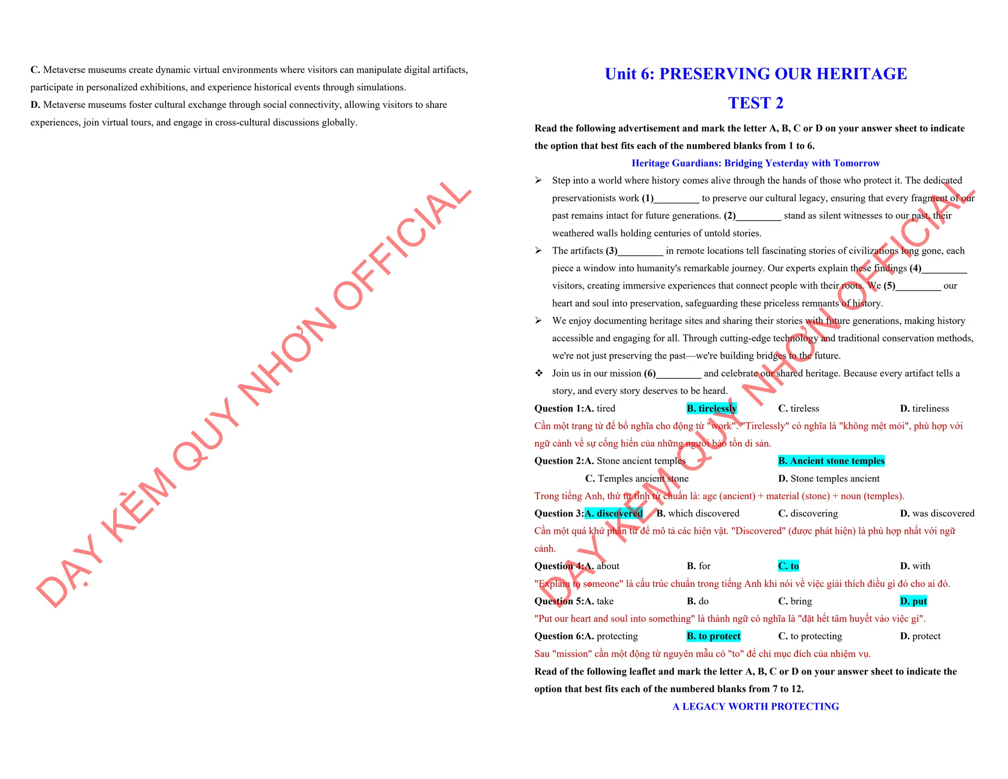 C. Metaverse museums create dynamic virtual environments where visitors can manipulate digital artifacts,
participate in personalized exhibitions, and experience historical events through simulations.
D. Metaverse museums foster cultural exchange through social connectivity, allowing visitors to share
experiences, join virtual tours, and engage in cross-cultural discussions globally.
D
Ạ
Y
K
È
M
Q
U
Y
N
H
Ơ
N
O
F
F
I
C
I
A
L
Unit 6: PRESERVING OUR HERITAGE
TEST 2
Read the following advertisement and mark the letter A, B, C or D on your answer sheet to indicate
the option that best fits each of the numbered blanks from 1 to 6.
Heritage Guardians: Bridging Yesterday with Tomorrow
ÿ Step into a world where history comes alive through the hands of those who protect it. The dedicated
preservationists work (1)_________ to preserve our cultural legacy, ensuring that every fragment of our
past remains intact for future generations. (2)_________ stand as silent witnesses to our past, their
weathered walls holding centuries of untold stories.
ÿ The artifacts (3)_________ in remote locations tell fascinating stories of civilizations long gone, each
piece a window into humanity's remarkable journey. Our experts explain these findings (4)_________
visitors, creating immersive experiences that connect people with their roots. We (5)_________ our
heart and soul into preservation, safeguarding these priceless remnants of history.
ÿ We enjoy documenting heritage sites and sharing their stories with future generations, making history
accessible and engaging for all. Through cutting-edge technology and traditional conservation methods,
we're not just preserving the past—we're building bridges to the future.
v Join us in our mission (6)_________ and celebrate our shared heritage. Because every artifact tells a
story, and every story deserves to be heard.
Question 1:A. tired B. tirelessly C. tireless D. tireliness
Cần một trạng từ để bổ nghĩa cho động từ "work". "Tirelessly" có nghĩa là "không mệt mỏi", phù hợp với
ngữ cảnh về sự cống hiến của những người bảo tồn di sản.
Question 2:A. Stone ancient temples B. Ancient stone temples
C. Temples ancient stone D. Stone temples ancient
Trong tiếng Anh, thứ tự tính từ chuẩn là: age (ancient) + material (stone) + noun (temples).
Question 3:A. discovered B. which discovered C. discovering D. was discovered
Cần một quá khứ phân từ để mô tả các hiện vật. "Discovered" (được phát hiện) là phù hợp nhất với ngữ
cảnh.
Question 4:A. about B. for C. to D. with
"Explain to someone" là cấu trúc chuẩn trong tiếng Anh khi nói về việc giải thích điều gì đó cho ai đó.
Question 5:A. take B. do C. bring D. put
"Put our heart and soul into something" là thành ngữ có nghĩa là "đặt hết tâm huyết vào việc gì".
Question 6:A. protecting B. to protect C. to protecting D. protect
Sau "mission" cần một động từ nguyên mẫu có "to" để chỉ mục đích của nhiệm vụ.
Read of the following leaflet and mark the letter A, B, C or D on your answer sheet to indicate the
option that best fits each of the numbered blanks from 7 to 12.
A LEGACY WORTH PROTECTING
D
Ạ
Y
K
È
M
Q
U
Y
N
H
Ơ
N
O
F
F
I
C
I
A
L
 