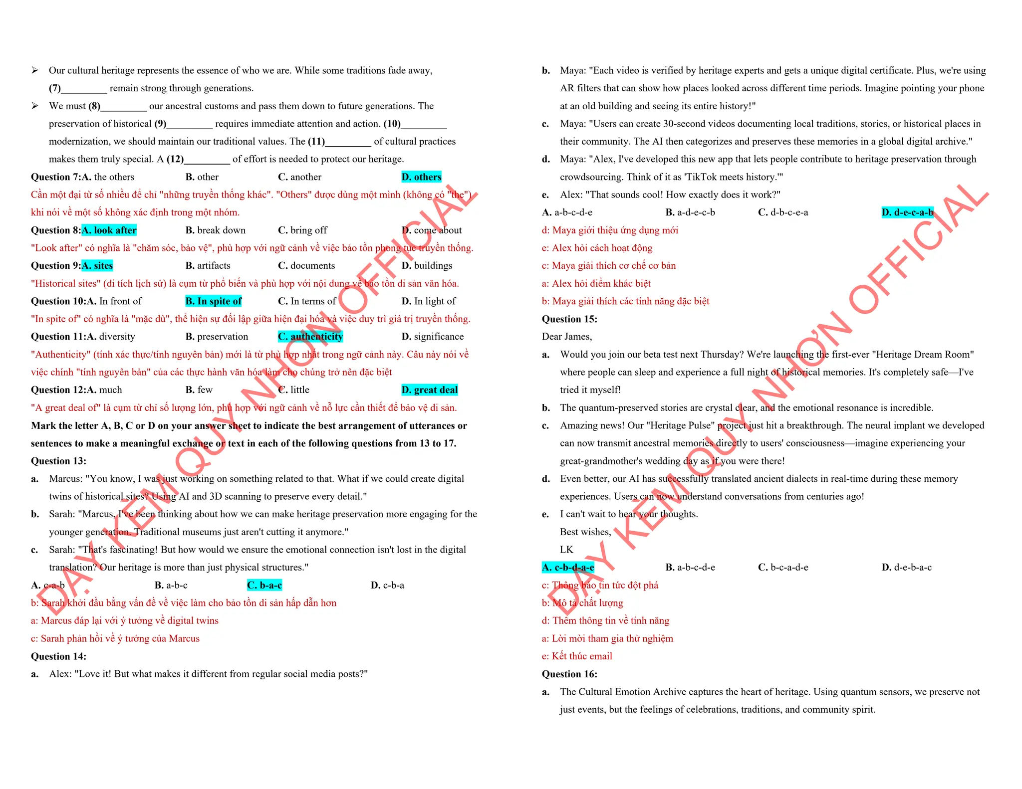 ÿ Our cultural heritage represents the essence of who we are. While some traditions fade away,
(7)_________ remain strong through generations.
ÿ We must (8)_________ our ancestral customs and pass them down to future generations. The
preservation of historical (9)_________ requires immediate attention and action. (10)_________
modernization, we should maintain our traditional values. The (11)_________ of cultural practices
makes them truly special. A (12)_________ of effort is needed to protect our heritage.
Question 7:A. the others B. other C. another D. others
Cần một đại từ số nhiều để chỉ "những truyền thống khác". "Others" được dùng một mình (không có "the")
khi nói về một số không xác định trong một nhóm.
Question 8:A. look after B. break down C. bring off D. come about
"Look after" có nghĩa là "chăm sóc, bảo vệ", phù hợp với ngữ cảnh về việc bảo tồn phong tục truyền thống.
Question 9:A. sites B. artifacts C. documents D. buildings
"Historical sites" (di tích lịch sử) là cụm từ phổ biến và phù hợp với nội dung về bảo tồn di sản văn hóa.
Question 10:A. In front of B. In spite of C. In terms of D. In light of
"In spite of" có nghĩa là "mặc dù", thể hiện sự đối lập giữa hiện đại hóa và việc duy trì giá trị truyền thống.
Question 11:A. diversity B. preservation C. authenticity D. significance
"Authenticity" (tính xác thực/tính nguyên bản) mới là từ phù hợp nhất trong ngữ cảnh này. Câu này nói về
việc chính "tính nguyên bản" của các thực hành văn hóa làm cho chúng trở nên đặc biệt
Question 12:A. much B. few C. little D. great deal
"A great deal of" là cụm từ chỉ số lượng lớn, phù hợp với ngữ cảnh về nỗ lực cần thiết để bảo vệ di sản.
Mark the letter A, B, C or D on your answer sheet to indicate the best arrangement of utterances or
sentences to make a meaningful exchange or text in each of the following questions from 13 to 17.
Question 13:
a. Marcus: "You know, I was just working on something related to that. What if we could create digital
twins of historical sites? Using AI and 3D scanning to preserve every detail."
b. Sarah: "Marcus, I've been thinking about how we can make heritage preservation more engaging for the
younger generation. Traditional museums just aren't cutting it anymore."
c. Sarah: "That's fascinating! But how would we ensure the emotional connection isn't lost in the digital
translation? Our heritage is more than just physical structures."
A. c-a-b B. a-b-c C. b-a-c D. c-b-a
b: Sarah khởi đầu bằng vấn đề về việc làm cho bảo tồn di sản hấp dẫn hơn
a: Marcus đáp lại với ý tưởng về digital twins
c: Sarah phản hồi về ý tưởng của Marcus
Question 14:
a. Alex: "Love it! But what makes it different from regular social media posts?"
D
Ạ
Y
K
È
M
Q
U
Y
N
H
Ơ
N
O
F
F
I
C
I
A
L
b. Maya: "Each video is verified by heritage experts and gets a unique digital certificate. Plus, we're using
AR filters that can show how places looked across different time periods. Imagine pointing your phone
at an old building and seeing its entire history!"
c. Maya: "Users can create 30-second videos documenting local traditions, stories, or historical places in
their community. The AI then categorizes and preserves these memories in a global digital archive."
d. Maya: "Alex, I've developed this new app that lets people contribute to heritage preservation through
crowdsourcing. Think of it as 'TikTok meets history.'"
e. Alex: "That sounds cool! How exactly does it work?"
A. a-b-c-d-e B. a-d-e-c-b C. d-b-c-e-a D. d-e-c-a-b
d: Maya giới thiệu ứng dụng mới
e: Alex hỏi cách hoạt động
c: Maya giải thích cơ chế cơ bản
a: Alex hỏi điểm khác biệt
b: Maya giải thích các tính năng đặc biệt
Question 15:
Dear James,
a. Would you join our beta test next Thursday? We're launching the first-ever "Heritage Dream Room"
where people can sleep and experience a full night of historical memories. It's completely safe—I've
tried it myself!
b. The quantum-preserved stories are crystal clear, and the emotional resonance is incredible.
c. Amazing news! Our "Heritage Pulse" project just hit a breakthrough. The neural implant we developed
can now transmit ancestral memories directly to users' consciousness—imagine experiencing your
great-grandmother's wedding day as if you were there!
d. Even better, our AI has successfully translated ancient dialects in real-time during these memory
experiences. Users can now understand conversations from centuries ago!
e. I can't wait to hear your thoughts.
Best wishes,
LK
A. c-b-d-a-e B. a-b-c-d-e C. b-c-a-d-e D. d-e-b-a-c
c: Thông báo tin tức đột phá
b: Mô tả chất lượng
d: Thêm thông tin về tính năng
a: Lời mời tham gia thử nghiệm
e: Kết thúc email
Question 16:
a. The Cultural Emotion Archive captures the heart of heritage. Using quantum sensors, we preserve not
just events, but the feelings of celebrations, traditions, and community spirit.
D
Ạ
Y
K
È
M
Q
U
Y
N
H
Ơ
N
O
F
F
I
C
I
A
L
 