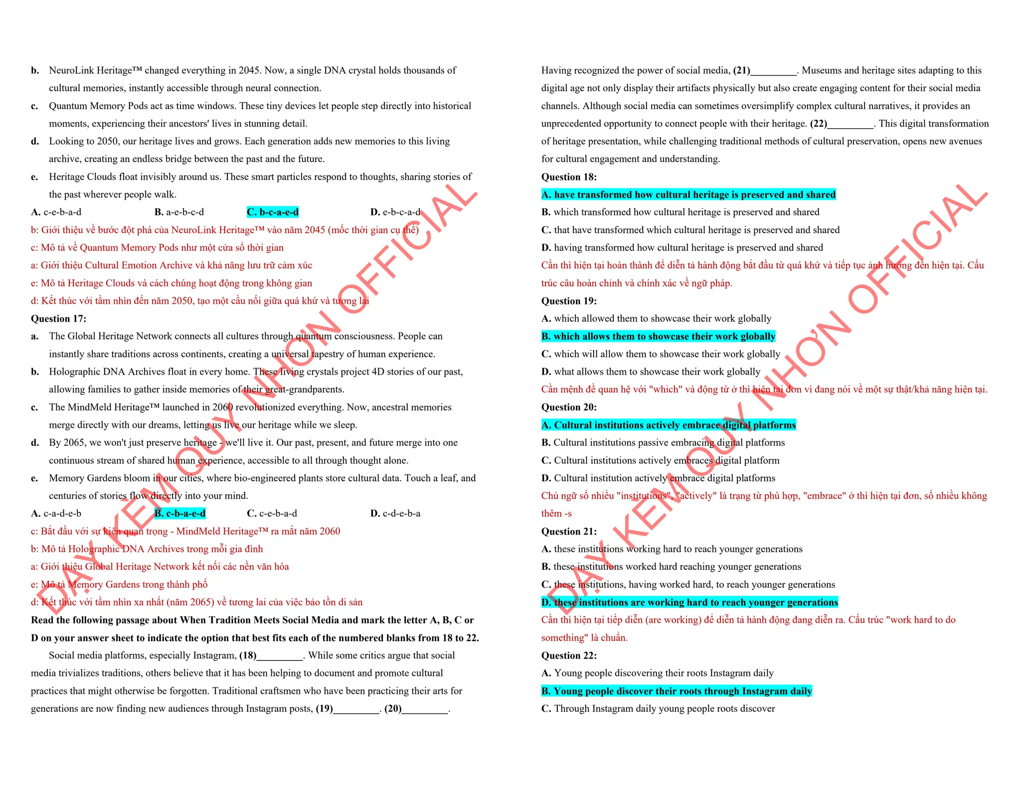 b. NeuroLink Heritage™ changed everything in 2045. Now, a single DNA crystal holds thousands of
cultural memories, instantly accessible through neural connection.
c. Quantum Memory Pods act as time windows. These tiny devices let people step directly into historical
moments, experiencing their ancestors' lives in stunning detail.
d. Looking to 2050, our heritage lives and grows. Each generation adds new memories to this living
archive, creating an endless bridge between the past and the future.
e. Heritage Clouds float invisibly around us. These smart particles respond to thoughts, sharing stories of
the past wherever people walk.
A. c-e-b-a-d B. a-e-b-c-d C. b-c-a-e-d D. e-b-c-a-d
b: Giới thiệu về bước đột phá của NeuroLink Heritage™ vào năm 2045 (mốc thời gian cụ thể)
c: Mô tả về Quantum Memory Pods như một cửa sổ thời gian
a: Giới thiệu Cultural Emotion Archive và khả năng lưu trữ cảm xúc
e: Mô tả Heritage Clouds và cách chúng hoạt động trong không gian
d: Kết thúc với tầm nhìn đến năm 2050, tạo một cầu nối giữa quá khứ và tương lai
Question 17:
a. The Global Heritage Network connects all cultures through quantum consciousness. People can
instantly share traditions across continents, creating a universal tapestry of human experience.
b. Holographic DNA Archives float in every home. These living crystals project 4D stories of our past,
allowing families to gather inside memories of their great-grandparents.
c. The MindMeld Heritage™ launched in 2060 revolutionized everything. Now, ancestral memories
merge directly with our dreams, letting us live our heritage while we sleep.
d. By 2065, we won't just preserve heritage - we'll live it. Our past, present, and future merge into one
continuous stream of shared human experience, accessible to all through thought alone.
e. Memory Gardens bloom in our cities, where bio-engineered plants store cultural data. Touch a leaf, and
centuries of stories flow directly into your mind.
A. c-a-d-e-b B. c-b-a-e-d C. c-e-b-a-d D. c-d-e-b-a
c: Bắt đầu với sự kiện quan trọng - MindMeld Heritage™ ra mắt năm 2060
b: Mô tả Holographic DNA Archives trong mỗi gia đình
a: Giới thiệu Global Heritage Network kết nối các nền văn hóa
e: Mô tả Memory Gardens trong thành phố
d: Kết thúc với tầm nhìn xa nhất (năm 2065) về tương lai của việc bảo tồn di sản
Read the following passage about When Tradition Meets Social Media and mark the letter A, B, C or
D on your answer sheet to indicate the option that best fits each of the numbered blanks from 18 to 22.
Social media platforms, especially Instagram, (18)_________. While some critics argue that social
media trivializes traditions, others believe that it has been helping to document and promote cultural
practices that might otherwise be forgotten. Traditional craftsmen who have been practicing their arts for
generations are now finding new audiences through Instagram posts, (19)_________. (20)_________.
D
Ạ
Y
K
È
M
Q
U
Y
N
H
Ơ
N
O
F
F
I
C
I
A
L
Having recognized the power of social media, (21)_________. Museums and heritage sites adapting to this
digital age not only display their artifacts physically but also create engaging content for their social media
channels. Although social media can sometimes oversimplify complex cultural narratives, it provides an
unprecedented opportunity to connect people with their heritage. (22)_________. This digital transformation
of heritage presentation, while challenging traditional methods of cultural preservation, opens new avenues
for cultural engagement and understanding.
Question 18:
A. have transformed how cultural heritage is preserved and shared
B. which transformed how cultural heritage is preserved and shared
C. that have transformed which cultural heritage is preserved and shared
D. having transformed how cultural heritage is preserved and shared
Cần thì hiện tại hoàn thành để diễn tả hành động bắt đầu từ quá khứ và tiếp tục ảnh hưởng đến hiện tại. Cấu
trúc câu hoàn chỉnh và chính xác về ngữ pháp.
Question 19:
A. which allowed them to showcase their work globally
B. which allows them to showcase their work globally
C. which will allow them to showcase their work globally
D. what allows them to showcase their work globally
Cần mệnh đề quan hệ với "which" và động từ ở thì hiện tại đơn vì đang nói về một sự thật/khả năng hiện tại.
Question 20:
A. Cultural institutions actively embrace digital platforms
B. Cultural institutions passive embracing digital platforms
C. Cultural institutions actively embraces digital platform
D. Cultural institution actively embrace digital platforms
Chủ ngữ số nhiều "institutions", "actively" là trạng từ phù hợp, "embrace" ở thì hiện tại đơn, số nhiều không
thêm -s
Question 21:
A. these institutions working hard to reach younger generations
B. these institutions worked hard reaching younger generations
C. these institutions, having worked hard, to reach younger generations
D. these institutions are working hard to reach younger generations
Cần thì hiện tại tiếp diễn (are working) để diễn tả hành động đang diễn ra. Cấu trúc "work hard to do
something" là chuẩn.
Question 22:
A. Young people discovering their roots Instagram daily
B. Young people discover their roots through Instagram daily
C. Through Instagram daily young people roots discover
D
Ạ
Y
K
È
M
Q
U
Y
N
H
Ơ
N
O
F
F
I
C
I
A
L
 