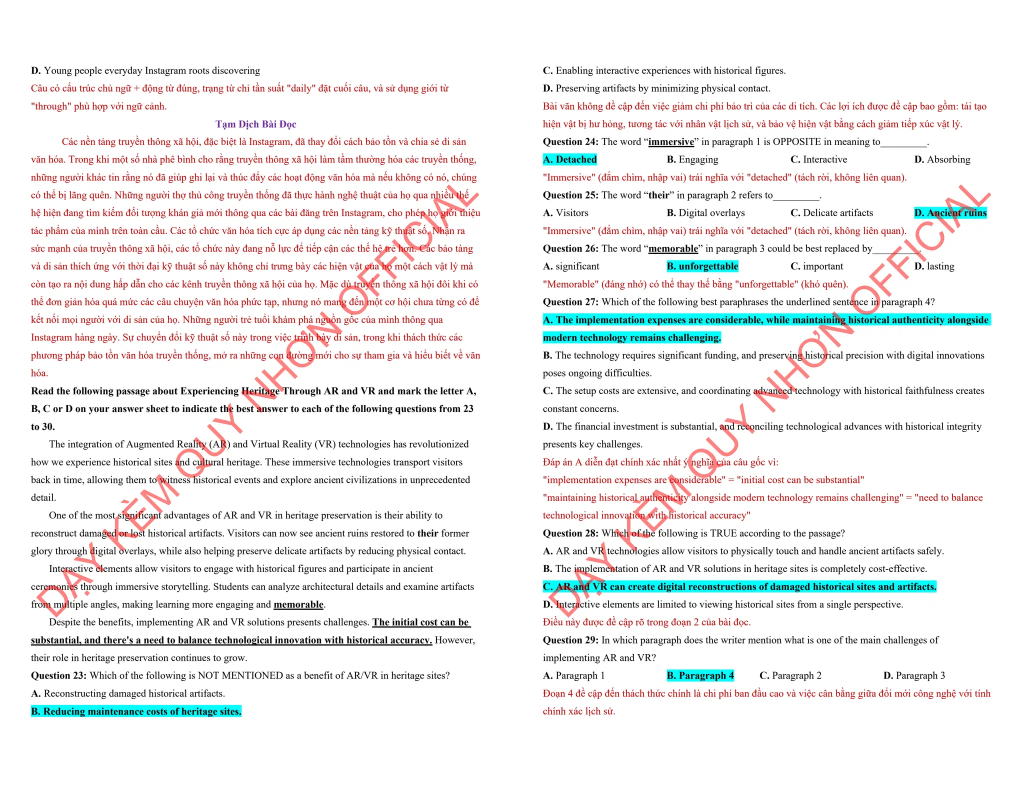 D. Young people everyday Instagram roots discovering
Câu có cấu trúc chủ ngữ + động từ đúng, trạng từ chỉ tần suất "daily" đặt cuối câu, và sử dụng giới từ
"through" phù hợp với ngữ cảnh.
Tạm Dịch Bài Đọc
Các nền tảng truyền thông xã hội, đặc biệt là Instagram, đã thay đổi cách bảo tồn và chia sẻ di sản
văn hóa. Trong khi một số nhà phê bình cho rằng truyền thông xã hội làm tầm thường hóa các truyền thống,
những người khác tin rằng nó đã giúp ghi lại và thúc đẩy các hoạt động văn hóa mà nếu không có nó, chúng
có thể bị lãng quên. Những người thợ thủ công truyền thống đã thực hành nghệ thuật của họ qua nhiều thế
hệ hiện đang tìm kiếm đối tượng khán giả mới thông qua các bài đăng trên Instagram, cho phép họ giới thiệu
tác phẩm của mình trên toàn cầu. Các tổ chức văn hóa tích cực áp dụng các nền tảng kỹ thuật số. Nhận ra
sức mạnh của truyền thông xã hội, các tổ chức này đang nỗ lực để tiếp cận các thế hệ trẻ hơn. Các bảo tàng
và di sản thích ứng với thời đại kỹ thuật số này không chỉ trưng bày các hiện vật của họ một cách vật lý mà
còn tạo ra nội dung hấp dẫn cho các kênh truyền thông xã hội của họ. Mặc dù truyền thông xã hội đôi khi có
thể đơn giản hóa quá mức các câu chuyện văn hóa phức tạp, nhưng nó mang đến một cơ hội chưa từng có để
kết nối mọi người với di sản của họ. Những người trẻ tuổi khám phá nguồn gốc của mình thông qua
Instagram hàng ngày. Sự chuyển đổi kỹ thuật số này trong việc trình bày di sản, trong khi thách thức các
phương pháp bảo tồn văn hóa truyền thống, mở ra những con đường mới cho sự tham gia và hiểu biết về văn
hóa.
Read the following passage about Experiencing Heritage Through AR and VR and mark the letter A,
B, C or D on your answer sheet to indicate the best answer to each of the following questions from 23
to 30.
The integration of Augmented Reality (AR) and Virtual Reality (VR) technologies has revolutionized
how we experience historical sites and cultural heritage. These immersive technologies transport visitors
back in time, allowing them to witness historical events and explore ancient civilizations in unprecedented
detail.
One of the most significant advantages of AR and VR in heritage preservation is their ability to
reconstruct damaged or lost historical artifacts. Visitors can now see ancient ruins restored to their former
glory through digital overlays, while also helping preserve delicate artifacts by reducing physical contact.
Interactive elements allow visitors to engage with historical figures and participate in ancient
ceremonies through immersive storytelling. Students can analyze architectural details and examine artifacts
from multiple angles, making learning more engaging and memorable.
Despite the benefits, implementing AR and VR solutions presents challenges. The initial cost can be
substantial, and there's a need to balance technological innovation with historical accuracy. However,
their role in heritage preservation continues to grow.
Question 23: Which of the following is NOT MENTIONED as a benefit of AR/VR in heritage sites?
A. Reconstructing damaged historical artifacts.
B. Reducing maintenance costs of heritage sites.
D
Ạ
Y
K
È
M
Q
U
Y
N
H
Ơ
N
O
F
F
I
C
I
A
L
C. Enabling interactive experiences with historical figures.
D. Preserving artifacts by minimizing physical contact.
Bài văn không đề cập đến việc giảm chi phí bảo trì của các di tích. Các lợi ích được đề cập bao gồm: tái tạo
hiện vật bị hư hỏng, tương tác với nhân vật lịch sử, và bảo vệ hiện vật bằng cách giảm tiếp xúc vật lý.
Question 24: The word “immersive” in paragraph 1 is OPPOSITE in meaning to_________.
A. Detached B. Engaging C. Interactive D. Absorbing
"Immersive" (đắm chìm, nhập vai) trái nghĩa với "detached" (tách rời, không liên quan).
Question 25: The word “their” in paragraph 2 refers to_________.
A. Visitors B. Digital overlays C. Delicate artifacts D. Ancient ruins
"Immersive" (đắm chìm, nhập vai) trái nghĩa với "detached" (tách rời, không liên quan).
Question 26: The word “memorable” in paragraph 3 could be best replaced by_________.
A. significant B. unforgettable C. important D. lasting
"Memorable" (đáng nhớ) có thể thay thế bằng "unforgettable" (khó quên).
Question 27: Which of the following best paraphrases the underlined sentence in paragraph 4?
A. The implementation expenses are considerable, while maintaining historical authenticity alongside
modern technology remains challenging.
B. The technology requires significant funding, and preserving historical precision with digital innovations
poses ongoing difficulties.
C. The setup costs are extensive, and coordinating advanced technology with historical faithfulness creates
constant concerns.
D. The financial investment is substantial, and reconciling technological advances with historical integrity
presents key challenges.
Đáp án A diễn đạt chính xác nhất ý nghĩa của câu gốc vì:
"implementation expenses are considerable" = "initial cost can be substantial"
"maintaining historical authenticity alongside modern technology remains challenging" = "need to balance
technological innovation with historical accuracy"
Question 28: Which of the following is TRUE according to the passage?
A. AR and VR technologies allow visitors to physically touch and handle ancient artifacts safely.
B. The implementation of AR and VR solutions in heritage sites is completely cost-effective.
C. AR and VR can create digital reconstructions of damaged historical sites and artifacts.
D. Interactive elements are limited to viewing historical sites from a single perspective.
Điều này được đề cập rõ trong đoạn 2 của bài đọc.
Question 29: In which paragraph does the writer mention what is one of the main challenges of
implementing AR and VR?
A. Paragraph 1 B. Paragraph 4 C. Paragraph 2 D. Paragraph 3
Đoạn 4 đề cập đến thách thức chính là chi phí ban đầu cao và việc cân bằng giữa đổi mới công nghệ với tính
chính xác lịch sử.
D
Ạ
Y
K
È
M
Q
U
Y
N
H
Ơ
N
O
F
F
I
C
I
A
L
 