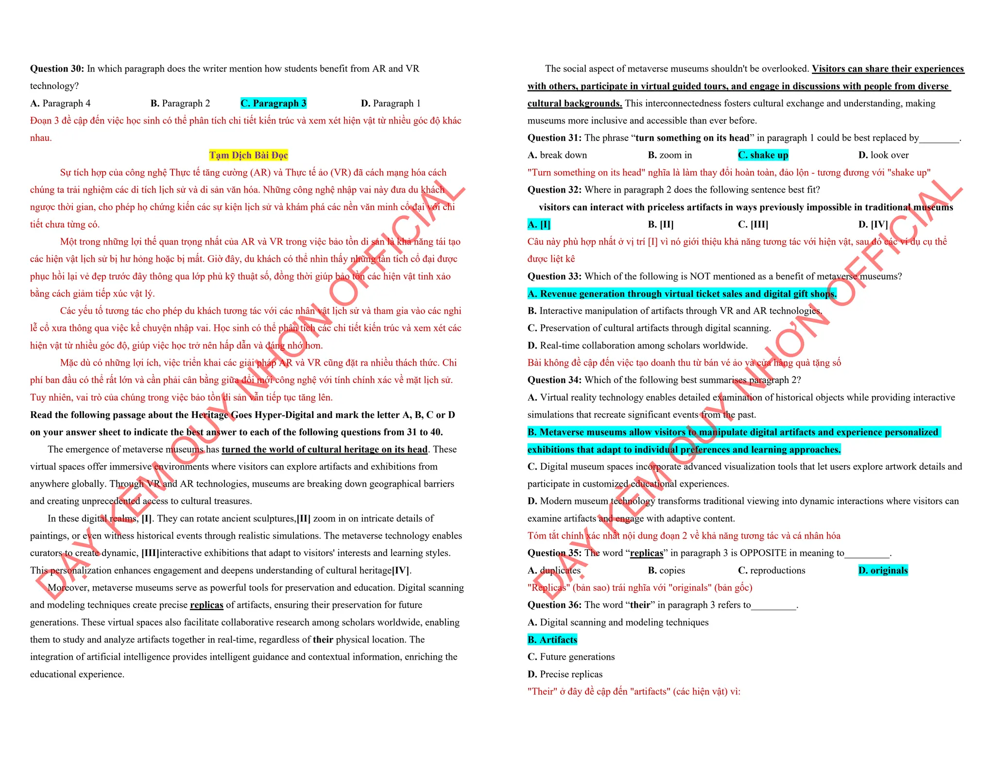 Question 30: In which paragraph does the writer mention how students benefit from AR and VR
technology?
A. Paragraph 4 B. Paragraph 2 C. Paragraph 3 D. Paragraph 1
Đoạn 3 đề cập đến việc học sinh có thể phân tích chi tiết kiến trúc và xem xét hiện vật từ nhiều góc độ khác
nhau.
Tạm Dịch Bài Đọc
Sự tích hợp của công nghệ Thực tế tăng cường (AR) và Thực tế ảo (VR) đã cách mạng hóa cách
chúng ta trải nghiệm các di tích lịch sử và di sản văn hóa. Những công nghệ nhập vai này đưa du khách
ngược thời gian, cho phép họ chứng kiến các sự kiện lịch sử và khám phá các nền văn minh cổ đại với chi
tiết chưa từng có.
Một trong những lợi thế quan trọng nhất của AR và VR trong việc bảo tồn di sản là khả năng tái tạo
các hiện vật lịch sử bị hư hỏng hoặc bị mất. Giờ đây, du khách có thể nhìn thấy những tàn tích cổ đại được
phục hồi lại vẻ đẹp trước đây thông qua lớp phủ kỹ thuật số, đồng thời giúp bảo tồn các hiện vật tinh xảo
bằng cách giảm tiếp xúc vật lý.
Các yếu tố tương tác cho phép du khách tương tác với các nhân vật lịch sử và tham gia vào các nghi
lễ cổ xưa thông qua việc kể chuyện nhập vai. Học sinh có thể phân tích các chi tiết kiến trúc và xem xét các
hiện vật từ nhiều góc độ, giúp việc học trở nên hấp dẫn và đáng nhớ hơn.
Mặc dù có những lợi ích, việc triển khai các giải pháp AR và VR cũng đặt ra nhiều thách thức. Chi
phí ban đầu có thể rất lớn và cần phải cân bằng giữa đổi mới công nghệ với tính chính xác về mặt lịch sử.
Tuy nhiên, vai trò của chúng trong việc bảo tồn di sản vẫn tiếp tục tăng lên.
Read the following passage about the Heritage Goes Hyper-Digital and mark the letter A, B, C or D
on your answer sheet to indicate the best answer to each of the following questions from 31 to 40.
The emergence of metaverse museums has turned the world of cultural heritage on its head. These
virtual spaces offer immersive environments where visitors can explore artifacts and exhibitions from
anywhere globally. Through VR and AR technologies, museums are breaking down geographical barriers
and creating unprecedented access to cultural treasures.
In these digital realms, [I]. They can rotate ancient sculptures,[II] zoom in on intricate details of
paintings, or even witness historical events through realistic simulations. The metaverse technology enables
curators to create dynamic, [III]interactive exhibitions that adapt to visitors' interests and learning styles.
This personalization enhances engagement and deepens understanding of cultural heritage[IV].
Moreover, metaverse museums serve as powerful tools for preservation and education. Digital scanning
and modeling techniques create precise replicas of artifacts, ensuring their preservation for future
generations. These virtual spaces also facilitate collaborative research among scholars worldwide, enabling
them to study and analyze artifacts together in real-time, regardless of their physical location. The
integration of artificial intelligence provides intelligent guidance and contextual information, enriching the
educational experience.
D
Ạ
Y
K
È
M
Q
U
Y
N
H
Ơ
N
O
F
F
I
C
I
A
L
The social aspect of metaverse museums shouldn't be overlooked. Visitors can share their experiences
with others, participate in virtual guided tours, and engage in discussions with people from diverse
cultural backgrounds. This interconnectedness fosters cultural exchange and understanding, making
museums more inclusive and accessible than ever before.
Question 31: The phrase “turn something on its head” in paragraph 1 could be best replaced by________.
A. break down B. zoom in C. shake up D. look over
"Turn something on its head" nghĩa là làm thay đổi hoàn toàn, đảo lộn - tương đương với "shake up"
Question 32: Where in paragraph 2 does the following sentence best fit?
visitors can interact with priceless artifacts in ways previously impossible in traditional museums
A. [I] B. [II] C. [III] D. [IV]
Câu này phù hợp nhất ở vị trí [I] vì nó giới thiệu khả năng tương tác với hiện vật, sau đó các ví dụ cụ thể
được liệt kê
Question 33: Which of the following is NOT mentioned as a benefit of metaverse museums?
A. Revenue generation through virtual ticket sales and digital gift shops.
B. Interactive manipulation of artifacts through VR and AR technologies.
C. Preservation of cultural artifacts through digital scanning.
D. Real-time collaboration among scholars worldwide.
Bài không đề cập đến việc tạo doanh thu từ bán vé ảo và cửa hàng quà tặng số
Question 34: Which of the following best summarises paragraph 2?
A. Virtual reality technology enables detailed examination of historical objects while providing interactive
simulations that recreate significant events from the past.
B. Metaverse museums allow visitors to manipulate digital artifacts and experience personalized
exhibitions that adapt to individual preferences and learning approaches.
C. Digital museum spaces incorporate advanced visualization tools that let users explore artwork details and
participate in customized educational experiences.
D. Modern museum technology transforms traditional viewing into dynamic interactions where visitors can
examine artifacts and engage with adaptive content.
Tóm tắt chính xác nhất nội dung đoạn 2 về khả năng tương tác và cá nhân hóa
Question 35: The word “replicas” in paragraph 3 is OPPOSITE in meaning to_________.
A. duplicates B. copies C. reproductions D. originals
"Replicas" (bản sao) trái nghĩa với "originals" (bản gốc)
Question 36: The word “their” in paragraph 3 refers to_________.
A. Digital scanning and modeling techniques
B. Artifacts
C. Future generations
D. Precise replicas
"Their" ở đây đề cập đến "artifacts" (các hiện vật) vì:
D
Ạ
Y
K
È
M
Q
U
Y
N
H
Ơ
N
O
F
F
I
C
I
A
L
 
