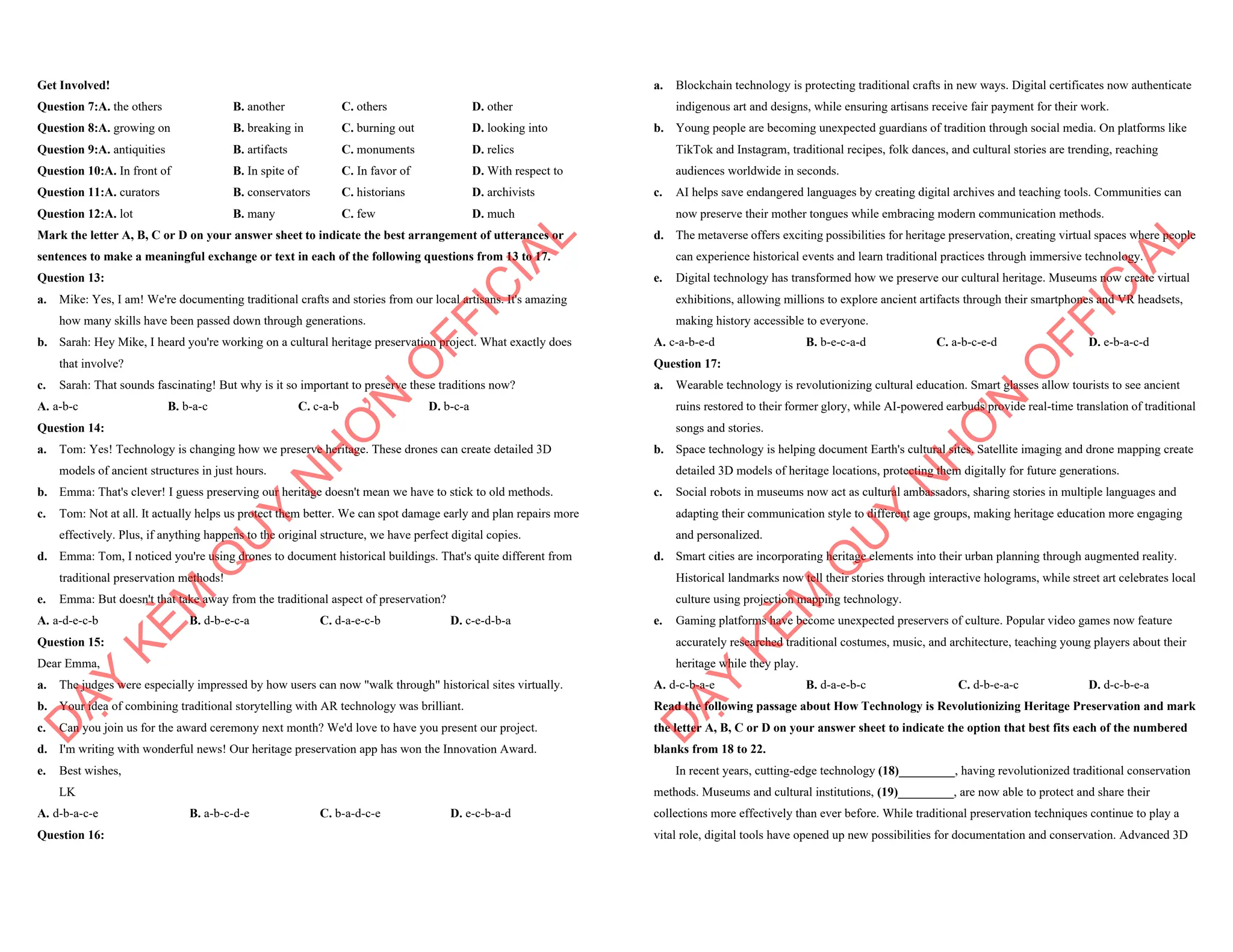Get Involved!
Question 7:A. the others B. another C. others D. other
Question 8:A. growing on B. breaking in C. burning out D. looking into
Question 9:A. antiquities B. artifacts C. monuments D. relics
Question 10:A. In front of B. In spite of C. In favor of D. With respect to
Question 11:A. curators B. conservators C. historians D. archivists
Question 12:A. lot B. many C. few D. much
Mark the letter A, B, C or D on your answer sheet to indicate the best arrangement of utterances or
sentences to make a meaningful exchange or text in each of the following questions from 13 to 17.
Question 13:
a. Mike: Yes, I am! We're documenting traditional crafts and stories from our local artisans. It's amazing
how many skills have been passed down through generations.
b. Sarah: Hey Mike, I heard you're working on a cultural heritage preservation project. What exactly does
that involve?
c. Sarah: That sounds fascinating! But why is it so important to preserve these traditions now?
A. a-b-c B. b-a-c C. c-a-b D. b-c-a
Question 14:
a. Tom: Yes! Technology is changing how we preserve heritage. These drones can create detailed 3D
models of ancient structures in just hours.
b. Emma: That's clever! I guess preserving our heritage doesn't mean we have to stick to old methods.
c. Tom: Not at all. It actually helps us protect them better. We can spot damage early and plan repairs more
effectively. Plus, if anything happens to the original structure, we have perfect digital copies.
d. Emma: Tom, I noticed you're using drones to document historical buildings. That's quite different from
traditional preservation methods!
e. Emma: But doesn't that take away from the traditional aspect of preservation?
A. a-d-e-c-b B. d-b-e-c-a C. d-a-e-c-b D. c-e-d-b-a
Question 15:
Dear Emma,
a. The judges were especially impressed by how users can now "walk through" historical sites virtually.
b. Your idea of combining traditional storytelling with AR technology was brilliant.
c. Can you join us for the award ceremony next month? We'd love to have you present our project.
d. I'm writing with wonderful news! Our heritage preservation app has won the Innovation Award.
e. Best wishes,
LK
A. d-b-a-c-e B. a-b-c-d-e C. b-a-d-c-e D. e-c-b-a-d
Question 16:
D
Ạ
Y
K
È
M
Q
U
Y
N
H
Ơ
N
O
F
F
I
C
I
A
L
a. Blockchain technology is protecting traditional crafts in new ways. Digital certificates now authenticate
indigenous art and designs, while ensuring artisans receive fair payment for their work.
b. Young people are becoming unexpected guardians of tradition through social media. On platforms like
TikTok and Instagram, traditional recipes, folk dances, and cultural stories are trending, reaching
audiences worldwide in seconds.
c. AI helps save endangered languages by creating digital archives and teaching tools. Communities can
now preserve their mother tongues while embracing modern communication methods.
d. The metaverse offers exciting possibilities for heritage preservation, creating virtual spaces where people
can experience historical events and learn traditional practices through immersive technology.
e. Digital technology has transformed how we preserve our cultural heritage. Museums now create virtual
exhibitions, allowing millions to explore ancient artifacts through their smartphones and VR headsets,
making history accessible to everyone.
A. c-a-b-e-d B. b-e-c-a-d C. a-b-c-e-d D. e-b-a-c-d
Question 17:
a. Wearable technology is revolutionizing cultural education. Smart glasses allow tourists to see ancient
ruins restored to their former glory, while AI-powered earbuds provide real-time translation of traditional
songs and stories.
b. Space technology is helping document Earth's cultural sites. Satellite imaging and drone mapping create
detailed 3D models of heritage locations, protecting them digitally for future generations.
c. Social robots in museums now act as cultural ambassadors, sharing stories in multiple languages and
adapting their communication style to different age groups, making heritage education more engaging
and personalized.
d. Smart cities are incorporating heritage elements into their urban planning through augmented reality.
Historical landmarks now tell their stories through interactive holograms, while street art celebrates local
culture using projection mapping technology.
e. Gaming platforms have become unexpected preservers of culture. Popular video games now feature
accurately researched traditional costumes, music, and architecture, teaching young players about their
heritage while they play.
A. d-c-b-a-e B. d-a-e-b-c C. d-b-e-a-c D. d-c-b-e-a
Read the following passage about How Technology is Revolutionizing Heritage Preservation and mark
the letter A, B, C or D on your answer sheet to indicate the option that best fits each of the numbered
blanks from 18 to 22.
In recent years, cutting-edge technology (18)_________, having revolutionized traditional conservation
methods. Museums and cultural institutions, (19)_________, are now able to protect and share their
collections more effectively than ever before. While traditional preservation techniques continue to play a
vital role, digital tools have opened up new possibilities for documentation and conservation. Advanced 3D
D
Ạ
Y
K
È
M
Q
U
Y
N
H
Ơ
N
O
F
F
I
C
I
A
L
 