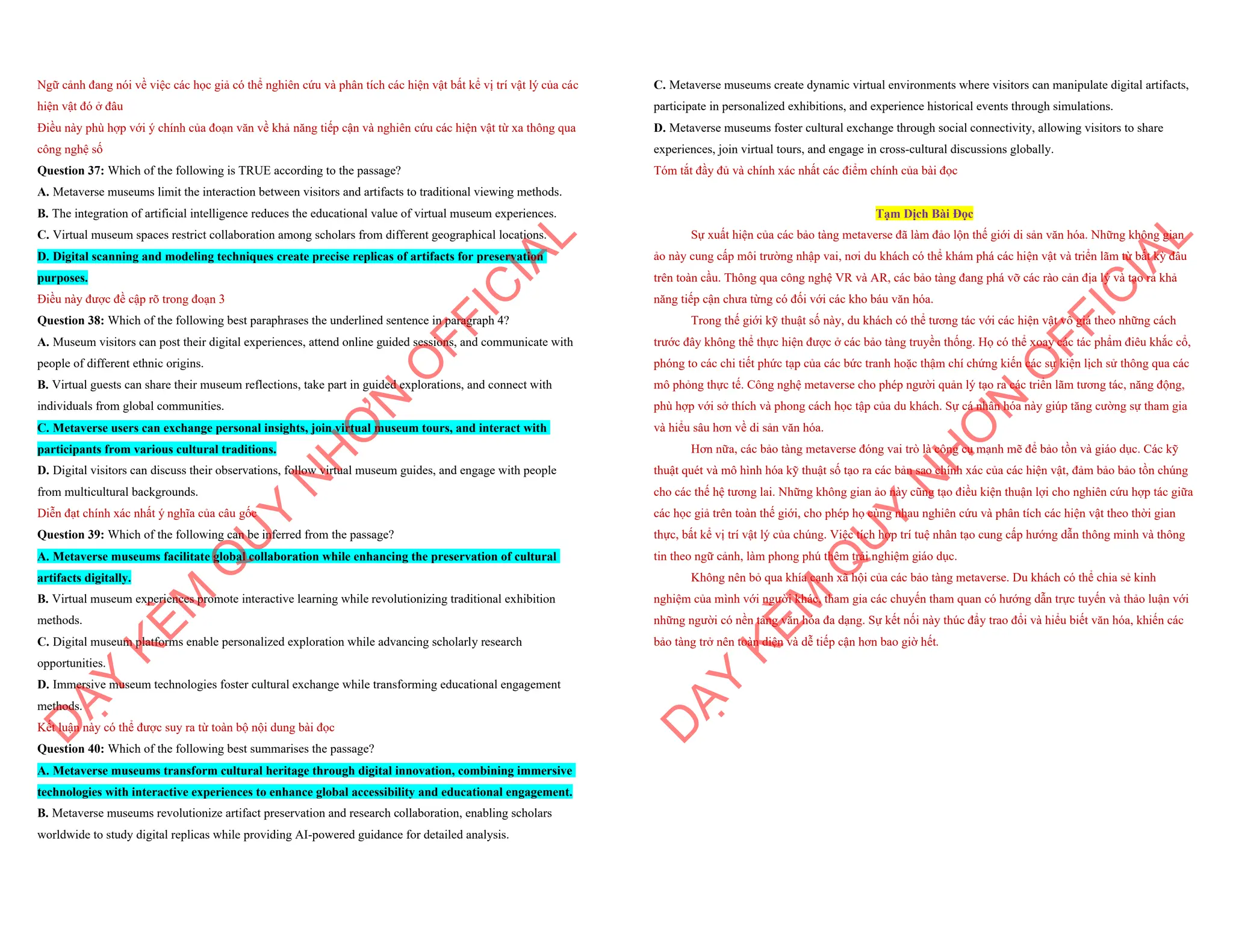 Ngữ cảnh đang nói về việc các học giả có thể nghiên cứu và phân tích các hiện vật bất kể vị trí vật lý của các
hiện vật đó ở đâu
Điều này phù hợp với ý chính của đoạn văn về khả năng tiếp cận và nghiên cứu các hiện vật từ xa thông qua
công nghệ số
Question 37: Which of the following is TRUE according to the passage?
A. Metaverse museums limit the interaction between visitors and artifacts to traditional viewing methods.
B. The integration of artificial intelligence reduces the educational value of virtual museum experiences.
C. Virtual museum spaces restrict collaboration among scholars from different geographical locations.
D. Digital scanning and modeling techniques create precise replicas of artifacts for preservation
purposes.
Điều này được đề cập rõ trong đoạn 3
Question 38: Which of the following best paraphrases the underlined sentence in paragraph 4?
A. Museum visitors can post their digital experiences, attend online guided sessions, and communicate with
people of different ethnic origins.
B. Virtual guests can share their museum reflections, take part in guided explorations, and connect with
individuals from global communities.
C. Metaverse users can exchange personal insights, join virtual museum tours, and interact with
participants from various cultural traditions.
D. Digital visitors can discuss their observations, follow virtual museum guides, and engage with people
from multicultural backgrounds.
Diễn đạt chính xác nhất ý nghĩa của câu gốc
Question 39: Which of the following can be inferred from the passage?
A. Metaverse museums facilitate global collaboration while enhancing the preservation of cultural
artifacts digitally.
B. Virtual museum experiences promote interactive learning while revolutionizing traditional exhibition
methods.
C. Digital museum platforms enable personalized exploration while advancing scholarly research
opportunities.
D. Immersive museum technologies foster cultural exchange while transforming educational engagement
methods.
Kết luận này có thể được suy ra từ toàn bộ nội dung bài đọc
Question 40: Which of the following best summarises the passage?
A. Metaverse museums transform cultural heritage through digital innovation, combining immersive
technologies with interactive experiences to enhance global accessibility and educational engagement.
B. Metaverse museums revolutionize artifact preservation and research collaboration, enabling scholars
worldwide to study digital replicas while providing AI-powered guidance for detailed analysis.
D
Ạ
Y
K
È
M
Q
U
Y
N
H
Ơ
N
O
F
F
I
C
I
A
L
C. Metaverse museums create dynamic virtual environments where visitors can manipulate digital artifacts,
participate in personalized exhibitions, and experience historical events through simulations.
D. Metaverse museums foster cultural exchange through social connectivity, allowing visitors to share
experiences, join virtual tours, and engage in cross-cultural discussions globally.
Tóm tắt đầy đủ và chính xác nhất các điểm chính của bài đọc
Tạm Dịch Bài Đọc
Sự xuất hiện của các bảo tàng metaverse đã làm đảo lộn thế giới di sản văn hóa. Những không gian
ảo này cung cấp môi trường nhập vai, nơi du khách có thể khám phá các hiện vật và triển lãm từ bất kỳ đâu
trên toàn cầu. Thông qua công nghệ VR và AR, các bảo tàng đang phá vỡ các rào cản địa lý và tạo ra khả
năng tiếp cận chưa từng có đối với các kho báu văn hóa.
Trong thế giới kỹ thuật số này, du khách có thể tương tác với các hiện vật vô giá theo những cách
trước đây không thể thực hiện được ở các bảo tàng truyền thống. Họ có thể xoay các tác phẩm điêu khắc cổ,
phóng to các chi tiết phức tạp của các bức tranh hoặc thậm chí chứng kiến các sự kiện lịch sử thông qua các
mô phỏng thực tế. Công nghệ metaverse cho phép người quản lý tạo ra các triển lãm tương tác, năng động,
phù hợp với sở thích và phong cách học tập của du khách. Sự cá nhân hóa này giúp tăng cường sự tham gia
và hiểu sâu hơn về di sản văn hóa.
Hơn nữa, các bảo tàng metaverse đóng vai trò là công cụ mạnh mẽ để bảo tồn và giáo dục. Các kỹ
thuật quét và mô hình hóa kỹ thuật số tạo ra các bản sao chính xác của các hiện vật, đảm bảo bảo tồn chúng
cho các thế hệ tương lai. Những không gian ảo này cũng tạo điều kiện thuận lợi cho nghiên cứu hợp tác giữa
các học giả trên toàn thế giới, cho phép họ cùng nhau nghiên cứu và phân tích các hiện vật theo thời gian
thực, bất kể vị trí vật lý của chúng. Việc tích hợp trí tuệ nhân tạo cung cấp hướng dẫn thông minh và thông
tin theo ngữ cảnh, làm phong phú thêm trải nghiệm giáo dục.
Không nên bỏ qua khía cạnh xã hội của các bảo tàng metaverse. Du khách có thể chia sẻ kinh
nghiệm của mình với người khác, tham gia các chuyến tham quan có hướng dẫn trực tuyến và thảo luận với
những người có nền tảng văn hóa đa dạng. Sự kết nối này thúc đẩy trao đổi và hiểu biết văn hóa, khiến các
bảo tàng trở nên toàn diện và dễ tiếp cận hơn bao giờ hết.
D
Ạ
Y
K
È
M
Q
U
Y
N
H
Ơ
N
O
F
F
I
C
I
A
L
 