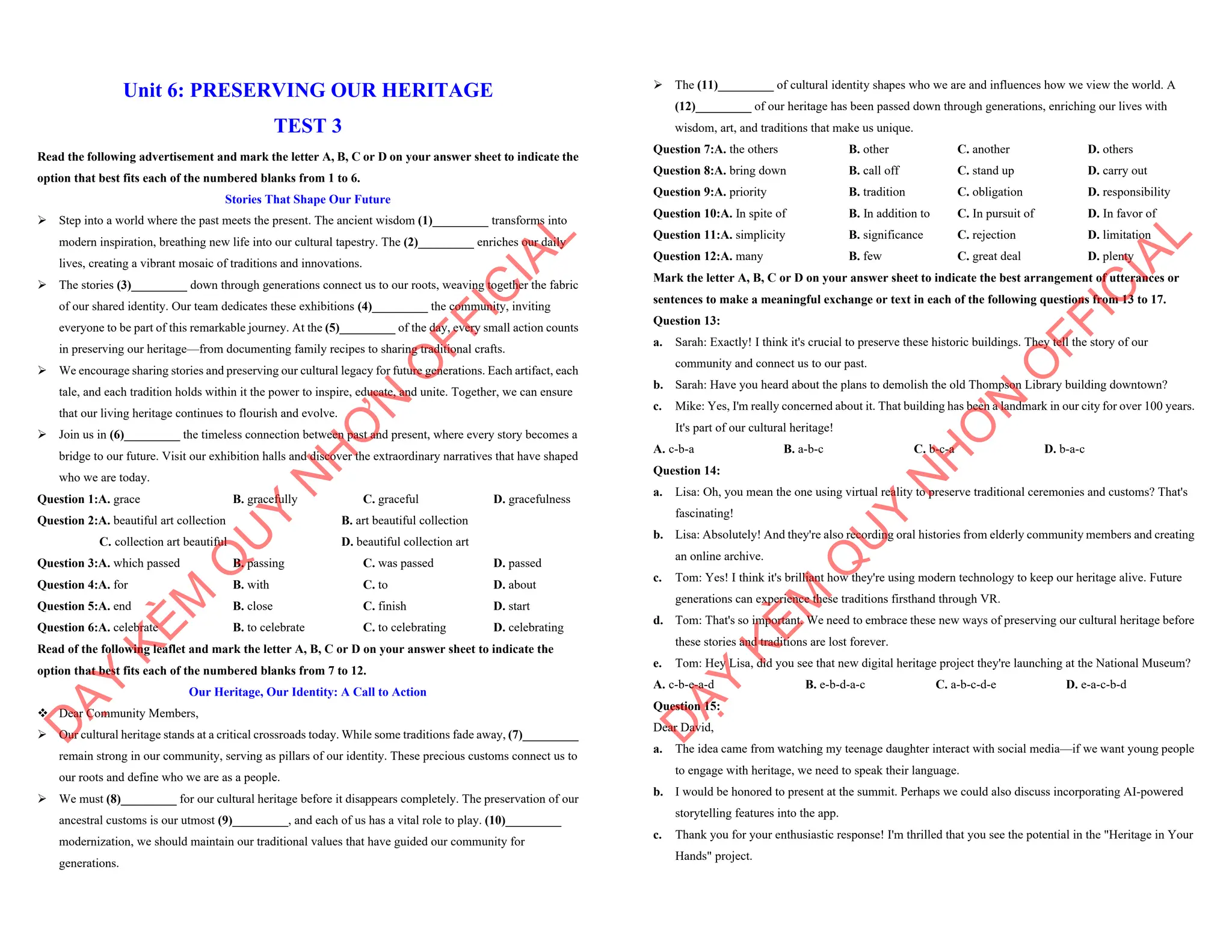 Unit 6: PRESERVING OUR HERITAGE
TEST 3
Read the following advertisement and mark the letter A, B, C or D on your answer sheet to indicate the
option that best fits each of the numbered blanks from 1 to 6.
Stories That Shape Our Future
ÿ Step into a world where the past meets the present. The ancient wisdom (1)_________ transforms into
modern inspiration, breathing new life into our cultural tapestry. The (2)_________ enriches our daily
lives, creating a vibrant mosaic of traditions and innovations.
ÿ The stories (3)_________ down through generations connect us to our roots, weaving together the fabric
of our shared identity. Our team dedicates these exhibitions (4)_________ the community, inviting
everyone to be part of this remarkable journey. At the (5)_________ of the day, every small action counts
in preserving our heritage—from documenting family recipes to sharing traditional crafts.
ÿ We encourage sharing stories and preserving our cultural legacy for future generations. Each artifact, each
tale, and each tradition holds within it the power to inspire, educate, and unite. Together, we can ensure
that our living heritage continues to flourish and evolve.
ÿ Join us in (6)_________ the timeless connection between past and present, where every story becomes a
bridge to our future. Visit our exhibition halls and discover the extraordinary narratives that have shaped
who we are today.
Question 1:A. grace B. gracefully C. graceful D. gracefulness
Question 2:A. beautiful art collection B. art beautiful collection
C. collection art beautiful D. beautiful collection art
Question 3:A. which passed B. passing C. was passed D. passed
Question 4:A. for B. with C. to D. about
Question 5:A. end B. close C. finish D. start
Question 6:A. celebrate B. to celebrate C. to celebrating D. celebrating
Read of the following leaflet and mark the letter A, B, C or D on your answer sheet to indicate the
option that best fits each of the numbered blanks from 7 to 12.
Our Heritage, Our Identity: A Call to Action
v Dear Community Members,
ÿ Our cultural heritage stands at a critical crossroads today. While some traditions fade away, (7)_________
remain strong in our community, serving as pillars of our identity. These precious customs connect us to
our roots and define who we are as a people.
ÿ We must (8)_________ for our cultural heritage before it disappears completely. The preservation of our
ancestral customs is our utmost (9)_________, and each of us has a vital role to play. (10)_________
modernization, we should maintain our traditional values that have guided our community for
generations.
D
Ạ
Y
K
È
M
Q
U
Y
N
H
Ơ
N
O
F
F
I
C
I
A
L
ÿ The (11)_________ of cultural identity shapes who we are and influences how we view the world. A
(12)_________ of our heritage has been passed down through generations, enriching our lives with
wisdom, art, and traditions that make us unique.
Question 7:A. the others B. other C. another D. others
Question 8:A. bring down B. call off C. stand up D. carry out
Question 9:A. priority B. tradition C. obligation D. responsibility
Question 10:A. In spite of B. In addition to C. In pursuit of D. In favor of
Question 11:A. simplicity B. significance C. rejection D. limitation
Question 12:A. many B. few C. great deal D. plenty
Mark the letter A, B, C or D on your answer sheet to indicate the best arrangement of utterances or
sentences to make a meaningful exchange or text in each of the following questions from 13 to 17.
Question 13:
a. Sarah: Exactly! I think it's crucial to preserve these historic buildings. They tell the story of our
community and connect us to our past.
b. Sarah: Have you heard about the plans to demolish the old Thompson Library building downtown?
c. Mike: Yes, I'm really concerned about it. That building has been a landmark in our city for over 100 years.
It's part of our cultural heritage!
A. c-b-a B. a-b-c C. b-c-a D. b-a-c
Question 14:
a. Lisa: Oh, you mean the one using virtual reality to preserve traditional ceremonies and customs? That's
fascinating!
b. Lisa: Absolutely! And they're also recording oral histories from elderly community members and creating
an online archive.
c. Tom: Yes! I think it's brilliant how they're using modern technology to keep our heritage alive. Future
generations can experience these traditions firsthand through VR.
d. Tom: That's so important. We need to embrace these new ways of preserving our cultural heritage before
these stories and traditions are lost forever.
e. Tom: Hey Lisa, did you see that new digital heritage project they're launching at the National Museum?
A. c-b-e-a-d B. e-b-d-a-c C. a-b-c-d-e D. e-a-c-b-d
Question 15:
Dear David,
a. The idea came from watching my teenage daughter interact with social media—if we want young people
to engage with heritage, we need to speak their language.
b. I would be honored to present at the summit. Perhaps we could also discuss incorporating AI-powered
storytelling features into the app.
c. Thank you for your enthusiastic response! I'm thrilled that you see the potential in the "Heritage in Your
Hands" project.
D
Ạ
Y
K
È
M
Q
U
Y
N
H
Ơ
N
O
F
F
I
C
I
A
L
 