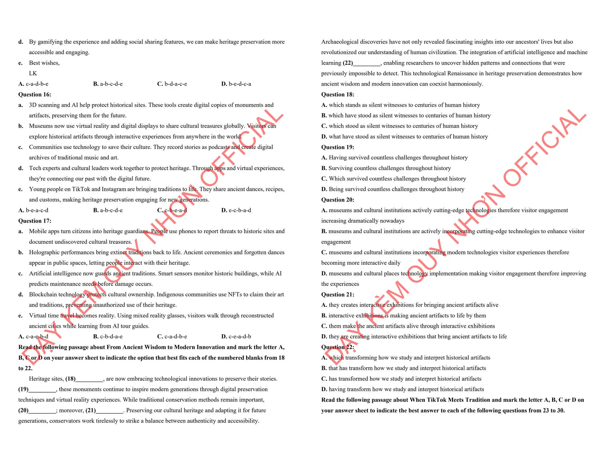 d. By gamifying the experience and adding social sharing features, we can make heritage preservation more
accessible and engaging.
e. Best wishes,
LK
A. c-a-d-b-e B. a-b-c-d-e C. b-d-a-c-e D. b-e-d-c-a
Question 16:
a. 3D scanning and AI help protect historical sites. These tools create digital copies of monuments and
artifacts, preserving them for the future.
b. Museums now use virtual reality and digital displays to share cultural treasures globally. Visitors can
explore historical artifacts through interactive experiences from anywhere in the world.
c. Communities use technology to save their culture. They record stories as podcasts and create digital
archives of traditional music and art.
d. Tech experts and cultural leaders work together to protect heritage. Through apps and virtual experiences,
they're connecting our past with the digital future.
e. Young people on TikTok and Instagram are bringing traditions to life. They share ancient dances, recipes,
and customs, making heritage preservation engaging for new generations.
A. b-e-a-c-d B. a-b-c-d-e C. c-b-e-a-d D. e-c-b-a-d
Question 17:
a. Mobile apps turn citizens into heritage guardians. People use phones to report threats to historic sites and
document undiscovered cultural treasures.
b. Holographic performances bring extinct traditions back to life. Ancient ceremonies and forgotten dances
appear in public spaces, letting people interact with their heritage.
c. Artificial intelligence now guards ancient traditions. Smart sensors monitor historic buildings, while AI
predicts maintenance needs before damage occurs.
d. Blockchain technology protects cultural ownership. Indigenous communities use NFTs to claim their art
and traditions, preventing unauthorized use of their heritage.
e. Virtual time travel becomes reality. Using mixed reality glasses, visitors walk through reconstructed
ancient cities while learning from AI tour guides.
A. c-a-e-b-d B. c-b-d-a-e C. c-a-d-b-e D. c-e-a-d-b
Read the following passage about From Ancient Wisdom to Modern Innovation and mark the letter A,
B, C or D on your answer sheet to indicate the option that best fits each of the numbered blanks from 18
to 22.
Heritage sites, (18)_________, are now embracing technological innovations to preserve their stories.
(19)_________, these monuments continue to inspire modern generations through digital preservation
techniques and virtual reality experiences. While traditional conservation methods remain important,
(20)_________; moreover, (21)_________. Preserving our cultural heritage and adapting it for future
generations, conservators work tirelessly to strike a balance between authenticity and accessibility.
D
Ạ
Y
K
È
M
Q
U
Y
N
H
Ơ
N
O
F
F
I
C
I
A
L
Archaeological discoveries have not only revealed fascinating insights into our ancestors' lives but also
revolutionized our understanding of human civilization. The integration of artificial intelligence and machine
learning (22)_________, enabling researchers to uncover hidden patterns and connections that were
previously impossible to detect. This technological Renaissance in heritage preservation demonstrates how
ancient wisdom and modern innovation can coexist harmoniously.
Question 18:
A. which stands as silent witnesses to centuries of human history
B. which have stood as silent witnesses to centuries of human history
C. which stood as silent witnesses to centuries of human history
D. what have stood as silent witnesses to centuries of human history
Question 19:
A. Having survived countless challenges throughout history
B. Surviving countless challenges throughout history
C. Which survived countless challenges throughout history
D. Being survived countless challenges throughout history
Question 20:
A. museums and cultural institutions actively cutting-edge technologies therefore visitor engagement
increasing dramatically nowadays
B. museums and cultural institutions are actively incorporating cutting-edge technologies to enhance visitor
engagement
C. museums and cultural institutions incorporating modern technologies visitor experiences therefore
becoming more interactive daily
D. museums and cultural places technology implementation making visitor engagement therefore improving
the experiences
Question 21:
A. they creates interactive exhibitions for bringing ancient artifacts alive
B. interactive exhibitions is making ancient artifacts to life by them
C. them make the ancient artifacts alive through interactive exhibitions
D. they are creating interactive exhibitions that bring ancient artifacts to life
Question 22:
A. which transforming how we study and interpret historical artifacts
B. that has transform how we study and interpret historical artifacts
C. has transformed how we study and interpret historical artifacts
D. having transform how we study and interpret historical artifacts
Read the following passage about When TikTok Meets Tradition and mark the letter A, B, C or D on
your answer sheet to indicate the best answer to each of the following questions from 23 to 30.
D
Ạ
Y
K
È
M
Q
U
Y
N
H
Ơ
N
O
F
F
I
C
I
A
L
 