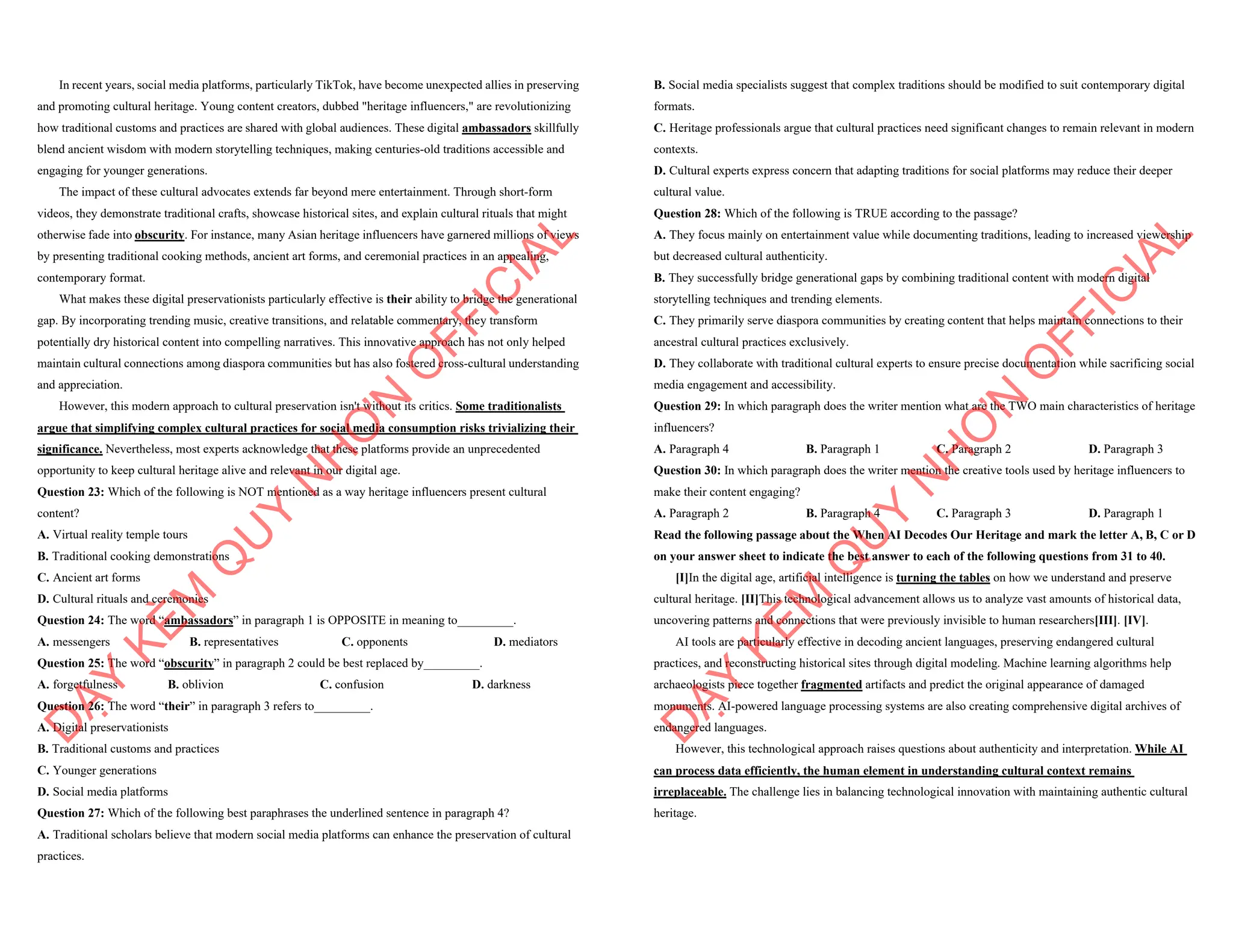 In recent years, social media platforms, particularly TikTok, have become unexpected allies in preserving
and promoting cultural heritage. Young content creators, dubbed "heritage influencers," are revolutionizing
how traditional customs and practices are shared with global audiences. These digital ambassadors skillfully
blend ancient wisdom with modern storytelling techniques, making centuries-old traditions accessible and
engaging for younger generations.
The impact of these cultural advocates extends far beyond mere entertainment. Through short-form
videos, they demonstrate traditional crafts, showcase historical sites, and explain cultural rituals that might
otherwise fade into obscurity. For instance, many Asian heritage influencers have garnered millions of views
by presenting traditional cooking methods, ancient art forms, and ceremonial practices in an appealing,
contemporary format.
What makes these digital preservationists particularly effective is their ability to bridge the generational
gap. By incorporating trending music, creative transitions, and relatable commentary, they transform
potentially dry historical content into compelling narratives. This innovative approach has not only helped
maintain cultural connections among diaspora communities but has also fostered cross-cultural understanding
and appreciation.
However, this modern approach to cultural preservation isn't without its critics. Some traditionalists
argue that simplifying complex cultural practices for social media consumption risks trivializing their
significance. Nevertheless, most experts acknowledge that these platforms provide an unprecedented
opportunity to keep cultural heritage alive and relevant in our digital age.
Question 23: Which of the following is NOT mentioned as a way heritage influencers present cultural
content?
A. Virtual reality temple tours
B. Traditional cooking demonstrations
C. Ancient art forms
D. Cultural rituals and ceremonies
Question 24: The word “ambassadors” in paragraph 1 is OPPOSITE in meaning to_________.
A. messengers B. representatives C. opponents D. mediators
Question 25: The word “obscurity” in paragraph 2 could be best replaced by_________.
A. forgetfulness B. oblivion C. confusion D. darkness
Question 26: The word “their” in paragraph 3 refers to_________.
A. Digital preservationists
B. Traditional customs and practices
C. Younger generations
D. Social media platforms
Question 27: Which of the following best paraphrases the underlined sentence in paragraph 4?
A. Traditional scholars believe that modern social media platforms can enhance the preservation of cultural
practices.
D
Ạ
Y
K
È
M
Q
U
Y
N
H
Ơ
N
O
F
F
I
C
I
A
L
B. Social media specialists suggest that complex traditions should be modified to suit contemporary digital
formats.
C. Heritage professionals argue that cultural practices need significant changes to remain relevant in modern
contexts.
D. Cultural experts express concern that adapting traditions for social platforms may reduce their deeper
cultural value.
Question 28: Which of the following is TRUE according to the passage?
A. They focus mainly on entertainment value while documenting traditions, leading to increased viewership
but decreased cultural authenticity.
B. They successfully bridge generational gaps by combining traditional content with modern digital
storytelling techniques and trending elements.
C. They primarily serve diaspora communities by creating content that helps maintain connections to their
ancestral cultural practices exclusively.
D. They collaborate with traditional cultural experts to ensure precise documentation while sacrificing social
media engagement and accessibility.
Question 29: In which paragraph does the writer mention what are the TWO main characteristics of heritage
influencers?
A. Paragraph 4 B. Paragraph 1 C. Paragraph 2 D. Paragraph 3
Question 30: In which paragraph does the writer mention the creative tools used by heritage influencers to
make their content engaging?
A. Paragraph 2 B. Paragraph 4 C. Paragraph 3 D. Paragraph 1
Read the following passage about the When AI Decodes Our Heritage and mark the letter A, B, C or D
on your answer sheet to indicate the best answer to each of the following questions from 31 to 40.
[I]In the digital age, artificial intelligence is turning the tables on how we understand and preserve
cultural heritage. [II]This technological advancement allows us to analyze vast amounts of historical data,
uncovering patterns and connections that were previously invisible to human researchers[III]. [IV].
AI tools are particularly effective in decoding ancient languages, preserving endangered cultural
practices, and reconstructing historical sites through digital modeling. Machine learning algorithms help
archaeologists piece together fragmented artifacts and predict the original appearance of damaged
monuments. AI-powered language processing systems are also creating comprehensive digital archives of
endangered languages.
However, this technological approach raises questions about authenticity and interpretation. While AI
can process data efficiently, the human element in understanding cultural context remains
irreplaceable. The challenge lies in balancing technological innovation with maintaining authentic cultural
heritage.
D
Ạ
Y
K
È
M
Q
U
Y
N
H
Ơ
N
O
F
F
I
C
I
A
L
 