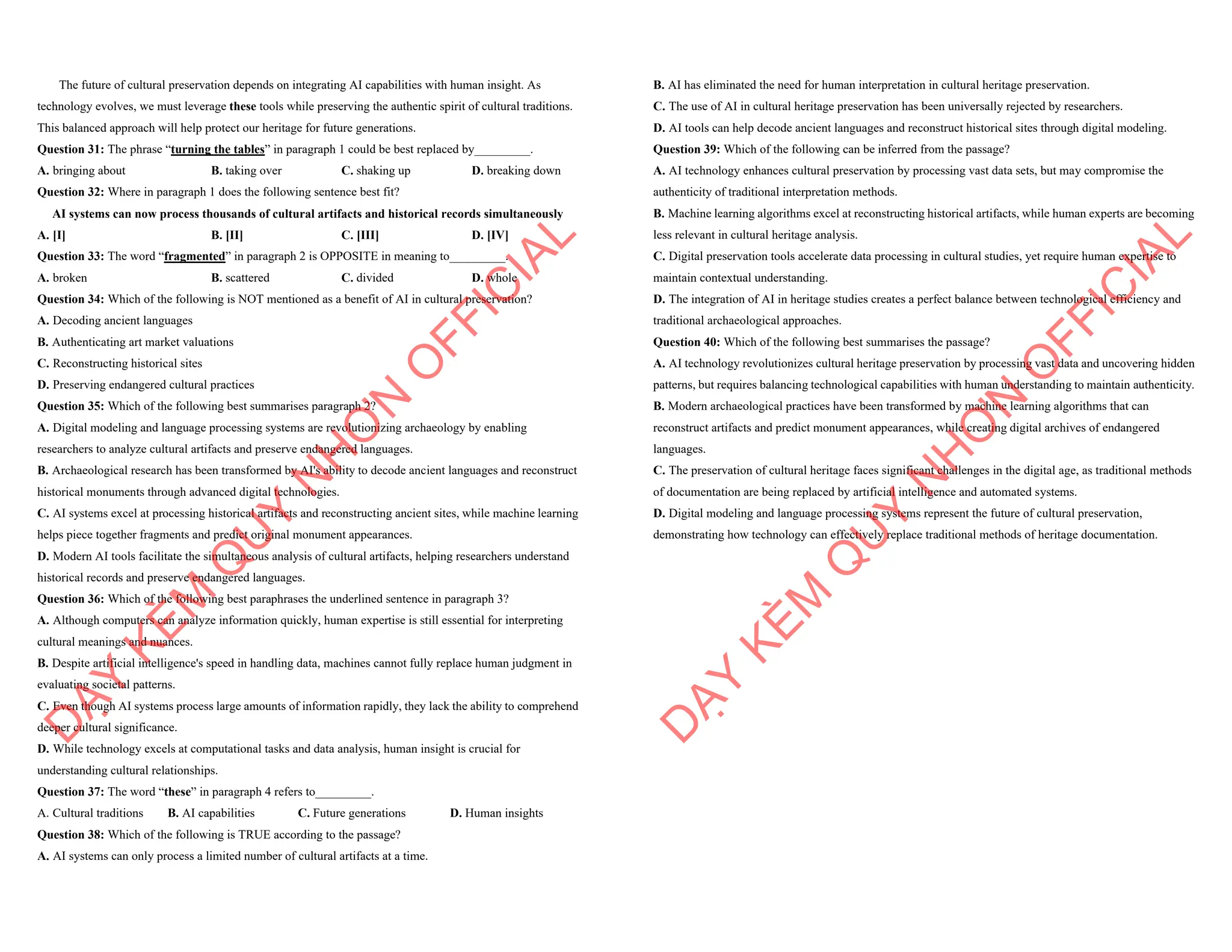 The future of cultural preservation depends on integrating AI capabilities with human insight. As
technology evolves, we must leverage these tools while preserving the authentic spirit of cultural traditions.
This balanced approach will help protect our heritage for future generations.
Question 31: The phrase “turning the tables” in paragraph 1 could be best replaced by_________.
A. bringing about B. taking over C. shaking up D. breaking down
Question 32: Where in paragraph 1 does the following sentence best fit?
AI systems can now process thousands of cultural artifacts and historical records simultaneously
A. [I] B. [II] C. [III] D. [IV]
Question 33: The word “fragmented” in paragraph 2 is OPPOSITE in meaning to_________.
A. broken B. scattered C. divided D. whole
Question 34: Which of the following is NOT mentioned as a benefit of AI in cultural preservation?
A. Decoding ancient languages
B. Authenticating art market valuations
C. Reconstructing historical sites
D. Preserving endangered cultural practices
Question 35: Which of the following best summarises paragraph 2?
A. Digital modeling and language processing systems are revolutionizing archaeology by enabling
researchers to analyze cultural artifacts and preserve endangered languages.
B. Archaeological research has been transformed by AI's ability to decode ancient languages and reconstruct
historical monuments through advanced digital technologies.
C. AI systems excel at processing historical artifacts and reconstructing ancient sites, while machine learning
helps piece together fragments and predict original monument appearances.
D. Modern AI tools facilitate the simultaneous analysis of cultural artifacts, helping researchers understand
historical records and preserve endangered languages.
Question 36: Which of the following best paraphrases the underlined sentence in paragraph 3?
A. Although computers can analyze information quickly, human expertise is still essential for interpreting
cultural meanings and nuances.
B. Despite artificial intelligence's speed in handling data, machines cannot fully replace human judgment in
evaluating societal patterns.
C. Even though AI systems process large amounts of information rapidly, they lack the ability to comprehend
deeper cultural significance.
D. While technology excels at computational tasks and data analysis, human insight is crucial for
understanding cultural relationships.
Question 37: The word “these” in paragraph 4 refers to_________.
A. Cultural traditions B. AI capabilities C. Future generations D. Human insights
Question 38: Which of the following is TRUE according to the passage?
A. AI systems can only process a limited number of cultural artifacts at a time.
D
Ạ
Y
K
È
M
Q
U
Y
N
H
Ơ
N
O
F
F
I
C
I
A
L
B. AI has eliminated the need for human interpretation in cultural heritage preservation.
C. The use of AI in cultural heritage preservation has been universally rejected by researchers.
D. AI tools can help decode ancient languages and reconstruct historical sites through digital modeling.
Question 39: Which of the following can be inferred from the passage?
A. AI technology enhances cultural preservation by processing vast data sets, but may compromise the
authenticity of traditional interpretation methods.
B. Machine learning algorithms excel at reconstructing historical artifacts, while human experts are becoming
less relevant in cultural heritage analysis.
C. Digital preservation tools accelerate data processing in cultural studies, yet require human expertise to
maintain contextual understanding.
D. The integration of AI in heritage studies creates a perfect balance between technological efficiency and
traditional archaeological approaches.
Question 40: Which of the following best summarises the passage?
A. AI technology revolutionizes cultural heritage preservation by processing vast data and uncovering hidden
patterns, but requires balancing technological capabilities with human understanding to maintain authenticity.
B. Modern archaeological practices have been transformed by machine learning algorithms that can
reconstruct artifacts and predict monument appearances, while creating digital archives of endangered
languages.
C. The preservation of cultural heritage faces significant challenges in the digital age, as traditional methods
of documentation are being replaced by artificial intelligence and automated systems.
D. Digital modeling and language processing systems represent the future of cultural preservation,
demonstrating how technology can effectively replace traditional methods of heritage documentation.
D
Ạ
Y
K
È
M
Q
U
Y
N
H
Ơ
N
O
F
F
I
C
I
A
L
 