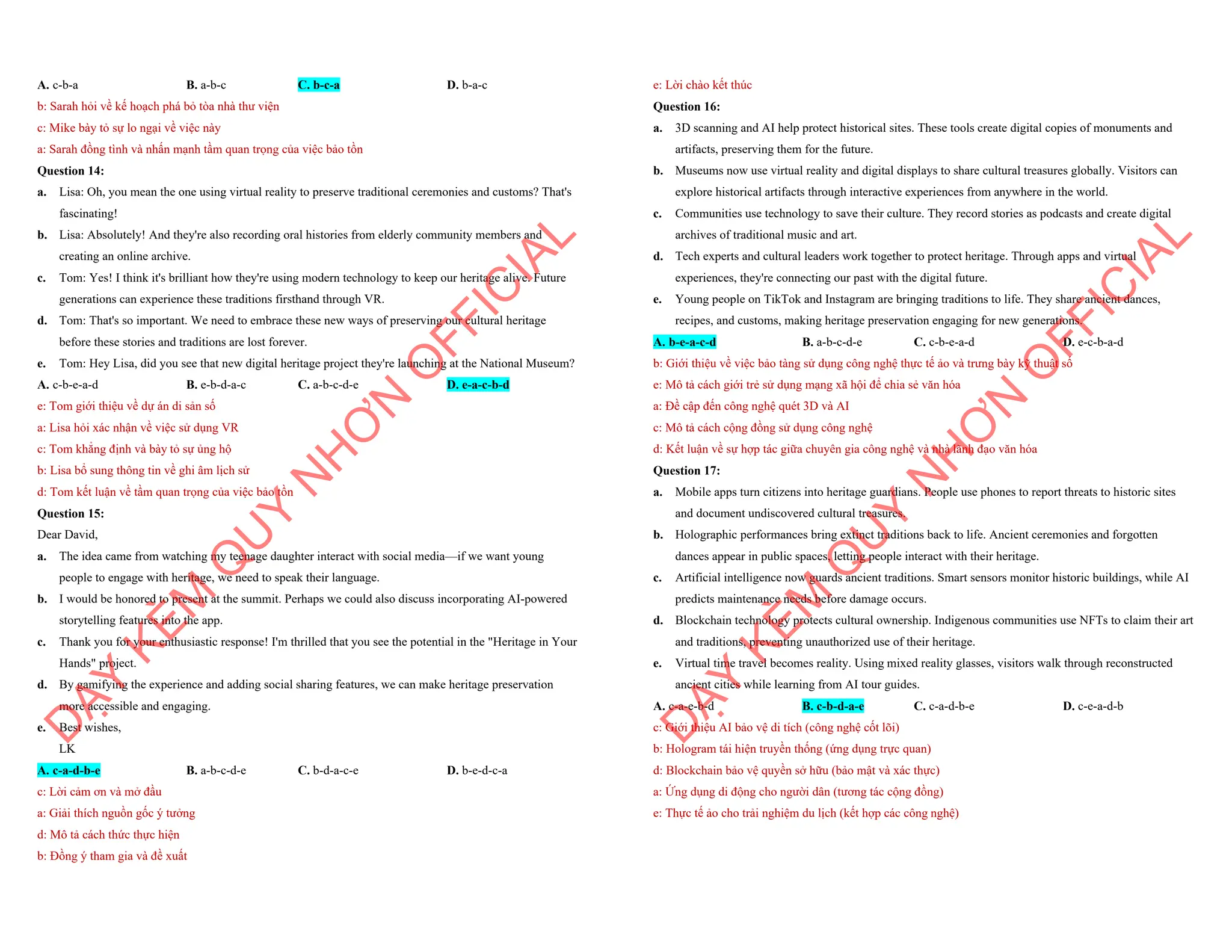 A. c-b-a B. a-b-c C. b-c-a D. b-a-c
b: Sarah hỏi về kế hoạch phá bỏ tòa nhà thư viện
c: Mike bày tỏ sự lo ngại về việc này
a: Sarah đồng tình và nhấn mạnh tầm quan trọng của việc bảo tồn
Question 14:
a. Lisa: Oh, you mean the one using virtual reality to preserve traditional ceremonies and customs? That's
fascinating!
b. Lisa: Absolutely! And they're also recording oral histories from elderly community members and
creating an online archive.
c. Tom: Yes! I think it's brilliant how they're using modern technology to keep our heritage alive. Future
generations can experience these traditions firsthand through VR.
d. Tom: That's so important. We need to embrace these new ways of preserving our cultural heritage
before these stories and traditions are lost forever.
e. Tom: Hey Lisa, did you see that new digital heritage project they're launching at the National Museum?
A. c-b-e-a-d B. e-b-d-a-c C. a-b-c-d-e D. e-a-c-b-d
e: Tom giới thiệu về dự án di sản số
a: Lisa hỏi xác nhận về việc sử dụng VR
c: Tom khẳng định và bày tỏ sự ủng hộ
b: Lisa bổ sung thông tin về ghi âm lịch sử
d: Tom kết luận về tầm quan trọng của việc bảo tồn
Question 15:
Dear David,
a. The idea came from watching my teenage daughter interact with social media—if we want young
people to engage with heritage, we need to speak their language.
b. I would be honored to present at the summit. Perhaps we could also discuss incorporating AI-powered
storytelling features into the app.
c. Thank you for your enthusiastic response! I'm thrilled that you see the potential in the "Heritage in Your
Hands" project.
d. By gamifying the experience and adding social sharing features, we can make heritage preservation
more accessible and engaging.
e. Best wishes,
LK
A. c-a-d-b-e B. a-b-c-d-e C. b-d-a-c-e D. b-e-d-c-a
c: Lời cảm ơn và mở đầu
a: Giải thích nguồn gốc ý tưởng
d: Mô tả cách thức thực hiện
b: Đồng ý tham gia và đề xuất
D
Ạ
Y
K
È
M
Q
U
Y
N
H
Ơ
N
O
F
F
I
C
I
A
L
e: Lời chào kết thúc
Question 16:
a. 3D scanning and AI help protect historical sites. These tools create digital copies of monuments and
artifacts, preserving them for the future.
b. Museums now use virtual reality and digital displays to share cultural treasures globally. Visitors can
explore historical artifacts through interactive experiences from anywhere in the world.
c. Communities use technology to save their culture. They record stories as podcasts and create digital
archives of traditional music and art.
d. Tech experts and cultural leaders work together to protect heritage. Through apps and virtual
experiences, they're connecting our past with the digital future.
e. Young people on TikTok and Instagram are bringing traditions to life. They share ancient dances,
recipes, and customs, making heritage preservation engaging for new generations.
A. b-e-a-c-d B. a-b-c-d-e C. c-b-e-a-d D. e-c-b-a-d
b: Giới thiệu về việc bảo tàng sử dụng công nghệ thực tế ảo và trưng bày kỹ thuật số
e: Mô tả cách giới trẻ sử dụng mạng xã hội để chia sẻ văn hóa
a: Đề cập đến công nghệ quét 3D và AI
c: Mô tả cách cộng đồng sử dụng công nghệ
d: Kết luận về sự hợp tác giữa chuyên gia công nghệ và nhà lãnh đạo văn hóa
Question 17:
a. Mobile apps turn citizens into heritage guardians. People use phones to report threats to historic sites
and document undiscovered cultural treasures.
b. Holographic performances bring extinct traditions back to life. Ancient ceremonies and forgotten
dances appear in public spaces, letting people interact with their heritage.
c. Artificial intelligence now guards ancient traditions. Smart sensors monitor historic buildings, while AI
predicts maintenance needs before damage occurs.
d. Blockchain technology protects cultural ownership. Indigenous communities use NFTs to claim their art
and traditions, preventing unauthorized use of their heritage.
e. Virtual time travel becomes reality. Using mixed reality glasses, visitors walk through reconstructed
ancient cities while learning from AI tour guides.
A. c-a-e-b-d B. c-b-d-a-e C. c-a-d-b-e D. c-e-a-d-b
c: Giới thiệu AI bảo vệ di tích (công nghệ cốt lõi)
b: Hologram tái hiện truyền thống (ứng dụng trực quan)
d: Blockchain bảo vệ quyền sở hữu (bảo mật và xác thực)
a: Ứng dụng di động cho người dân (tương tác cộng đồng)
e: Thực tế ảo cho trải nghiệm du lịch (kết hợp các công nghệ)
D
Ạ
Y
K
È
M
Q
U
Y
N
H
Ơ
N
O
F
F
I
C
I
A
L
 
