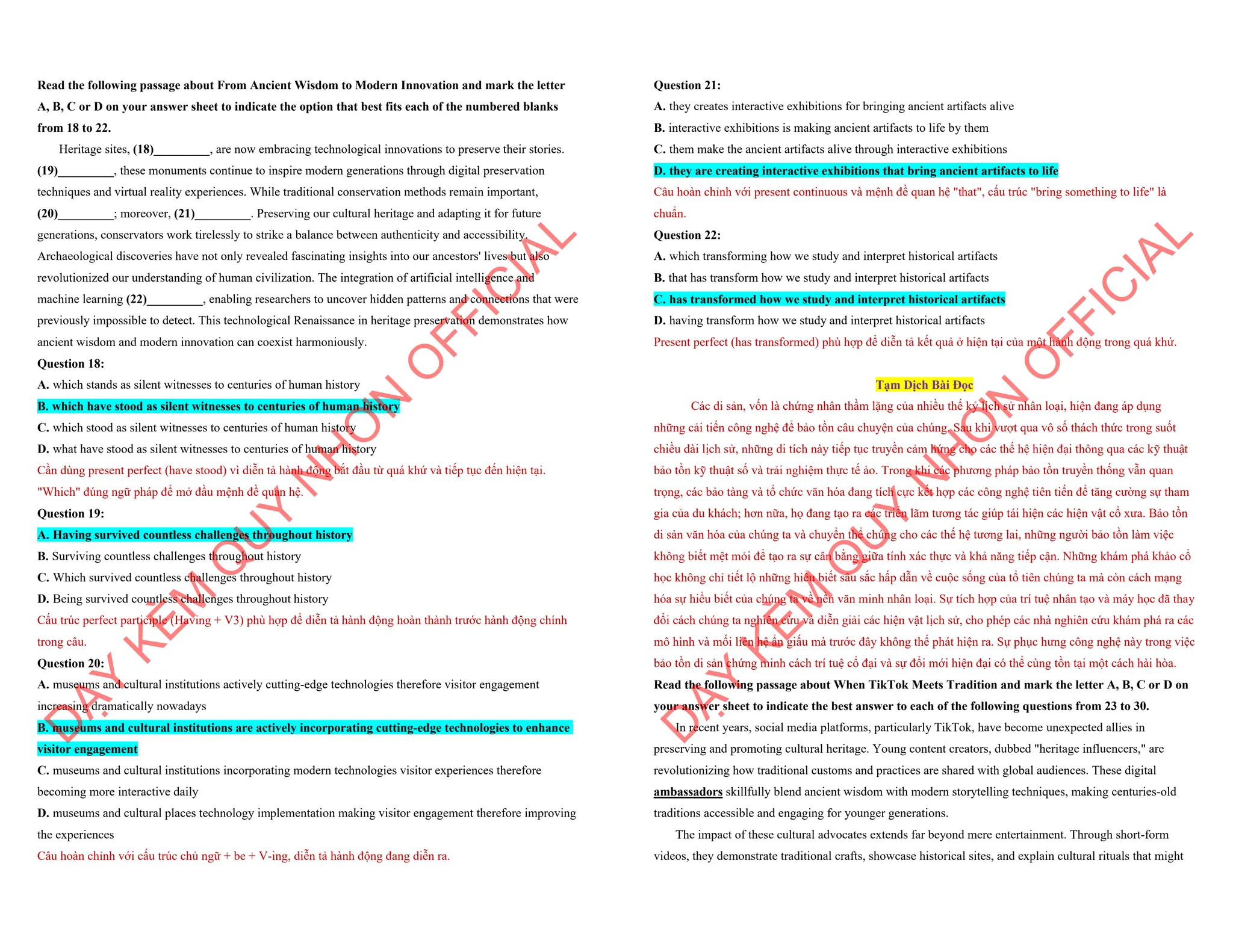 Read the following passage about From Ancient Wisdom to Modern Innovation and mark the letter
A, B, C or D on your answer sheet to indicate the option that best fits each of the numbered blanks
from 18 to 22.
Heritage sites, (18)_________, are now embracing technological innovations to preserve their stories.
(19)_________, these monuments continue to inspire modern generations through digital preservation
techniques and virtual reality experiences. While traditional conservation methods remain important,
(20)_________; moreover, (21)_________. Preserving our cultural heritage and adapting it for future
generations, conservators work tirelessly to strike a balance between authenticity and accessibility.
Archaeological discoveries have not only revealed fascinating insights into our ancestors' lives but also
revolutionized our understanding of human civilization. The integration of artificial intelligence and
machine learning (22)_________, enabling researchers to uncover hidden patterns and connections that were
previously impossible to detect. This technological Renaissance in heritage preservation demonstrates how
ancient wisdom and modern innovation can coexist harmoniously.
Question 18:
A. which stands as silent witnesses to centuries of human history
B. which have stood as silent witnesses to centuries of human history
C. which stood as silent witnesses to centuries of human history
D. what have stood as silent witnesses to centuries of human history
Cần dùng present perfect (have stood) vì diễn tả hành động bắt đầu từ quá khứ và tiếp tục đến hiện tại.
"Which" đúng ngữ pháp để mở đầu mệnh đề quan hệ.
Question 19:
A. Having survived countless challenges throughout history
B. Surviving countless challenges throughout history
C. Which survived countless challenges throughout history
D. Being survived countless challenges throughout history
Cấu trúc perfect participle (Having + V3) phù hợp để diễn tả hành động hoàn thành trước hành động chính
trong câu.
Question 20:
A. museums and cultural institutions actively cutting-edge technologies therefore visitor engagement
increasing dramatically nowadays
B. museums and cultural institutions are actively incorporating cutting-edge technologies to enhance
visitor engagement
C. museums and cultural institutions incorporating modern technologies visitor experiences therefore
becoming more interactive daily
D. museums and cultural places technology implementation making visitor engagement therefore improving
the experiences
Câu hoàn chỉnh với cấu trúc chủ ngữ + be + V-ing, diễn tả hành động đang diễn ra.
D
Ạ
Y
K
È
M
Q
U
Y
N
H
Ơ
N
O
F
F
I
C
I
A
L
Question 21:
A. they creates interactive exhibitions for bringing ancient artifacts alive
B. interactive exhibitions is making ancient artifacts to life by them
C. them make the ancient artifacts alive through interactive exhibitions
D. they are creating interactive exhibitions that bring ancient artifacts to life
Câu hoàn chỉnh với present continuous và mệnh đề quan hệ "that", cấu trúc "bring something to life" là
chuẩn.
Question 22:
A. which transforming how we study and interpret historical artifacts
B. that has transform how we study and interpret historical artifacts
C. has transformed how we study and interpret historical artifacts
D. having transform how we study and interpret historical artifacts
Present perfect (has transformed) phù hợp để diễn tả kết quả ở hiện tại của một hành động trong quá khứ.
Tạm Dịch Bài Đọc
Các di sản, vốn là chứng nhân thầm lặng của nhiều thế kỷ lịch sử nhân loại, hiện đang áp dụng
những cải tiến công nghệ để bảo tồn câu chuyện của chúng. Sau khi vượt qua vô số thách thức trong suốt
chiều dài lịch sử, những di tích này tiếp tục truyền cảm hứng cho các thế hệ hiện đại thông qua các kỹ thuật
bảo tồn kỹ thuật số và trải nghiệm thực tế ảo. Trong khi các phương pháp bảo tồn truyền thống vẫn quan
trọng, các bảo tàng và tổ chức văn hóa đang tích cực kết hợp các công nghệ tiên tiến để tăng cường sự tham
gia của du khách; hơn nữa, họ đang tạo ra các triển lãm tương tác giúp tái hiện các hiện vật cổ xưa. Bảo tồn
di sản văn hóa của chúng ta và chuyển thể chúng cho các thế hệ tương lai, những người bảo tồn làm việc
không biết mệt mỏi để tạo ra sự cân bằng giữa tính xác thực và khả năng tiếp cận. Những khám phá khảo cổ
học không chỉ tiết lộ những hiểu biết sâu sắc hấp dẫn về cuộc sống của tổ tiên chúng ta mà còn cách mạng
hóa sự hiểu biết của chúng ta về nền văn minh nhân loại. Sự tích hợp của trí tuệ nhân tạo và máy học đã thay
đổi cách chúng ta nghiên cứu và diễn giải các hiện vật lịch sử, cho phép các nhà nghiên cứu khám phá ra các
mô hình và mối liên hệ ẩn giấu mà trước đây không thể phát hiện ra. Sự phục hưng công nghệ này trong việc
bảo tồn di sản chứng minh cách trí tuệ cổ đại và sự đổi mới hiện đại có thể cùng tồn tại một cách hài hòa.
Read the following passage about When TikTok Meets Tradition and mark the letter A, B, C or D on
your answer sheet to indicate the best answer to each of the following questions from 23 to 30.
In recent years, social media platforms, particularly TikTok, have become unexpected allies in
preserving and promoting cultural heritage. Young content creators, dubbed "heritage influencers," are
revolutionizing how traditional customs and practices are shared with global audiences. These digital
ambassadors skillfully blend ancient wisdom with modern storytelling techniques, making centuries-old
traditions accessible and engaging for younger generations.
The impact of these cultural advocates extends far beyond mere entertainment. Through short-form
videos, they demonstrate traditional crafts, showcase historical sites, and explain cultural rituals that might
D
Ạ
Y
K
È
M
Q
U
Y
N
H
Ơ
N
O
F
F
I
C
I
A
L
 
