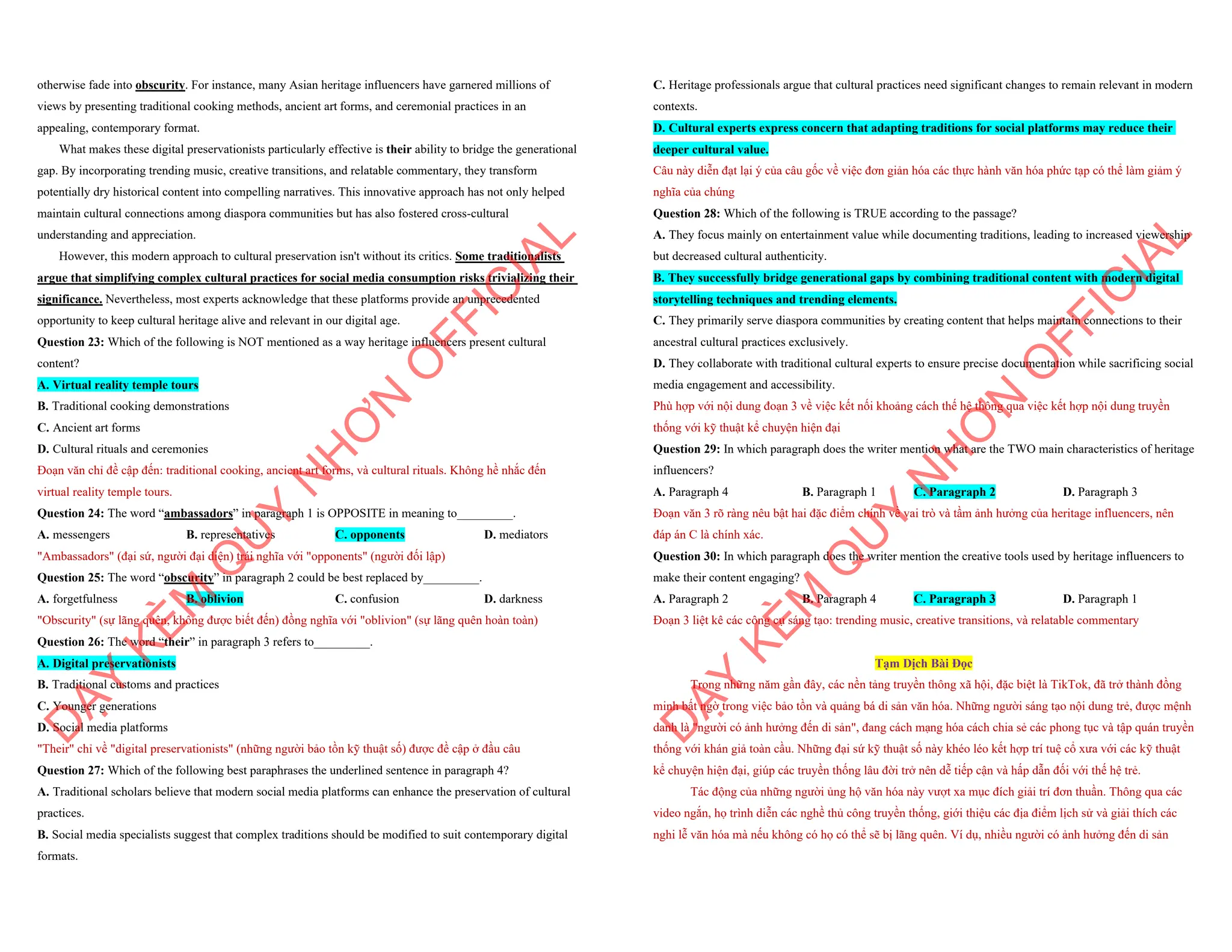 otherwise fade into obscurity. For instance, many Asian heritage influencers have garnered millions of
views by presenting traditional cooking methods, ancient art forms, and ceremonial practices in an
appealing, contemporary format.
What makes these digital preservationists particularly effective is their ability to bridge the generational
gap. By incorporating trending music, creative transitions, and relatable commentary, they transform
potentially dry historical content into compelling narratives. This innovative approach has not only helped
maintain cultural connections among diaspora communities but has also fostered cross-cultural
understanding and appreciation.
However, this modern approach to cultural preservation isn't without its critics. Some traditionalists
argue that simplifying complex cultural practices for social media consumption risks trivializing their
significance. Nevertheless, most experts acknowledge that these platforms provide an unprecedented
opportunity to keep cultural heritage alive and relevant in our digital age.
Question 23: Which of the following is NOT mentioned as a way heritage influencers present cultural
content?
A. Virtual reality temple tours
B. Traditional cooking demonstrations
C. Ancient art forms
D. Cultural rituals and ceremonies
Đoạn văn chỉ đề cập đến: traditional cooking, ancient art forms, và cultural rituals. Không hề nhắc đến
virtual reality temple tours.
Question 24: The word “ambassadors” in paragraph 1 is OPPOSITE in meaning to_________.
A. messengers B. representatives C. opponents D. mediators
"Ambassadors" (đại sứ, người đại diện) trái nghĩa với "opponents" (người đối lập)
Question 25: The word “obscurity” in paragraph 2 could be best replaced by_________.
A. forgetfulness B. oblivion C. confusion D. darkness
"Obscurity" (sự lãng quên, không được biết đến) đồng nghĩa với "oblivion" (sự lãng quên hoàn toàn)
Question 26: The word “their” in paragraph 3 refers to_________.
A. Digital preservationists
B. Traditional customs and practices
C. Younger generations
D. Social media platforms
"Their" chỉ về "digital preservationists" (những người bảo tồn kỹ thuật số) được đề cập ở đầu câu
Question 27: Which of the following best paraphrases the underlined sentence in paragraph 4?
A. Traditional scholars believe that modern social media platforms can enhance the preservation of cultural
practices.
B. Social media specialists suggest that complex traditions should be modified to suit contemporary digital
formats.
D
Ạ
Y
K
È
M
Q
U
Y
N
H
Ơ
N
O
F
F
I
C
I
A
L
C. Heritage professionals argue that cultural practices need significant changes to remain relevant in modern
contexts.
D. Cultural experts express concern that adapting traditions for social platforms may reduce their
deeper cultural value.
Câu này diễn đạt lại ý của câu gốc về việc đơn giản hóa các thực hành văn hóa phức tạp có thể làm giảm ý
nghĩa của chúng
Question 28: Which of the following is TRUE according to the passage?
A. They focus mainly on entertainment value while documenting traditions, leading to increased viewership
but decreased cultural authenticity.
B. They successfully bridge generational gaps by combining traditional content with modern digital
storytelling techniques and trending elements.
C. They primarily serve diaspora communities by creating content that helps maintain connections to their
ancestral cultural practices exclusively.
D. They collaborate with traditional cultural experts to ensure precise documentation while sacrificing social
media engagement and accessibility.
Phù hợp với nội dung đoạn 3 về việc kết nối khoảng cách thế hệ thông qua việc kết hợp nội dung truyền
thống với kỹ thuật kể chuyện hiện đại
Question 29: In which paragraph does the writer mention what are the TWO main characteristics of heritage
influencers?
A. Paragraph 4 B. Paragraph 1 C. Paragraph 2 D. Paragraph 3
Đoạn văn 3 rõ ràng nêu bật hai đặc điểm chính về vai trò và tầm ảnh hưởng của heritage influencers, nên
đáp án C là chính xác.
Question 30: In which paragraph does the writer mention the creative tools used by heritage influencers to
make their content engaging?
A. Paragraph 2 B. Paragraph 4 C. Paragraph 3 D. Paragraph 1
Đoạn 3 liệt kê các công cụ sáng tạo: trending music, creative transitions, và relatable commentary
Tạm Dịch Bài Đọc
Trong những năm gần đây, các nền tảng truyền thông xã hội, đặc biệt là TikTok, đã trở thành đồng
minh bất ngờ trong việc bảo tồn và quảng bá di sản văn hóa. Những người sáng tạo nội dung trẻ, được mệnh
danh là "người có ảnh hưởng đến di sản", đang cách mạng hóa cách chia sẻ các phong tục và tập quán truyền
thống với khán giả toàn cầu. Những đại sứ kỹ thuật số này khéo léo kết hợp trí tuệ cổ xưa với các kỹ thuật
kể chuyện hiện đại, giúp các truyền thống lâu đời trở nên dễ tiếp cận và hấp dẫn đối với thế hệ trẻ.
Tác động của những người ủng hộ văn hóa này vượt xa mục đích giải trí đơn thuần. Thông qua các
video ngắn, họ trình diễn các nghề thủ công truyền thống, giới thiệu các địa điểm lịch sử và giải thích các
nghi lễ văn hóa mà nếu không có họ có thể sẽ bị lãng quên. Ví dụ, nhiều người có ảnh hưởng đến di sản
D
Ạ
Y
K
È
M
Q
U
Y
N
H
Ơ
N
O
F
F
I
C
I
A
L
 