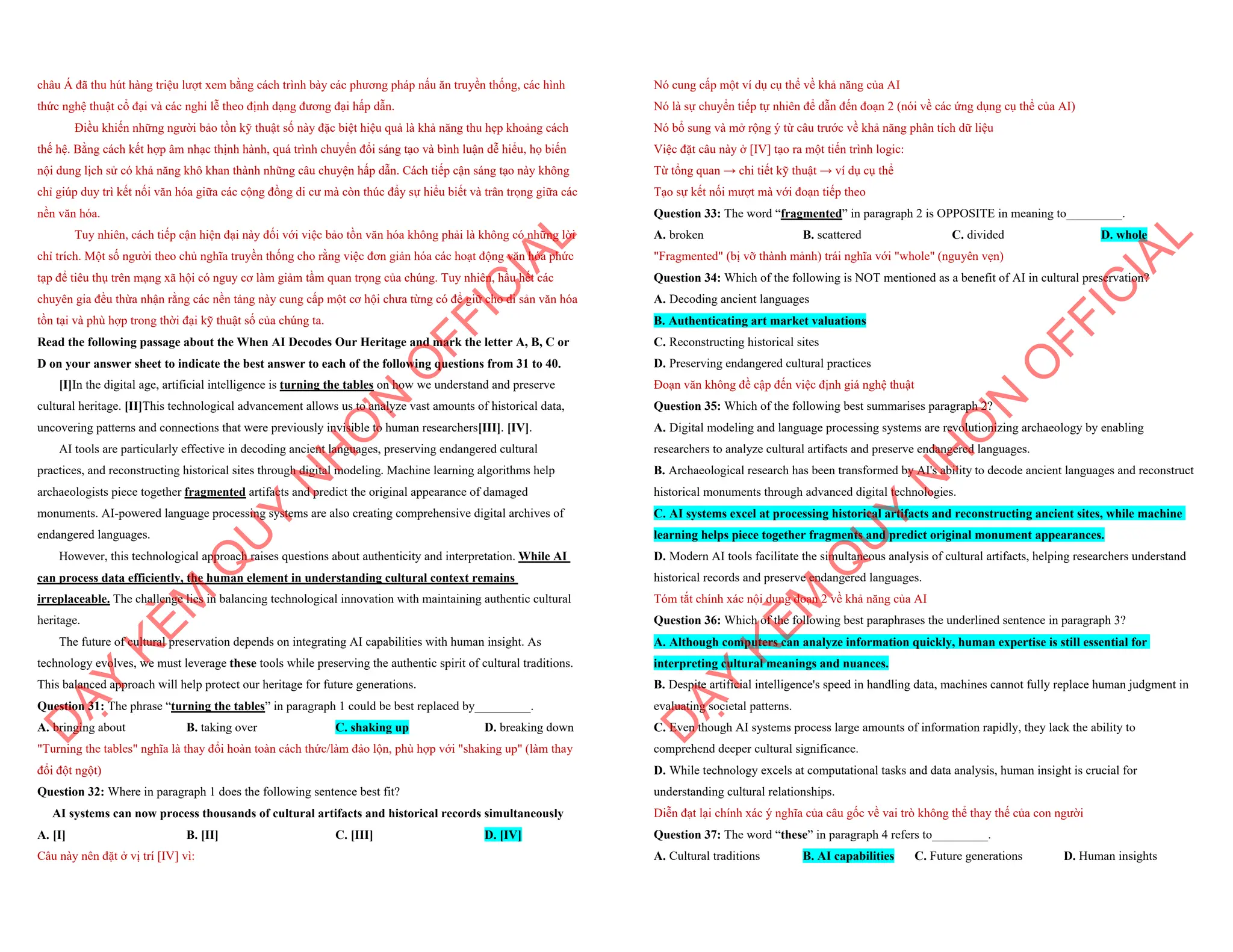châu Á đã thu hút hàng triệu lượt xem bằng cách trình bày các phương pháp nấu ăn truyền thống, các hình
thức nghệ thuật cổ đại và các nghi lễ theo định dạng đương đại hấp dẫn.
Điều khiến những người bảo tồn kỹ thuật số này đặc biệt hiệu quả là khả năng thu hẹp khoảng cách
thế hệ. Bằng cách kết hợp âm nhạc thịnh hành, quá trình chuyển đổi sáng tạo và bình luận dễ hiểu, họ biến
nội dung lịch sử có khả năng khô khan thành những câu chuyện hấp dẫn. Cách tiếp cận sáng tạo này không
chỉ giúp duy trì kết nối văn hóa giữa các cộng đồng di cư mà còn thúc đẩy sự hiểu biết và trân trọng giữa các
nền văn hóa.
Tuy nhiên, cách tiếp cận hiện đại này đối với việc bảo tồn văn hóa không phải là không có những lời
chỉ trích. Một số người theo chủ nghĩa truyền thống cho rằng việc đơn giản hóa các hoạt động văn hóa phức
tạp để tiêu thụ trên mạng xã hội có nguy cơ làm giảm tầm quan trọng của chúng. Tuy nhiên, hầu hết các
chuyên gia đều thừa nhận rằng các nền tảng này cung cấp một cơ hội chưa từng có để giữ cho di sản văn hóa
tồn tại và phù hợp trong thời đại kỹ thuật số của chúng ta.
Read the following passage about the When AI Decodes Our Heritage and mark the letter A, B, C or
D on your answer sheet to indicate the best answer to each of the following questions from 31 to 40.
[I]In the digital age, artificial intelligence is turning the tables on how we understand and preserve
cultural heritage. [II]This technological advancement allows us to analyze vast amounts of historical data,
uncovering patterns and connections that were previously invisible to human researchers[III]. [IV].
AI tools are particularly effective in decoding ancient languages, preserving endangered cultural
practices, and reconstructing historical sites through digital modeling. Machine learning algorithms help
archaeologists piece together fragmented artifacts and predict the original appearance of damaged
monuments. AI-powered language processing systems are also creating comprehensive digital archives of
endangered languages.
However, this technological approach raises questions about authenticity and interpretation. While AI
can process data efficiently, the human element in understanding cultural context remains
irreplaceable. The challenge lies in balancing technological innovation with maintaining authentic cultural
heritage.
The future of cultural preservation depends on integrating AI capabilities with human insight. As
technology evolves, we must leverage these tools while preserving the authentic spirit of cultural traditions.
This balanced approach will help protect our heritage for future generations.
Question 31: The phrase “turning the tables” in paragraph 1 could be best replaced by_________.
A. bringing about B. taking over C. shaking up D. breaking down
"Turning the tables" nghĩa là thay đổi hoàn toàn cách thức/làm đảo lộn, phù hợp với "shaking up" (làm thay
đổi đột ngột)
Question 32: Where in paragraph 1 does the following sentence best fit?
AI systems can now process thousands of cultural artifacts and historical records simultaneously
A. [I] B. [II] C. [III] D. [IV]
Câu này nên đặt ở vị trí [IV] vì:
D
Ạ
Y
K
È
M
Q
U
Y
N
H
Ơ
N
O
F
F
I
C
I
A
L
Nó cung cấp một ví dụ cụ thể về khả năng của AI
Nó là sự chuyển tiếp tự nhiên để dẫn đến đoạn 2 (nói về các ứng dụng cụ thể của AI)
Nó bổ sung và mở rộng ý từ câu trước về khả năng phân tích dữ liệu
Việc đặt câu này ở [IV] tạo ra một tiến trình logic:
Từ tổng quan → chi tiết kỹ thuật → ví dụ cụ thể
Tạo sự kết nối mượt mà với đoạn tiếp theo
Question 33: The word “fragmented” in paragraph 2 is OPPOSITE in meaning to_________.
A. broken B. scattered C. divided D. whole
"Fragmented" (bị vỡ thành mảnh) trái nghĩa với "whole" (nguyên vẹn)
Question 34: Which of the following is NOT mentioned as a benefit of AI in cultural preservation?
A. Decoding ancient languages
B. Authenticating art market valuations
C. Reconstructing historical sites
D. Preserving endangered cultural practices
Đoạn văn không đề cập đến việc định giá nghệ thuật
Question 35: Which of the following best summarises paragraph 2?
A. Digital modeling and language processing systems are revolutionizing archaeology by enabling
researchers to analyze cultural artifacts and preserve endangered languages.
B. Archaeological research has been transformed by AI's ability to decode ancient languages and reconstruct
historical monuments through advanced digital technologies.
C. AI systems excel at processing historical artifacts and reconstructing ancient sites, while machine
learning helps piece together fragments and predict original monument appearances.
D. Modern AI tools facilitate the simultaneous analysis of cultural artifacts, helping researchers understand
historical records and preserve endangered languages.
Tóm tắt chính xác nội dung đoạn 2 về khả năng của AI
Question 36: Which of the following best paraphrases the underlined sentence in paragraph 3?
A. Although computers can analyze information quickly, human expertise is still essential for
interpreting cultural meanings and nuances.
B. Despite artificial intelligence's speed in handling data, machines cannot fully replace human judgment in
evaluating societal patterns.
C. Even though AI systems process large amounts of information rapidly, they lack the ability to
comprehend deeper cultural significance.
D. While technology excels at computational tasks and data analysis, human insight is crucial for
understanding cultural relationships.
Diễn đạt lại chính xác ý nghĩa của câu gốc về vai trò không thể thay thế của con người
Question 37: The word “these” in paragraph 4 refers to_________.
A. Cultural traditions B. AI capabilities C. Future generations D. Human insights
D
Ạ
Y
K
È
M
Q
U
Y
N
H
Ơ
N
O
F
F
I
C
I
A
L
 