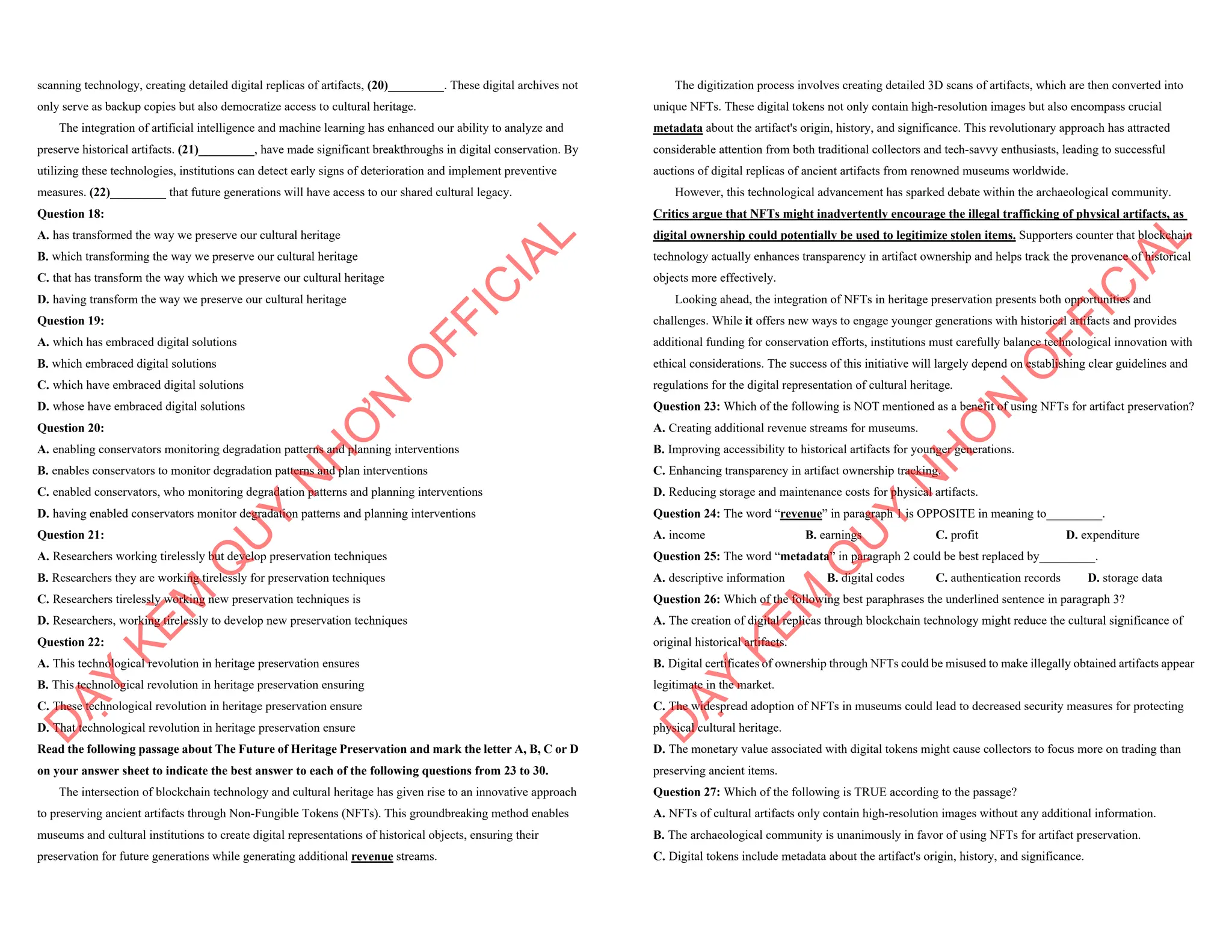 scanning technology, creating detailed digital replicas of artifacts, (20)_________. These digital archives not
only serve as backup copies but also democratize access to cultural heritage.
The integration of artificial intelligence and machine learning has enhanced our ability to analyze and
preserve historical artifacts. (21)_________, have made significant breakthroughs in digital conservation. By
utilizing these technologies, institutions can detect early signs of deterioration and implement preventive
measures. (22)_________ that future generations will have access to our shared cultural legacy.
Question 18:
A. has transformed the way we preserve our cultural heritage
B. which transforming the way we preserve our cultural heritage
C. that has transform the way which we preserve our cultural heritage
D. having transform the way we preserve our cultural heritage
Question 19:
A. which has embraced digital solutions
B. which embraced digital solutions
C. which have embraced digital solutions
D. whose have embraced digital solutions
Question 20:
A. enabling conservators monitoring degradation patterns and planning interventions
B. enables conservators to monitor degradation patterns and plan interventions
C. enabled conservators, who monitoring degradation patterns and planning interventions
D. having enabled conservators monitor degradation patterns and planning interventions
Question 21:
A. Researchers working tirelessly but develop preservation techniques
B. Researchers they are working tirelessly for preservation techniques
C. Researchers tirelessly working new preservation techniques is
D. Researchers, working tirelessly to develop new preservation techniques
Question 22:
A. This technological revolution in heritage preservation ensures
B. This technological revolution in heritage preservation ensuring
C. These technological revolution in heritage preservation ensure
D. That technological revolution in heritage preservation ensure
Read the following passage about The Future of Heritage Preservation and mark the letter A, B, C or D
on your answer sheet to indicate the best answer to each of the following questions from 23 to 30.
The intersection of blockchain technology and cultural heritage has given rise to an innovative approach
to preserving ancient artifacts through Non-Fungible Tokens (NFTs). This groundbreaking method enables
museums and cultural institutions to create digital representations of historical objects, ensuring their
preservation for future generations while generating additional revenue streams.
D
Ạ
Y
K
È
M
Q
U
Y
N
H
Ơ
N
O
F
F
I
C
I
A
L
The digitization process involves creating detailed 3D scans of artifacts, which are then converted into
unique NFTs. These digital tokens not only contain high-resolution images but also encompass crucial
metadata about the artifact's origin, history, and significance. This revolutionary approach has attracted
considerable attention from both traditional collectors and tech-savvy enthusiasts, leading to successful
auctions of digital replicas of ancient artifacts from renowned museums worldwide.
However, this technological advancement has sparked debate within the archaeological community.
Critics argue that NFTs might inadvertently encourage the illegal trafficking of physical artifacts, as
digital ownership could potentially be used to legitimize stolen items. Supporters counter that blockchain
technology actually enhances transparency in artifact ownership and helps track the provenance of historical
objects more effectively.
Looking ahead, the integration of NFTs in heritage preservation presents both opportunities and
challenges. While it offers new ways to engage younger generations with historical artifacts and provides
additional funding for conservation efforts, institutions must carefully balance technological innovation with
ethical considerations. The success of this initiative will largely depend on establishing clear guidelines and
regulations for the digital representation of cultural heritage.
Question 23: Which of the following is NOT mentioned as a benefit of using NFTs for artifact preservation?
A. Creating additional revenue streams for museums.
B. Improving accessibility to historical artifacts for younger generations.
C. Enhancing transparency in artifact ownership tracking.
D. Reducing storage and maintenance costs for physical artifacts.
Question 24: The word “revenue” in paragraph 1 is OPPOSITE in meaning to_________.
A. income B. earnings C. profit D. expenditure
Question 25: The word “metadata” in paragraph 2 could be best replaced by_________.
A. descriptive information B. digital codes C. authentication records D. storage data
Question 26: Which of the following best paraphrases the underlined sentence in paragraph 3?
A. The creation of digital replicas through blockchain technology might reduce the cultural significance of
original historical artifacts.
B. Digital certificates of ownership through NFTs could be misused to make illegally obtained artifacts appear
legitimate in the market.
C. The widespread adoption of NFTs in museums could lead to decreased security measures for protecting
physical cultural heritage.
D. The monetary value associated with digital tokens might cause collectors to focus more on trading than
preserving ancient items.
Question 27: Which of the following is TRUE according to the passage?
A. NFTs of cultural artifacts only contain high-resolution images without any additional information.
B. The archaeological community is unanimously in favor of using NFTs for artifact preservation.
C. Digital tokens include metadata about the artifact's origin, history, and significance.
D
Ạ
Y
K
È
M
Q
U
Y
N
H
Ơ
N
O
F
F
I
C
I
A
L
 