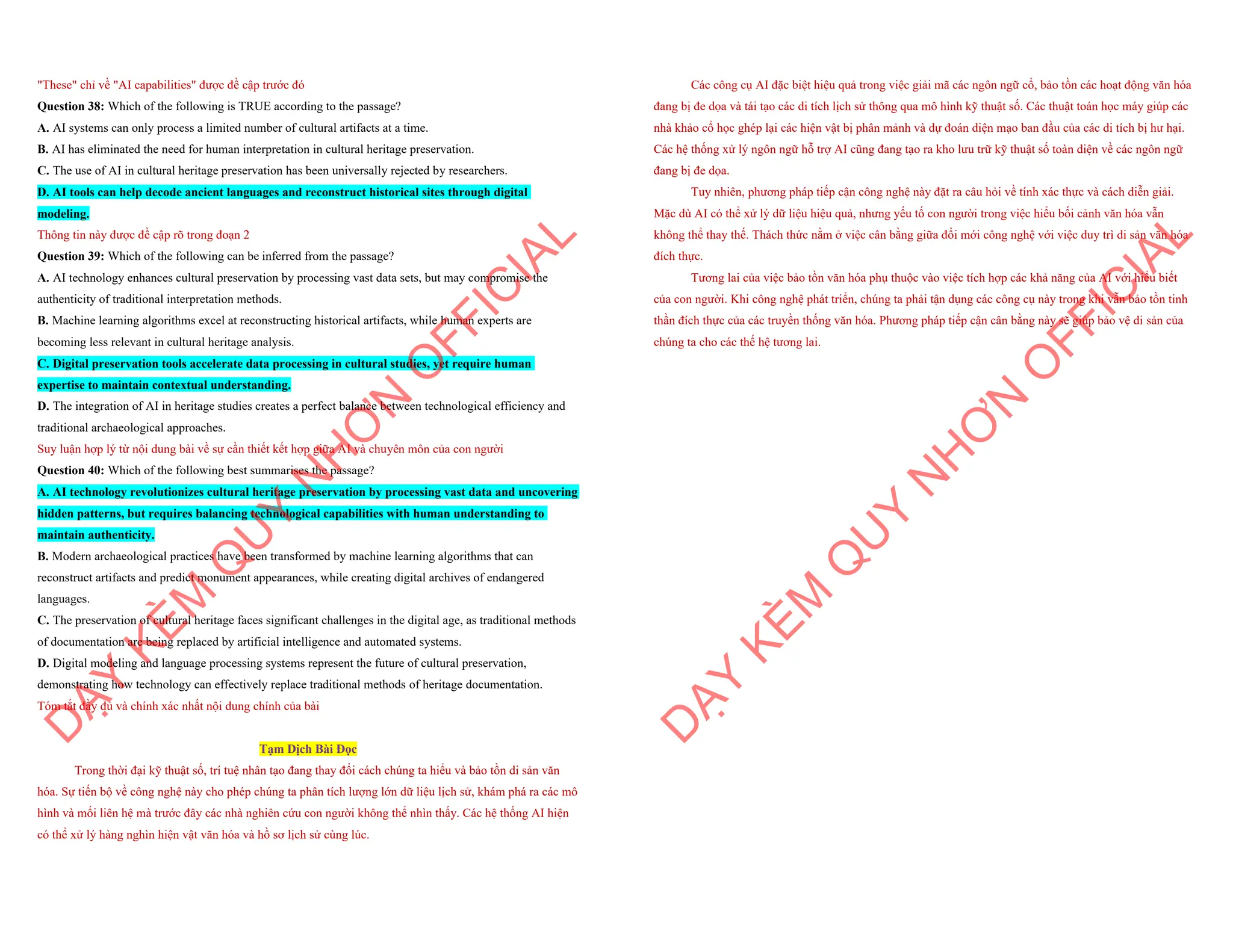 "These" chỉ về "AI capabilities" được đề cập trước đó
Question 38: Which of the following is TRUE according to the passage?
A. AI systems can only process a limited number of cultural artifacts at a time.
B. AI has eliminated the need for human interpretation in cultural heritage preservation.
C. The use of AI in cultural heritage preservation has been universally rejected by researchers.
D. AI tools can help decode ancient languages and reconstruct historical sites through digital
modeling.
Thông tin này được đề cập rõ trong đoạn 2
Question 39: Which of the following can be inferred from the passage?
A. AI technology enhances cultural preservation by processing vast data sets, but may compromise the
authenticity of traditional interpretation methods.
B. Machine learning algorithms excel at reconstructing historical artifacts, while human experts are
becoming less relevant in cultural heritage analysis.
C. Digital preservation tools accelerate data processing in cultural studies, yet require human
expertise to maintain contextual understanding.
D. The integration of AI in heritage studies creates a perfect balance between technological efficiency and
traditional archaeological approaches.
Suy luận hợp lý từ nội dung bài về sự cần thiết kết hợp giữa AI và chuyên môn của con người
Question 40: Which of the following best summarises the passage?
A. AI technology revolutionizes cultural heritage preservation by processing vast data and uncovering
hidden patterns, but requires balancing technological capabilities with human understanding to
maintain authenticity.
B. Modern archaeological practices have been transformed by machine learning algorithms that can
reconstruct artifacts and predict monument appearances, while creating digital archives of endangered
languages.
C. The preservation of cultural heritage faces significant challenges in the digital age, as traditional methods
of documentation are being replaced by artificial intelligence and automated systems.
D. Digital modeling and language processing systems represent the future of cultural preservation,
demonstrating how technology can effectively replace traditional methods of heritage documentation.
Tóm tắt đầy đủ và chính xác nhất nội dung chính của bài
Tạm Dịch Bài Đọc
Trong thời đại kỹ thuật số, trí tuệ nhân tạo đang thay đổi cách chúng ta hiểu và bảo tồn di sản văn
hóa. Sự tiến bộ về công nghệ này cho phép chúng ta phân tích lượng lớn dữ liệu lịch sử, khám phá ra các mô
hình và mối liên hệ mà trước đây các nhà nghiên cứu con người không thể nhìn thấy. Các hệ thống AI hiện
có thể xử lý hàng nghìn hiện vật văn hóa và hồ sơ lịch sử cùng lúc.
D
Ạ
Y
K
È
M
Q
U
Y
N
H
Ơ
N
O
F
F
I
C
I
A
L
Các công cụ AI đặc biệt hiệu quả trong việc giải mã các ngôn ngữ cổ, bảo tồn các hoạt động văn hóa
đang bị đe dọa và tái tạo các di tích lịch sử thông qua mô hình kỹ thuật số. Các thuật toán học máy giúp các
nhà khảo cổ học ghép lại các hiện vật bị phân mảnh và dự đoán diện mạo ban đầu của các di tích bị hư hại.
Các hệ thống xử lý ngôn ngữ hỗ trợ AI cũng đang tạo ra kho lưu trữ kỹ thuật số toàn diện về các ngôn ngữ
đang bị đe dọa.
Tuy nhiên, phương pháp tiếp cận công nghệ này đặt ra câu hỏi về tính xác thực và cách diễn giải.
Mặc dù AI có thể xử lý dữ liệu hiệu quả, nhưng yếu tố con người trong việc hiểu bối cảnh văn hóa vẫn
không thể thay thế. Thách thức nằm ở việc cân bằng giữa đổi mới công nghệ với việc duy trì di sản văn hóa
đích thực.
Tương lai của việc bảo tồn văn hóa phụ thuộc vào việc tích hợp các khả năng của AI với hiểu biết
của con người. Khi công nghệ phát triển, chúng ta phải tận dụng các công cụ này trong khi vẫn bảo tồn tinh
thần đích thực của các truyền thống văn hóa. Phương pháp tiếp cận cân bằng này sẽ giúp bảo vệ di sản của
chúng ta cho các thế hệ tương lai.
D
Ạ
Y
K
È
M
Q
U
Y
N
H
Ơ
N
O
F
F
I
C
I
A
L
 
