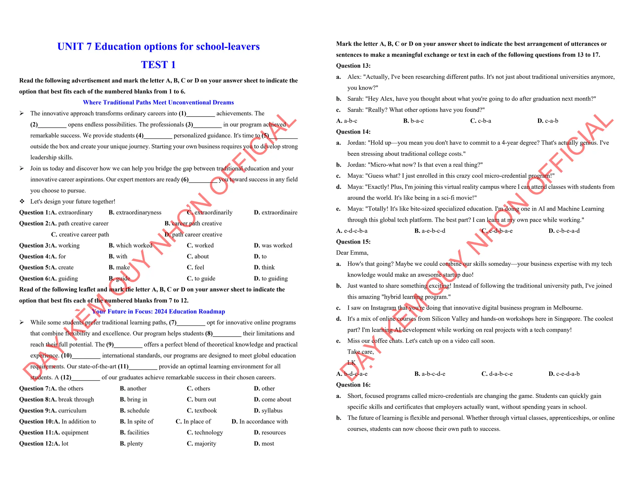 UNIT 7 Education options for school-leavers
TEST 1
Read the following advertisement and mark the letter A, B, C or D on your answer sheet to indicate the
option that best fits each of the numbered blanks from 1 to 6.
Where Traditional Paths Meet Unconventional Dreams
ÿ The innovative approach transforms ordinary careers into (1)_________ achievements. The
(2)_________ opens endless possibilities. The professionals (3)_________ in our program achieved
remarkable success. We provide students (4)_________ personalized guidance. It's time to (5)_________
outside the box and create your unique journey. Starting your own business requires you to develop strong
leadership skills.
ÿ Join us today and discover how we can help you bridge the gap between traditional education and your
innovative career aspirations. Our expert mentors are ready (6)_________ you toward success in any field
you choose to pursue.
v Let's design your future together!
Question 1:A. extraordinary B. extraordinaryness C. extraordinarily D. extraordinaire
Question 2:A. path creative career B. career path creative
C. creative career path D. path career creative
Question 3:A. working B. which worked C. worked D. was worked
Question 4:A. for B. with C. about D. to
Question 5:A. create B. make C. feel D. think
Question 6:A. guiding B. guide C. to guide D. to guiding
Read of the following leaflet and mark the letter A, B, C or D on your answer sheet to indicate the
option that best fits each of the numbered blanks from 7 to 12.
Your Future in Focus: 2024 Education Roadmap
ÿ While some students prefer traditional learning paths, (7)_________ opt for innovative online programs
that combine flexibility and excellence. Our program helps students (8)_________ their limitations and
reach their full potential. The (9)_________ offers a perfect blend of theoretical knowledge and practical
experience. (10)_________ international standards, our programs are designed to meet global education
requirements. Our state-of-the-art (11)_________ provide an optimal learning environment for all
students. A (12)_________ of our graduates achieve remarkable success in their chosen careers.
Question 7:A. the others B. another C. others D. other
Question 8:A. break through B. bring in C. burn out D. come about
Question 9:A. curriculum B. schedule C. textbook D. syllabus
Question 10:A. In addition to B. In spite of C. In place of D. In accordance with
Question 11:A. equipment B. facilities C. technology D. resources
Question 12:A. lot B. plenty C. majority D. most
D
Ạ
Y
K
È
M
Q
U
Y
N
H
Ơ
N
O
F
F
I
C
I
A
L
Mark the letter A, B, C or D on your answer sheet to indicate the best arrangement of utterances or
sentences to make a meaningful exchange or text in each of the following questions from 13 to 17.
Question 13:
a. Alex: "Actually, I've been researching different paths. It's not just about traditional universities anymore,
you know?"
b. Sarah: "Hey Alex, have you thought about what you're going to do after graduation next month?"
c. Sarah: "Really? What other options have you found?"
A. a-b-c B. b-a-c C. c-b-a D. c-a-b
Question 14:
a. Jordan: "Hold up—you mean you don't have to commit to a 4-year degree? That's actually genius. I've
been stressing about traditional college costs."
b. Jordan: "Micro-what now? Is that even a real thing?"
c. Maya: "Guess what? I just enrolled in this crazy cool micro-credential program!"
d. Maya: "Exactly! Plus, I'm joining this virtual reality campus where I can attend classes with students from
around the world. It's like being in a sci-fi movie!"
e. Maya: "Totally! It's like bite-sized specialized education. I'm doing one in AI and Machine Learning
through this global tech platform. The best part? I can learn at my own pace while working."
A. e-d-c-b-a B. a-e-b-c-d C. c-d-b-a-e D. c-b-e-a-d
Question 15:
Dear Emma,
a. How's that going? Maybe we could combine our skills someday—your business expertise with my tech
knowledge would make an awesome startup duo!
b. Just wanted to share something exciting! Instead of following the traditional university path, I've joined
this amazing "hybrid learning program."
c. I saw on Instagram that you're doing that innovative digital business program in Melbourne.
d. It's a mix of online courses from Silicon Valley and hands-on workshops here in Singapore. The coolest
part? I'm learning AI development while working on real projects with a tech company!
e. Miss our coffee chats. Let's catch up on a video call soon.
Take care,
LK
A. b-d-c-a-e B. a-b-c-d-e C. d-a-b-c-e D. c-e-d-a-b
Question 16:
a. Short, focused programs called micro-credentials are changing the game. Students can quickly gain
specific skills and certificates that employers actually want, without spending years in school.
b. The future of learning is flexible and personal. Whether through virtual classes, apprenticeships, or online
courses, students can now choose their own path to success.
D
Ạ
Y
K
È
M
Q
U
Y
N
H
Ơ
N
O
F
F
I
C
I
A
L
 