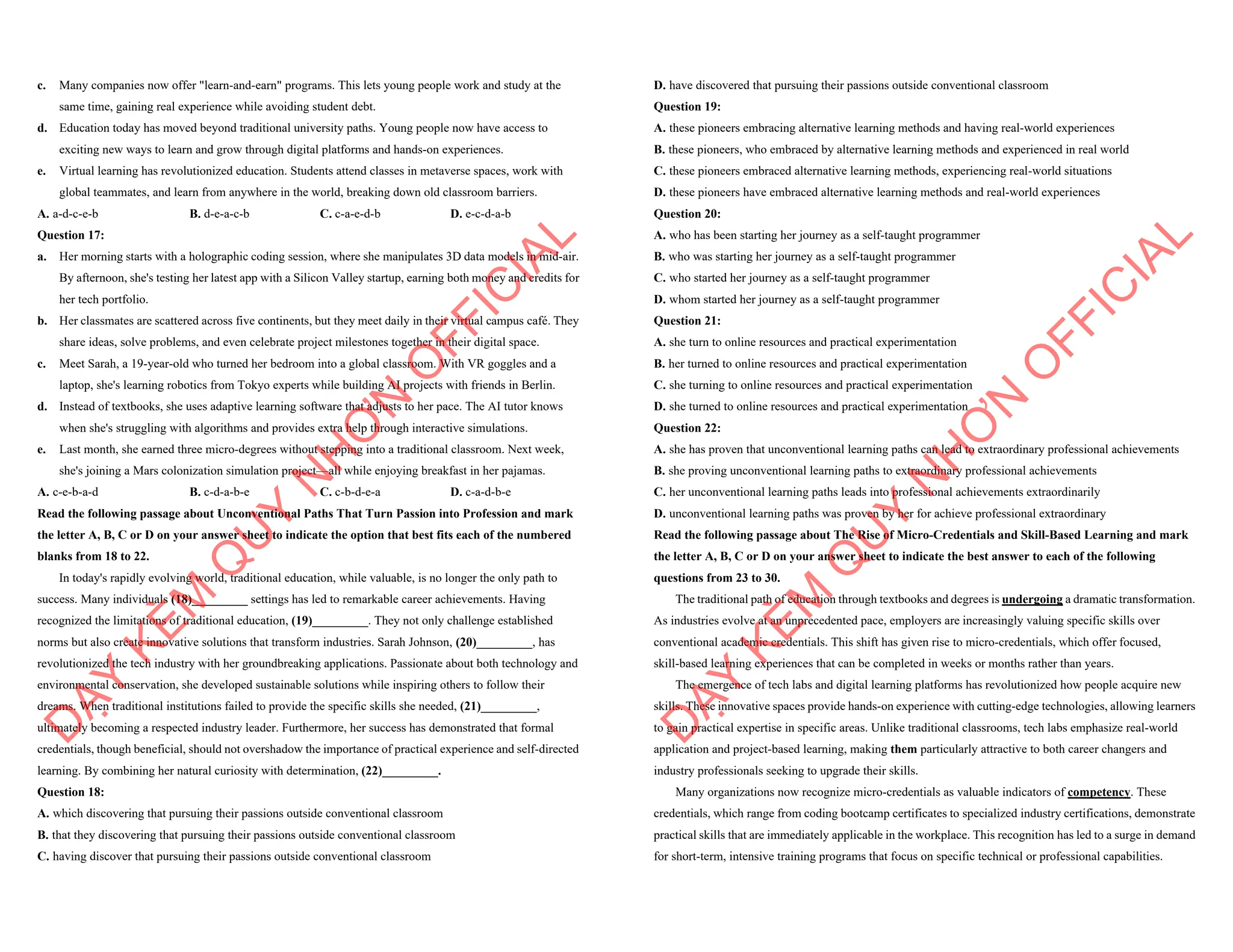 c. Many companies now offer "learn-and-earn" programs. This lets young people work and study at the
same time, gaining real experience while avoiding student debt.
d. Education today has moved beyond traditional university paths. Young people now have access to
exciting new ways to learn and grow through digital platforms and hands-on experiences.
e. Virtual learning has revolutionized education. Students attend classes in metaverse spaces, work with
global teammates, and learn from anywhere in the world, breaking down old classroom barriers.
A. a-d-c-e-b B. d-e-a-c-b C. c-a-e-d-b D. e-c-d-a-b
Question 17:
a. Her morning starts with a holographic coding session, where she manipulates 3D data models in mid-air.
By afternoon, she's testing her latest app with a Silicon Valley startup, earning both money and credits for
her tech portfolio.
b. Her classmates are scattered across five continents, but they meet daily in their virtual campus café. They
share ideas, solve problems, and even celebrate project milestones together in their digital space.
c. Meet Sarah, a 19-year-old who turned her bedroom into a global classroom. With VR goggles and a
laptop, she's learning robotics from Tokyo experts while building AI projects with friends in Berlin.
d. Instead of textbooks, she uses adaptive learning software that adjusts to her pace. The AI tutor knows
when she's struggling with algorithms and provides extra help through interactive simulations.
e. Last month, she earned three micro-degrees without stepping into a traditional classroom. Next week,
she's joining a Mars colonization simulation project—all while enjoying breakfast in her pajamas.
A. c-e-b-a-d B. c-d-a-b-e C. c-b-d-e-a D. c-a-d-b-e
Read the following passage about Unconventional Paths That Turn Passion into Profession and mark
the letter A, B, C or D on your answer sheet to indicate the option that best fits each of the numbered
blanks from 18 to 22.
In today's rapidly evolving world, traditional education, while valuable, is no longer the only path to
success. Many individuals (18)_________ settings has led to remarkable career achievements. Having
recognized the limitations of traditional education, (19)_________. They not only challenge established
norms but also create innovative solutions that transform industries. Sarah Johnson, (20)_________, has
revolutionized the tech industry with her groundbreaking applications. Passionate about both technology and
environmental conservation, she developed sustainable solutions while inspiring others to follow their
dreams. When traditional institutions failed to provide the specific skills she needed, (21)_________,
ultimately becoming a respected industry leader. Furthermore, her success has demonstrated that formal
credentials, though beneficial, should not overshadow the importance of practical experience and self-directed
learning. By combining her natural curiosity with determination, (22)_________.
Question 18:
A. which discovering that pursuing their passions outside conventional classroom
B. that they discovering that pursuing their passions outside conventional classroom
C. having discover that pursuing their passions outside conventional classroom
D
Ạ
Y
K
È
M
Q
U
Y
N
H
Ơ
N
O
F
F
I
C
I
A
L
D. have discovered that pursuing their passions outside conventional classroom
Question 19:
A. these pioneers embracing alternative learning methods and having real-world experiences
B. these pioneers, who embraced by alternative learning methods and experienced in real world
C. these pioneers embraced alternative learning methods, experiencing real-world situations
D. these pioneers have embraced alternative learning methods and real-world experiences
Question 20:
A. who has been starting her journey as a self-taught programmer
B. who was starting her journey as a self-taught programmer
C. who started her journey as a self-taught programmer
D. whom started her journey as a self-taught programmer
Question 21:
A. she turn to online resources and practical experimentation
B. her turned to online resources and practical experimentation
C. she turning to online resources and practical experimentation
D. she turned to online resources and practical experimentation
Question 22:
A. she has proven that unconventional learning paths can lead to extraordinary professional achievements
B. she proving unconventional learning paths to extraordinary professional achievements
C. her unconventional learning paths leads into professional achievements extraordinarily
D. unconventional learning paths was proven by her for achieve professional extraordinary
Read the following passage about The Rise of Micro-Credentials and Skill-Based Learning and mark
the letter A, B, C or D on your answer sheet to indicate the best answer to each of the following
questions from 23 to 30.
The traditional path of education through textbooks and degrees is undergoing a dramatic transformation.
As industries evolve at an unprecedented pace, employers are increasingly valuing specific skills over
conventional academic credentials. This shift has given rise to micro-credentials, which offer focused,
skill-based learning experiences that can be completed in weeks or months rather than years.
The emergence of tech labs and digital learning platforms has revolutionized how people acquire new
skills. These innovative spaces provide hands-on experience with cutting-edge technologies, allowing learners
to gain practical expertise in specific areas. Unlike traditional classrooms, tech labs emphasize real-world
application and project-based learning, making them particularly attractive to both career changers and
industry professionals seeking to upgrade their skills.
Many organizations now recognize micro-credentials as valuable indicators of competency. These
credentials, which range from coding bootcamp certificates to specialized industry certifications, demonstrate
practical skills that are immediately applicable in the workplace. This recognition has led to a surge in demand
for short-term, intensive training programs that focus on specific technical or professional capabilities.
D
Ạ
Y
K
È
M
Q
U
Y
N
H
Ơ
N
O
F
F
I
C
I
A
L
 