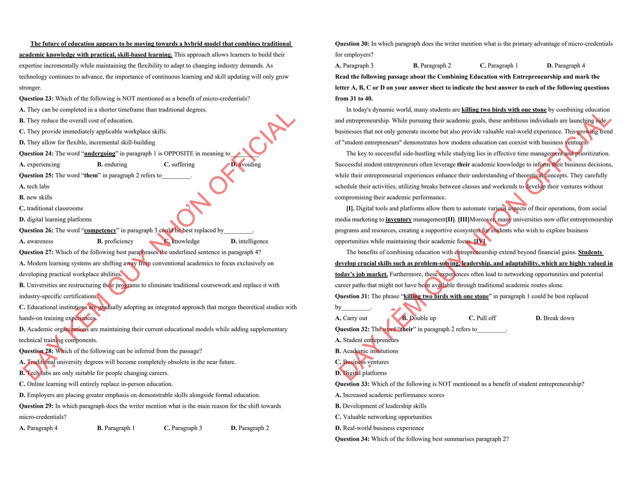 The future of education appears to be moving towards a hybrid model that combines traditional
academic knowledge with practical, skill-based learning. This approach allows learners to build their
expertise incrementally while maintaining the flexibility to adapt to changing industry demands. As
technology continues to advance, the importance of continuous learning and skill updating will only grow
stronger.
Question 23: Which of the following is NOT mentioned as a benefit of micro-credentials?
A. They can be completed in a shorter timeframe than traditional degrees.
B. They reduce the overall cost of education.
C. They provide immediately applicable workplace skills.
D. They allow for flexible, incremental skill-building
Question 24: The word “undergoing” in paragraph 1 is OPPOSITE in meaning to_________.
A. experiencing B. enduring C. suffering D. avoiding
Question 25: The word “them” in paragraph 2 refers to_________.
A. tech labs
B. new skills
C. traditional classrooms
D. digital learning platforms
Question 26: The word “competency” in paragraph 3 could be best replaced by_________.
A. awareness B. proficiency C. knowledge D. intelligence
Question 27: Which of the following best paraphrases the underlined sentence in paragraph 4?
A. Modern learning systems are shifting away from conventional academics to focus exclusively on
developing practical workplace abilities.
B. Universities are restructuring their programs to eliminate traditional coursework and replace it with
industry-specific certifications.
C. Educational institutions are gradually adopting an integrated approach that merges theoretical studies with
hands-on training experiences.
D. Academic organizations are maintaining their current educational models while adding supplementary
technical training components.
Question 28: Which of the following can be inferred from the passage?
A. Traditional university degrees will become completely obsolete in the near future.
B. Tech labs are only suitable for people changing careers.
C. Online learning will entirely replace in-person education.
D. Employers are placing greater emphasis on demonstrable skills alongside formal education.
Question 29: In which paragraph does the writer mention what is the main reason for the shift towards
micro-credentials?
A. Paragraph 4 B. Paragraph 1 C. Paragraph 3 D. Paragraph 2
D
Ạ
Y
K
È
M
Q
U
Y
N
H
Ơ
N
O
F
F
I
C
I
A
L
Question 30: In which paragraph does the writer mention what is the primary advantage of micro-credentials
for employers?
A. Paragraph 3 B. Paragraph 2 C. Paragraph 1 D. Paragraph 4
Read the following passage about the Combining Education with Entrepreneurship and mark the
letter A, B, C or D on your answer sheet to indicate the best answer to each of the following questions
from 31 to 40.
In today's dynamic world, many students are killing two birds with one stone by combining education
and entrepreneurship. While pursuing their academic goals, these ambitious individuals are launching side
businesses that not only generate income but also provide valuable real-world experience. This growing trend
of "student entrepreneurs" demonstrates how modern education can coexist with business ventures.
The key to successful side-hustling while studying lies in effective time management and prioritization.
Successful student entrepreneurs often leverage their academic knowledge to inform their business decisions,
while their entrepreneurial experiences enhance their understanding of theoretical concepts. They carefully
schedule their activities, utilizing breaks between classes and weekends to develop their ventures without
compromising their academic performance.
[I]. Digital tools and platforms allow them to automate various aspects of their operations, from social
media marketing to inventory management[II]. [III]Moreover, many universities now offer entrepreneurship
programs and resources, creating a supportive ecosystem for students who wish to explore business
opportunities while maintaining their academic focus. [IV]
The benefits of combining education with entrepreneurship extend beyond financial gains. Students
develop crucial skills such as problem-solving, leadership, and adaptability, which are highly valued in
today's job market. Furthermore, these experiences often lead to networking opportunities and potential
career paths that might not have been available through traditional academic routes alone.
Question 31: The phrase “killing two birds with one stone” in paragraph 1 could be best replaced
by_________.
A. Carry out B. Double up C. Pull off D. Break down
Question 32: The word “their” in paragraph 2 refers to_________.
A. Student entrepreneurs
B. Academic institutions
C. Business ventures
D. Digital platforms
Question 33: Which of the following is NOT mentioned as a benefit of student entrepreneurship?
A. Increased academic performance scores
B. Development of leadership skills
C. Valuable networking opportunities
D. Real-world business experience
Question 34: Which of the following best summarises paragraph 2?
D
Ạ
Y
K
È
M
Q
U
Y
N
H
Ơ
N
O
F
F
I
C
I
A
L
 
