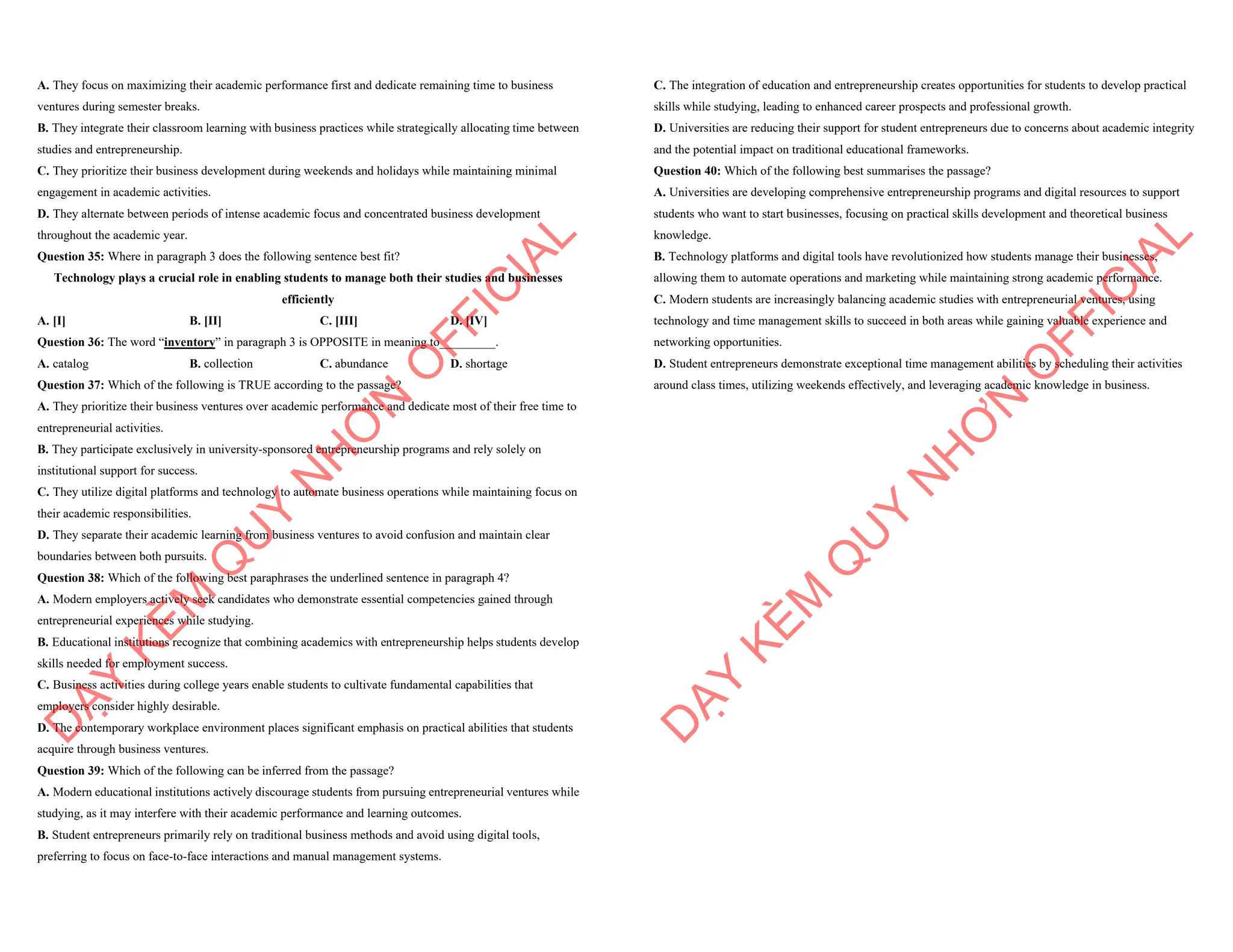 A. They focus on maximizing their academic performance first and dedicate remaining time to business
ventures during semester breaks.
B. They integrate their classroom learning with business practices while strategically allocating time between
studies and entrepreneurship.
C. They prioritize their business development during weekends and holidays while maintaining minimal
engagement in academic activities.
D. They alternate between periods of intense academic focus and concentrated business development
throughout the academic year.
Question 35: Where in paragraph 3 does the following sentence best fit?
Technology plays a crucial role in enabling students to manage both their studies and businesses
efficiently
A. [I] B. [II] C. [III] D. [IV]
Question 36: The word “inventory” in paragraph 3 is OPPOSITE in meaning to_________.
A. catalog B. collection C. abundance D. shortage
Question 37: Which of the following is TRUE according to the passage?
A. They prioritize their business ventures over academic performance and dedicate most of their free time to
entrepreneurial activities.
B. They participate exclusively in university-sponsored entrepreneurship programs and rely solely on
institutional support for success.
C. They utilize digital platforms and technology to automate business operations while maintaining focus on
their academic responsibilities.
D. They separate their academic learning from business ventures to avoid confusion and maintain clear
boundaries between both pursuits.
Question 38: Which of the following best paraphrases the underlined sentence in paragraph 4?
A. Modern employers actively seek candidates who demonstrate essential competencies gained through
entrepreneurial experiences while studying.
B. Educational institutions recognize that combining academics with entrepreneurship helps students develop
skills needed for employment success.
C. Business activities during college years enable students to cultivate fundamental capabilities that
employers consider highly desirable.
D. The contemporary workplace environment places significant emphasis on practical abilities that students
acquire through business ventures.
Question 39: Which of the following can be inferred from the passage?
A. Modern educational institutions actively discourage students from pursuing entrepreneurial ventures while
studying, as it may interfere with their academic performance and learning outcomes.
B. Student entrepreneurs primarily rely on traditional business methods and avoid using digital tools,
preferring to focus on face-to-face interactions and manual management systems.
D
Ạ
Y
K
È
M
Q
U
Y
N
H
Ơ
N
O
F
F
I
C
I
A
L
C. The integration of education and entrepreneurship creates opportunities for students to develop practical
skills while studying, leading to enhanced career prospects and professional growth.
D. Universities are reducing their support for student entrepreneurs due to concerns about academic integrity
and the potential impact on traditional educational frameworks.
Question 40: Which of the following best summarises the passage?
A. Universities are developing comprehensive entrepreneurship programs and digital resources to support
students who want to start businesses, focusing on practical skills development and theoretical business
knowledge.
B. Technology platforms and digital tools have revolutionized how students manage their businesses,
allowing them to automate operations and marketing while maintaining strong academic performance.
C. Modern students are increasingly balancing academic studies with entrepreneurial ventures, using
technology and time management skills to succeed in both areas while gaining valuable experience and
networking opportunities.
D. Student entrepreneurs demonstrate exceptional time management abilities by scheduling their activities
around class times, utilizing weekends effectively, and leveraging academic knowledge in business.
D
Ạ
Y
K
È
M
Q
U
Y
N
H
Ơ
N
O
F
F
I
C
I
A
L
 