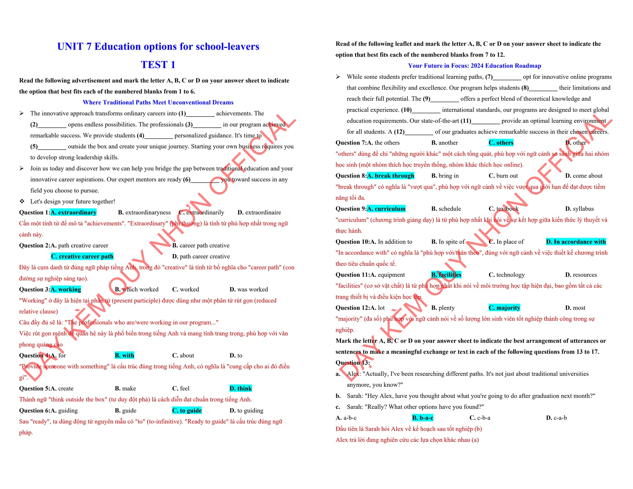 UNIT 7 Education options for school-leavers
TEST 1
Read the following advertisement and mark the letter A, B, C or D on your answer sheet to indicate
the option that best fits each of the numbered blanks from 1 to 6.
Where Traditional Paths Meet Unconventional Dreams
ÿ The innovative approach transforms ordinary careers into (1)_________ achievements. The
(2)_________ opens endless possibilities. The professionals (3)_________ in our program achieved
remarkable success. We provide students (4)_________ personalized guidance. It's time to
(5)_________ outside the box and create your unique journey. Starting your own business requires you
to develop strong leadership skills.
ÿ Join us today and discover how we can help you bridge the gap between traditional education and your
innovative career aspirations. Our expert mentors are ready (6)_________ you toward success in any
field you choose to pursue.
v Let's design your future together!
Question 1:A. extraordinary B. extraordinaryness C. extraordinarily D. extraordinaire
Cần một tính từ để mô tả "achievements". "Extraordinary" (phi thường) là tính từ phù hợp nhất trong ngữ
cảnh này.
Question 2:A. path creative career B. career path creative
C. creative career path D. path career creative
Đây là cụm danh từ đúng ngữ pháp tiếng Anh, trong đó "creative" là tính từ bổ nghĩa cho "career path" (con
đường sự nghiệp sáng tạo).
Question 3:A. working B. which worked C. worked D. was worked
"Working" ở đây là hiện tại phân từ (present participle) được dùng như một phân từ rút gọn (reduced
relative clause)
Câu đầy đủ sẽ là: "The professionals who are/were working in our program..."
Việc rút gọn mệnh đề quan hệ này là phổ biến trong tiếng Anh và mang tính trang trọng, phù hợp với văn
phong quảng cáo
Question 4:A. for B. with C. about D. to
"Provide someone with something" là cấu trúc đúng trong tiếng Anh, có nghĩa là "cung cấp cho ai đó điều
gì".
Question 5:A. create B. make C. feel D. think
Thành ngữ "think outside the box" (tư duy đột phá) là cách diễn đạt chuẩn trong tiếng Anh.
Question 6:A. guiding B. guide C. to guide D. to guiding
Sau "ready", ta dùng động từ nguyên mẫu có "to" (to-infinitive). "Ready to guide" là cấu trúc đúng ngữ
pháp.
D
Ạ
Y
K
È
M
Q
U
Y
N
H
Ơ
N
O
F
F
I
C
I
A
L
Read of the following leaflet and mark the letter A, B, C or D on your answer sheet to indicate the
option that best fits each of the numbered blanks from 7 to 12.
Your Future in Focus: 2024 Education Roadmap
ÿ While some students prefer traditional learning paths, (7)_________ opt for innovative online programs
that combine flexibility and excellence. Our program helps students (8)_________ their limitations and
reach their full potential. The (9)_________ offers a perfect blend of theoretical knowledge and
practical experience. (10)_________ international standards, our programs are designed to meet global
education requirements. Our state-of-the-art (11)_________ provide an optimal learning environment
for all students. A (12)_________ of our graduates achieve remarkable success in their chosen careers.
Question 7:A. the others B. another C. others D. other
"others" dùng để chỉ "những người khác" một cách tổng quát, phù hợp với ngữ cảnh so sánh giữa hai nhóm
học sinh (một nhóm thích học truyền thống, nhóm khác thích học online).
Question 8:A. break through B. bring in C. burn out D. come about
"break through" có nghĩa là "vượt qua", phù hợp với ngữ cảnh về việc vượt qua giới hạn để đạt được tiềm
năng tối đa.
Question 9:A. curriculum B. schedule C. textbook D. syllabus
"curriculum" (chương trình giảng dạy) là từ phù hợp nhất khi nói về sự kết hợp giữa kiến thức lý thuyết và
thực hành.
Question 10:A. In addition to B. In spite of C. In place of D. In accordance with
"In accordance with" có nghĩa là "phù hợp với/tuân theo", đúng với ngữ cảnh về việc thiết kế chương trình
theo tiêu chuẩn quốc tế.
Question 11:A. equipment B. facilities C. technology D. resources
"facilities" (cơ sở vật chất) là từ phù hợp nhất khi nói về môi trường học tập hiện đại, bao gồm tất cả các
trang thiết bị và điều kiện học tập.
Question 12:A. lot B. plenty C. majority D. most
"majority" (đa số) phù hợp với ngữ cảnh nói về số lượng lớn sinh viên tốt nghiệp thành công trong sự
nghiệp.
Mark the letter A, B, C or D on your answer sheet to indicate the best arrangement of utterances or
sentences to make a meaningful exchange or text in each of the following questions from 13 to 17.
Question 13:
a. Alex: "Actually, I've been researching different paths. It's not just about traditional universities
anymore, you know?"
b. Sarah: "Hey Alex, have you thought about what you're going to do after graduation next month?"
c. Sarah: "Really? What other options have you found?"
A. a-b-c B. b-a-c C. c-b-a D. c-a-b
Đầu tiên là Sarah hỏi Alex về kế hoạch sau tốt nghiệp (b)
Alex trả lời đang nghiên cứu các lựa chọn khác nhau (a)
D
Ạ
Y
K
È
M
Q
U
Y
N
H
Ơ
N
O
F
F
I
C
I
A
L
 