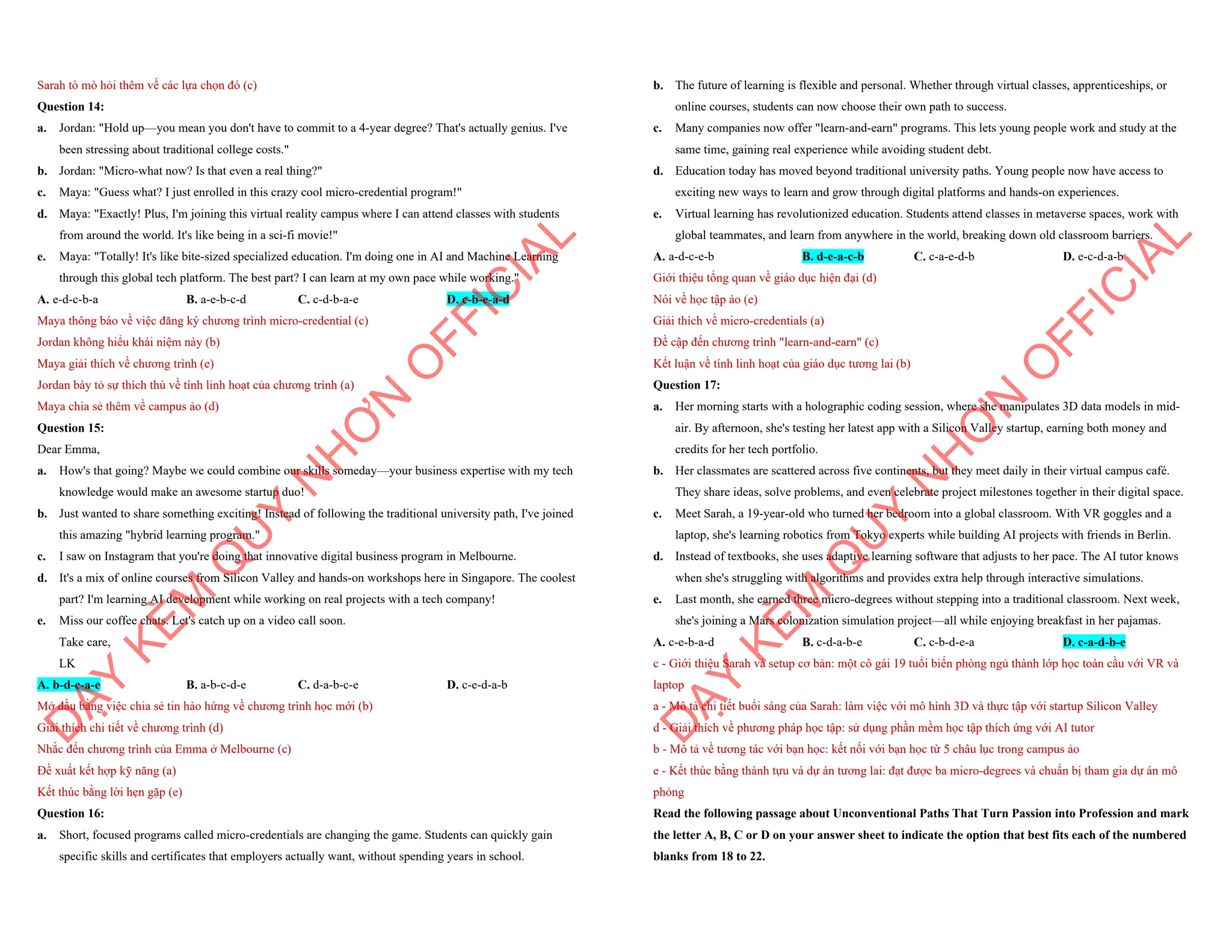 Sarah tò mò hỏi thêm về các lựa chọn đó (c)
Question 14:
a. Jordan: "Hold up—you mean you don't have to commit to a 4-year degree? That's actually genius. I've
been stressing about traditional college costs."
b. Jordan: "Micro-what now? Is that even a real thing?"
c. Maya: "Guess what? I just enrolled in this crazy cool micro-credential program!"
d. Maya: "Exactly! Plus, I'm joining this virtual reality campus where I can attend classes with students
from around the world. It's like being in a sci-fi movie!"
e. Maya: "Totally! It's like bite-sized specialized education. I'm doing one in AI and Machine Learning
through this global tech platform. The best part? I can learn at my own pace while working."
A. e-d-c-b-a B. a-e-b-c-d C. c-d-b-a-e D. c-b-e-a-d
Maya thông báo về việc đăng ký chương trình micro-credential (c)
Jordan không hiểu khái niệm này (b)
Maya giải thích về chương trình (e)
Jordan bày tỏ sự thích thú về tính linh hoạt của chương trình (a)
Maya chia sẻ thêm về campus ảo (d)
Question 15:
Dear Emma,
a. How's that going? Maybe we could combine our skills someday—your business expertise with my tech
knowledge would make an awesome startup duo!
b. Just wanted to share something exciting! Instead of following the traditional university path, I've joined
this amazing "hybrid learning program."
c. I saw on Instagram that you're doing that innovative digital business program in Melbourne.
d. It's a mix of online courses from Silicon Valley and hands-on workshops here in Singapore. The coolest
part? I'm learning AI development while working on real projects with a tech company!
e. Miss our coffee chats. Let's catch up on a video call soon.
Take care,
LK
A. b-d-c-a-e B. a-b-c-d-e C. d-a-b-c-e D. c-e-d-a-b
Mở đầu bằng việc chia sẻ tin hào hứng về chương trình học mới (b)
Giải thích chi tiết về chương trình (d)
Nhắc đến chương trình của Emma ở Melbourne (c)
Đề xuất kết hợp kỹ năng (a)
Kết thúc bằng lời hẹn gặp (e)
Question 16:
a. Short, focused programs called micro-credentials are changing the game. Students can quickly gain
specific skills and certificates that employers actually want, without spending years in school.
D
Ạ
Y
K
È
M
Q
U
Y
N
H
Ơ
N
O
F
F
I
C
I
A
L
b. The future of learning is flexible and personal. Whether through virtual classes, apprenticeships, or
online courses, students can now choose their own path to success.
c. Many companies now offer "learn-and-earn" programs. This lets young people work and study at the
same time, gaining real experience while avoiding student debt.
d. Education today has moved beyond traditional university paths. Young people now have access to
exciting new ways to learn and grow through digital platforms and hands-on experiences.
e. Virtual learning has revolutionized education. Students attend classes in metaverse spaces, work with
global teammates, and learn from anywhere in the world, breaking down old classroom barriers.
A. a-d-c-e-b B. d-e-a-c-b C. c-a-e-d-b D. e-c-d-a-b
Giới thiệu tổng quan về giáo dục hiện đại (d)
Nói về học tập ảo (e)
Giải thích về micro-credentials (a)
Đề cập đến chương trình "learn-and-earn" (c)
Kết luận về tính linh hoạt của giáo dục tương lai (b)
Question 17:
a. Her morning starts with a holographic coding session, where she manipulates 3D data models in mid-
air. By afternoon, she's testing her latest app with a Silicon Valley startup, earning both money and
credits for her tech portfolio.
b. Her classmates are scattered across five continents, but they meet daily in their virtual campus café.
They share ideas, solve problems, and even celebrate project milestones together in their digital space.
c. Meet Sarah, a 19-year-old who turned her bedroom into a global classroom. With VR goggles and a
laptop, she's learning robotics from Tokyo experts while building AI projects with friends in Berlin.
d. Instead of textbooks, she uses adaptive learning software that adjusts to her pace. The AI tutor knows
when she's struggling with algorithms and provides extra help through interactive simulations.
e. Last month, she earned three micro-degrees without stepping into a traditional classroom. Next week,
she's joining a Mars colonization simulation project—all while enjoying breakfast in her pajamas.
A. c-e-b-a-d B. c-d-a-b-e C. c-b-d-e-a D. c-a-d-b-e
c - Giới thiệu Sarah và setup cơ bản: một cô gái 19 tuổi biến phòng ngủ thành lớp học toàn cầu với VR và
laptop
a - Mô tả chi tiết buổi sáng của Sarah: làm việc với mô hình 3D và thực tập với startup Silicon Valley
d - Giải thích về phương pháp học tập: sử dụng phần mềm học tập thích ứng với AI tutor
b - Mô tả về tương tác với bạn học: kết nối với bạn học từ 5 châu lục trong campus ảo
e - Kết thúc bằng thành tựu và dự án tương lai: đạt được ba micro-degrees và chuẩn bị tham gia dự án mô
phỏng
Read the following passage about Unconventional Paths That Turn Passion into Profession and mark
the letter A, B, C or D on your answer sheet to indicate the option that best fits each of the numbered
blanks from 18 to 22.
D
Ạ
Y
K
È
M
Q
U
Y
N
H
Ơ
N
O
F
F
I
C
I
A
L
 